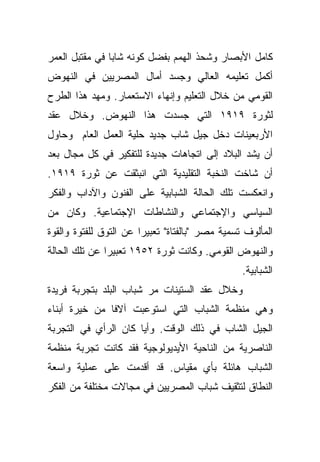 ‫ﻜﺎﻤل ﺍﻷﺒﺼﺎﺭ ﻭﺸﺤﺫ ﺍﻟﻬﻤﻡ ﺒﻔﻀل ﻜﻭﻨﻪ ﺸﺎﺒﺎ ﻓﻲ ﻤﻘﺘﺒل ﺍﻟﻌﻤﺭ‬
               ‫ﹰ‬
‫ﺃﻜﻤل ﺘﻌﻠﻴﻤﻪ ﺍﻟﻌﺎﻟﻲ ﻭﺠﺴﺩ ﺃﻤﺎل ﺍﻟﻤﺼﺭﻴﻴﻥ ﻓﻲ ﺍﻟﻨﻬﻭﺽ‬
‫ﺍﻟﻘﻭﻤﻲ ﻤﻥ ﺨﻼل ﺍﻟﺘﻌﻠﻴﻡ ﻭﺇﻨﻬﺎﺀ ﺍﻻﺴﺘﻌﻤﺎﺭ. ﻭﻤﻬﺩ ﻫﺫﺍ ﺍﻟﻁﺭﺡ‬
‫ﻟﺜﻭﺭﺓ ٩١٩١ ﺍﻟﺘﻲ ﺠﺴﺩﺕ ﻫﺫﺍ ﺍﻟﻨﻬﻭﺽ. ﻭﺨﻼل ﻋﻘﺩ‬
‫ﺍﻷﺭﺒﻌﻴﻨﺎﺕ ﺩﺨل ﺠﻴل ﺸﺎﺏ ﺠﺩﻴﺩ ﺤﻠﻴﺔ ﺍﻟﻌﻤل ﺍﻟﻌﺎﻡ ﻭﺤﺎﻭل‬
‫ﺃﻥ ﻴﺸﺩ ﺍﻟﺒﻼﺩ ﺇﻟﻰ ﺍﺘﺠﺎﻫﺎﺕ ﺠﺩﻴﺩﺓ ﻟﻠﺘﻔﻜﻴﺭ ﻓﻲ ﻜل ﻤﺠﺎل ﺒﻌﺩ‬
‫ﺃﻥ ﺸﺎﺨﺕ ﺍﻟﻨﺨﺒﺔ ﺍﻟﺘﻘﻠﻴﺩﻴﺔ ﺍﻟﺘﻲ ﺍﻨﺒﺜﻘﺕ ﻋﻥ ﺜﻭﺭﺓ ٩١٩١.‬
‫ﻭﺍﻨﻌﻜﺴﺕ ﺘﻠﻙ ﺍﻟﺤﺎﻟﺔ ﺍﻟﺸﺒﺎﺒﻴﺔ ﻋﻠﻰ ﺍﻟﻔﻨﻭﻥ ﻭﺍﻵﺩﺍﺏ ﻭﺍﻟﻔﻜﺭ‬
‫ﺍﻟﺴﻴﺎﺴﻲ ﻭﺍﻹﺠﺘﻤﺎﻋﻲ ﻭﺍﻟﻨﺸﺎﻁﺎﺕ ﺍﻹﺠﺘﻤﺎﻋﻴﺔ. ﻭﻜﺎﻥ ﻤﻥ‬
‫ﺍﻟﻤﺄﻟﻭﻑ ﺘﺴﻤﻴﺔ ﻤﺼﺭ "ﺒﺎﻟﻔﺘﺎﺓ" ﺘﻌﺒﻴﺭﺍ ﻋﻥ ﺍﻟﺘﻭﻕ ﻟﻠﻔﺘﻭﺓ ﻭﺍﻟﻘﻭﺓ‬
                       ‫ﹰ‬
‫ﻭﺍﻟﻨﻬﻭﺽ ﺍﻟﻘﻭﻤﻲ. ﻭﻜﺎﻨﺕ ﺜﻭﺭﺓ ٢٥٩١ ﺘﻌﺒﻴﺭﺍ ﻋﻥ ﺘﻠﻙ ﺍﻟﺤﺎﻟﺔ‬
              ‫ﹰ‬
                                                 ‫ﺍﻟﺸﺒﺎﺒﻴﺔ.‬
‫ﻭﺨﻼل ﻋﻘﺩ ﺍﻟﺴﺘﻴﻨﺎﺕ ﻤﺭ ﺸﺒﺎﺏ ﺍﻟﺒﻠﺩ ﺒﺘﺠﺭﺒﺔ ﻓﺭﻴﺩﺓ‬
‫ﻭﻫﻲ ﻤﻨﻅﻤﺔ ﺍﻟﺸﺒﺎﺏ ﺍﻟﺘﻲ ﺍﺴﺘﻭﻋﺒﺕ ﺁﻻﻓﺎ ﻤﻥ ﺨﻴﺭﺓ ﺃﺒﻨﺎﺀ‬
              ‫ﹰ‬
‫ﺍﻟﺠﻴل ﺍﻟﺸﺎﺏ ﻓﻲ ﺫﻟﻙ ﺍﻟﻭﻗﺕ. ﻭﺃﻴﺎ ﻜﺎﻥ ﺍﻟﺭﺃﻱ ﻓﻲ ﺍﻟﺘﺠﺭﺒﺔ‬
                     ‫ﹰ‬
‫ﺍﻟﻨﺎﺼﺭﻴﺔ ﻤﻥ ﺍﻟﻨﺎﺤﻴﺔ ﺍﻷﻴﺩﻴﻭﻟﻭﺠﻴﺔ ﻓﻘﺩ ﻜﺎﻨﺕ ﺘﺠﺭﺒﺔ ﻤﻨﻅﻤﺔ‬
‫ﺍﻟﺸﺒﺎﺏ ﻫﺎﺌﻠﺔ ﺒﺄﻱ ﻤﻘﻴﺎﺱ. ﻗﺩ ﺃﻗﺩﻤﺕ ﻋﻠﻰ ﻋﻤﻠﻴﺔ ﻭﺍﺴﻌﺔ‬
‫ﺍﻟﻨﻁﺎﻕ ﻟﺘﺜﻘﻴﻑ ﺸﺒﺎﺏ ﺍﻟﻤﺼﺭﻴﻴﻥ ﻓﻲ ﻤﺠﺎﻻﺕ ﻤﺨﺘﻠﻔﺔ ﻤﻥ ﺍﻟﻔﻜﺭ‬
 