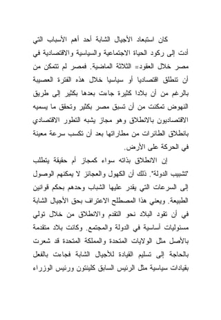 ‫ﻜﺎﻥ ﺍﺴﺘﺒﻌﺎﺩ ﺍﻷﺠﻴﺎل ﺍﻟﺸﺎﺒﺔ ﺃﺤﺩ ﺃﻫﻡ ﺍﻷﺴﺒﺎﺏ ﺍﻟﺘﻲ‬
‫ﺃﺩﺕ ﺇﻟﻰ ﺭﻜﻭﺩ ﺍﻟﺤﻴﺎﺓ ﺍﻻﺠﺘﻤﺎﻋﻴﺔ ﻭﺍﻟﺴﻴﺎﺴﻴﺔ ﻭﺍﻻﻗﺘﺼﺎﺩﻴﺔ ﻓﻲ‬
‫ﻤﺼﺭ ﺨﻼل ﺍﻟﻌﻘﻭﺩ= ﺍﻟﺜﻼﺜﺔ ﺍﻟﻤﺎﻀﻴﺔ. ﻓﻤﺼﺭ ﻟﻡ ﺘﺘﻤﻜﻥ ﻤﻥ‬
‫ﺃﻥ ﺘﻨﻁﻠﻕ ﺍﻗﺘﺼﺎﺩﻴﺎ ﺃﻭ ﺴﻴﺎﺴﻴﺎ ﺨﻼل ﻫﺫﻩ ﺍﻟﻔﺘﺭﺓ ﺍﻟﻌﺼﻴﺒﺔ‬
                       ‫ﹰ‬         ‫ﹰ‬
‫ﺒﺎﻟﺭﻏﻡ ﻤﻥ ﺃﻥ ﺒﻼﺩﺍ ﻜﺜﻴﺭﺓ ﺠﺎﺀﺕ ﺒﻌﺩﻫﺎ ﺒﻜﺜﻴﺭ ﺇﻟﻰ ﻁﺭﻴﻕ‬
                                ‫ﹰ‬
‫ﺍﻟﻨﻬﻭﺽ ﺘﻤﻜﻨﺕ ﻤﻥ ﺃﻥ ﺘﺴﺒﻕ ﻤﺼﺭ ﺒﻜﺜﻴﺭ ﻭﺘﺤﻘﻕ ﻤﺎ ﻴﺴﻤﻴﻪ‬
‫ﺍﻻﻗﺘﺼﺎﺩﻴﻭﻥ ﺒﺎﻻﻨﻁﻼﻕ ﻭﻫﻭ ﻤﺠﺎﺯ ﻴﺸﺒﻪ ﺍﻟﺘﻁﻭﺭ ﺍﻻﻗﺘﺼﺎﺩﻱ‬
‫ﺒﺎﻨﻁﻼﻕ ﺍﻟﻁﺎﺌﺭﺍﺕ ﻤﻥ ﻤﻁﺎﺭﺍﺘﻬﺎ ﺒﻌﺩ ﺃﻥ ﺘﻜﺴﺏ ﺴﺭﻋﺔ ﻤﻌﻴﻨﺔ‬
                               ‫ﻓﻲ ﺍﻟﺤﺭﻜﺔ ﻋﻠﻰ ﺍﻷﺭﺽ.‬
‫ﺇﻥ ﺍﻻﻨﻁﻼﻕ ﺒﺫﺍﺘﻪ ﺴﻭﺍﺀ ﻜﻤﺠﺎﺯ ﺃﻡ ﺤﻘﻴﻘﺔ ﻴﺘﻁﻠﺏ‬
‫"ﺘﺸﺒﻴﺏ ﺍﻟﺩﻭﻟﺔ". ﺫﻟﻙ ﺃﻥ ﺍﻟﻜﻬﻭل ﻭﺍﻟﻌﺠﺎﺌﺯ ﻻ ﻴﻤﻜﻨﻬﻡ ﺍﻟﻭﺼﻭل‬
‫ﺇﻟﻰ ﺍﻟﺴﺭﻋﺎﺕ ﺍﻟﺘﻲ ﻴﻘﺩﺭ ﻋﻠﻴﻬﺎ ﺍﻟﺸﺒﺎﺏ ﻭﺤﺩﻫﻡ ﺒﺤﻜﻡ ﻗﻭﺍﻨﻴﻥ‬
‫ﺍﻟﻁﺒﻴﻌﺔ. ﻭﻴﻌﻨﻲ ﻫﺫﺍ ﺍﻟﻤﺼﻁﻠﺢ ﺍﻻﻋﺘﺭﺍﻑ ﺒﺤﻕ ﺍﻷﺠﻴﺎل ﺍﻟﺸﺎﺒﺔ‬
‫ﻓﻲ ﺃﻥ ﺘﻘﻭﺩ ﺍﻟﺒﻼﺩ ﻨﺤﻭ ﺍﻟﺘﻘﺩﻡ ﻭﺍﻻﻨﻁﻼﻕ ﻤﻥ ﺨﻼل ﺘﻭﻟﻲ‬
‫ﻤﺴﺌﻭﻟﻴﺎﺕ ﺃﺴﺎﺴﻴﺔ ﻓﻲ ﺍﻟﺩﻭﻟﺔ ﻭﺍﻟﻤﺠﺘﻤﻊ. ﻭﻜﺎﻨﺕ ﺒﻼﺩ ﻤﺘﻘﺩﻤﺔ‬
‫ﺒﺎﻷﺼل ﻤﺜل ﺍﻟﻭﻻﻴﺎﺕ ﺍﻟﻤﺘﺤﺩﺓ ﻭﺍﻟﻤﻤﻠﻜﺔ ﺍﻟﻤﺘﺤﺩﺓ ﻗﺩ ﺸﻌﺭﺕ‬
‫ﺒﺎﻟﺤﺎﺠﺔ ﺇﻟﻰ ﺘﺴﻠﻴﻡ ﺍﻟﻘﻴﺎﺩﺓ ﻟﻸﺠﻴﺎل ﺍﻟﺸﺎﺒﺔ ﻓﺠﺎﺀﺕ ﺒﺎﻟﻔﻌل‬
‫ﺒﻘﻴﺎﺩﺍﺕ ﺴﻴﺎﺴﻴﺔ ﻤﺜل ﺍﻟﺭﺌﻴﺱ ﺍﻟﺴﺎﺒﻕ ﻜﻠﻴﻨﺘﻭﻥ ﻭﺭﺌﻴﺱ ﺍﻟﻭﺯﺭﺍﺀ‬
 