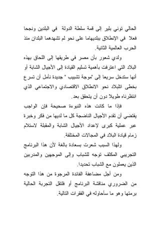 ‫ﺍﻟﺤﺎﻟﻲ ﺘﻭﻨﻲ ﺒﻠﻴﺭ ﺇﻟﻰ ﻗﻤﺔ ﺴﻠﻁﺔ ﺍﻟﺩﻭﻟﺔ ﻓﻲ ﺍﻟﺒﻠﺩﻴﻥ ﻭﻨﺠﺤﺎ‬
‫ﻓﻌﻼ ﻓﻲ ﺍﻹﻨﻁﻼﻕ ﺒﺒﻠﺩﻴﻬﺎﻤﺎ ﻋﻠﻰ ﻨﺤﻭ ﻟﻡ ﺘﺸﻬﺩﻫﻤﺎ ﺍﻟﺒﻠﺩﺍﻥ ﻤﻨﺫ‬
                                                   ‫ﹰ‬
                                     ‫ﺍﻟﺤﺭﺏ ﺍﻟﻌﺎﻟﻤﻴﺔ ﺍﻟﺜﺎﻨﻴﺔ.‬
‫ﻭﻟﺩﻱ ﺸﻌﻭﺭ ﺒﺄﻥ ﻤﺼﺭ ﻓﻲ ﻁﺭﻴﻘﻬﺎ ﺇﻟﻰ ﺍﻟﻠﺤﺎﻕ ﺒﻬﺫﻩ‬
‫ﺍﻟﺒﻼﺩ ﺍﻟﺘﻲ ﺍﻋﺘﺭﻓﺕ ﺒﺄﻫﻤﻴﺔ ﺘﺴﻠﻴﻡ ﺍﻟﻘﻴﺎﺩﺓ ﺇﻟﻰ ﺍﻷﺠﻴﺎل ﺍﻟﺸﺎﺒﺔ ﺃﻭ‬
‫ﺃﻨﻬﺎ ﺴﺘﺩﺨل ﺴﺭﻴﻌﺎ ﺇﻟﻰ "ﻤﻭﺠﺔ ﺘﺸﺒﻴﺏ " ﺠﺩﻴﺩﺓ ﻨﺄﻤل ﺃﻥ ﺘﺴﺭﻉ‬
                                     ‫ﹰ‬
‫ﺒﺨﻁﻰ ﺍﺘﻠﺒﻼﺩ ﻨﺤﻭ ﺍﻻﻨﻁﻼﻕ ﺍﻻﻗﺘﺼﺎﺩﻱ ﻭﺍﻻﺠﺘﻤﺎﻋﻲ ﺍﻟﺫﻱ‬
                        ‫ﺍﻨﺘﻅﺭﻨﺎﻩ ﻁﻭﻴﻼ ﺩﻭﻥ ﺃﻥ ﻴﺘﺤﻘﻕ ﺒﻌﺩ.‬
                                          ‫ﹰ‬
‫ﻓﺈﺫﺍ ﻤﺎ ﻜﺎﻨﺕ ﻫﺫﻩ ﺍﻟﻨﺒﻭﺀﺓ ﺼﺤﻴﺤﺔ ﻓﺈﻥ ﺍﻟﻭﺍﺠﺏ‬
‫ﻴﻘﺘﻀﻲ ﺃﻥ ﺘﻘﺩﻡ ﺍﻷﺠﻴﺎل ﺍﻟﻨﺎﻀﺠﺔ ﻜل ﻤﺎ ﻟﺩﻴﻬﺎ ﻤﻥ ﻓﻜﺭ ﻭﺨﺒﺭﺓ‬
‫ﻋﺒﺭ ﻋﻤﻠﻴﺔ ﻜﺒﺭﻯ ﻹﻋﺩﺍﺩ ﺍﻷﺠﻴﺎل ﺍﻟﺸﺎﺒﺔ ﻭﺍﻟﻤﻘﺒﻠﺔ ﻻﺴﺘﻼﻡ‬
                    ‫ﺯﻤﺎﻡ ﻗﻴﺎﺩﺓ ﺍﻟﺒﻼﺩ ﻓﻲ ﺍﻟﻤﺠﺎﻻﺕ ﺍﻟﻤﺨﺘﻠﻔﺔ.‬
‫ﻭﻟﻬﺫﺍ ﺍﻟﺴﺒﺏ ﺸﻌﺭﺕ ﺒﺴﻌﺎﺩﺓ ﺒﺎﻟﻐﺔ ﻷﻥ ﻫﺫﺍ ﺍﻟﺒﺭﻨﺎﻤﺞ‬
‫ﺍﻟﺘﺠﺭﻴﺒﻲ ﺍﻟﻤﻜﺜﻑ ﺘﻭﺠﻪ ﻟﻠﺸﺒﺎﺏ ﻭﺇﻟﻰ ﺍﻟﻤﻭﺠﻬﻴﻥ ﻭﺍﻟﻤﺩﺭﺒﻴﻥ‬
                           ‫ﺍﻟﺫﻴﻥ ﻴﻌﻤﻠﻭﻥ ﻤﻊ ﺍﻟﺸﺒﺎﺏ ﺘﺤﺩﻴﺩﺍ.‬
                            ‫ﹰ‬
‫ﻭﻤﻥ ﺃﺠل ﻤﻀﺎﻋﻔﺔ ﺍﻟﻔﺎﺌﺩﺓ ﺍﻟﻤﺭﺠﻭﺓ ﻤﻥ ﻫﺫﺍ ﺍﻟﺘﻭﺠﻪ‬
‫ﻤﻥ ﺍﻟﻀﺭﻭﺭﻱ ﻤﻨﺎﻗﺸﺔ ﺍﻟﺒﺭﻨﺎﻤﺞ ﺃﻭ ﻓﻠﺘﻘل ﺍﻟﺘﺠﺭﺒﺔ ﺍﻟﺤﺎﻟﻴﺔ‬
                 ‫ﺒﺭﻤﺘﻬﺎ ﻭﻫﻭ ﻤﺎ ﺴﺄﺤﺎﻭﻟﻪ ﻓﻲ ﺍﻟﻔﻘﺭﺍﺕ ﺍﻟﺘﺎﻟﻴﺔ.‬
 