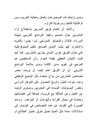 ‫ﻭﻤﺩﻯ ﺍﺭﺘﺒﺎﻁ ﻫﺫﻩ ﺍﻟﻤﻭﻀﻭﻋﺎﺕ ﺒﺎﻟﻌﻤل ﻭﻓﻌﺎﻟﻴﺔ ﺍﻟﺘﺩﺭﻴﺏ ﻭﻤﻥ‬
                       ‫ﺜﻡ ﻗﺎﺒﻠﻴﺘﻪ ﻟﻠﺘﻨﻔﻴﺫ ﻭﻤﺭﻏﻭﺒﻴﺔ ﺘﻜﺭﺍﺭﻩ.‬
‫ﻭﻻﺸﻙ ﺃﻥ ﺍﻫﺘﻤﺎﻡ ﻓﺭﻴﻕ ﺍﻟﻤﺩﺭﺒﻴﻥ ﺒﺎﺴﺘﻁﻼﻉ ﺃﺭﺍﺀ‬
‫ﺍﻟﻤﺘﺩﺭﺒﻴﻥ ﺤﻭل ﺘﺼﻤﻴﻡ ﻭﺘﻨﻔﻴﺫ ﺍﻟﺒﺭﻨﺎﻤﺞ ﺍﻟﺘﺩﺭﻴﺒﻲ ﺒﻨﻬﺎﻴﺔ‬
‫ﺍﻟﺩﻭﺭﺍﺕ ﺍﻟﺜﻼﺙ ﻭﺍﻟﻤﻌﺴﻜﺭ ﺍﻟﻨﻤﻭﺫﺠﻲ ﺃﻤﺭﺍ ﺠﺩﻴﺭﺍ ﺒﺎﻟﺘﻨﻭﻴﻪ‬
         ‫ﹰ‬     ‫ﹰ‬
‫ﻭﺍﻻﺤﺘﺭﺍﻡ. ﻓﻬﻭ ﻴﺜﺒﺕ ﺍﻹﻴﻤﺎﻥ ﺍﻟﺼﺎﺩﻕ ﺒﺎﻟﻘﻴﻡ ﺍﻟﺩﻴﻤﻭﻗﺭﺍﻁﻴﺔ‬
‫ﺍﻟﺘﻲ ﺤﺎﻭل ﺍﻟﻔﺭﻴﻕ ﻏﺭﺱ ﺍﻹﻴﻤﺎﻥ ﺒﻬﺎ ﺒﻴﻥ ﺍﻟﻤﺘﺩﺭﺒﻴﻥ. ﻜﻤﺎ ﺃﻨﻬﺎ‬
‫ﺘﺜﺒﺕ ﺍﻹﻴﻤﺎﻥ ﺍﻟﺤﻘﻴﻘﻲ ﺒﻘﻴﻤﺔ ﺍﻟﺤﻭﺍﺭ ﻭﺃﻥ ﺍﻟﻤﺴﺘﻔﻴﺩﻴﻥ ﻫﻡ‬
‫ﺍﻟﻤﺭﺠﻊ ﻓﻲ ﺘﻘﻭﻴﻡ ﻤﺩﻯ ﺍﻹﻓﺎﺩﺓ ﻭﻤﺩﻯ ﻤﻼﺌﻤﺔ ﺍﻟﺒﺭﻨﺎﻤﺞ‬
‫ﺍﻟﺘﺩﺭﻴﺒﻲ. ﺒل ﺃﻥ ﺍﻟﻔﺭﻴﻕ ﺍﻫﺘﻡ ﺃﻴﻀﺎ ﺃﻥ ﻴﺭﺼﺩ ﺒﻌﺽ‬
            ‫ﹰ‬
‫ﺨﺼﺎﺌﺹ ﺍﻟﻤﺘﺩﺭﺒﻴﻥ ﻤﻥ ﻨﻭﺍﺡ ﻤﺘﻌﺩﺩﺓ ﻤﺜل ﺍﻟﻭﻀﻊ ﺍﻟﻭﻅﻴﻔﻲ‬
‫ﻭﻋﺩﺩ ﺴﻨﻭﺍﺕ ﺍﻟﻌﻤل ﻭﺘﺎﺭﻴﺦ ﺍﻟﺤﺼﻭل ﻋﻠﻰ ﺍﻟﻤﺅﻫل ﺍﻟﺩﺭﺍﺴﻲ‬
‫ﻭﺘﻁﻭﺭ ﺍﻟﻤﺴﺌﻭﻟﻴﺎﺕ ﺍﻟﻤﺴﻨﺩﺓ ﺇﻟﻰ ﺍﻟﻤﺘﺩﺭﺒﻴﻥ ﻭﻤﺴﺘﻭﻯ ﺍﻟﺭﻀﺎ‬
‫ﻋﻥ ﺍﻟﻌﻤل ﻭﻋﻥ ﺍﻟﻌﻼﻗﺔ ﻤﻊ ﺍﻟﺭﺅﺴﺎﺀ ﺇﻀﺎﻓﺔ ﺇﻟﻰ ﺍﻫﺘﻤﺎﻤﺎﺘﻬﻡ‬
‫ﻭﺨﺎﺼﺔ ﻓﻲ ﻤﺠﺎل ﺍﻟﻘﺭﺍﺀﺓ ﻭﺍﻟﻬﻭﺍﻴﺎﺕ ﺃﻭ ﺍﻟﻤﻭﺍﻫﺏ. ﻭﺴﺎﻋﺩ‬
‫ﺍﻟﺼﻭﺭﺓ ﺍﻟﺘﻲ ﺘﻜﻭﻨﺕ ﻋﻥ ﻫﺫﻩ ﺍﻟﺨﺼﺎﺌﺹ ﻓﻲ ﺍﻟﺘﻭﺼل ﺇﻟﻰ‬
‫ﺍﺴﺘﺩﻻﻻﺕ ﻋﺎﻤﺔ ﻤﺜل ﺃﻫﻤﻴﺔ ﺘﻌﺩﻴل ﻁﺭﻕ ﺍﺨﺘﻴﺎﺭ ﺍﻟﻁﻼﺌﻊ ﺃﻭ‬
 