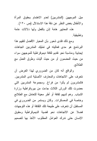 ‫ﻤﻴل ﺍﻟﻤﻭﺠﻬﻴﻥ )ﺍﻟﻤﺘﺩﺭﺒﻴﻥ( ﻟﻌﺩﻡ ﺍﻻﻫﺘﻤﺎﻡ ﺒﺤﻘﻭﻕ ﺍﻟﻤﺭﺃﺓ‬
  ‫ﻭﺍﻷﻁﻔﺎل ﺒﻐﺽ ﺍﻟﻨﻅﺭ ﻋﻥ ﺩﻗﺔ ﻫﺫﺍ ﺍﻻﺴﺘﺩﻻل )ﺹ ٠٢١(.‬
‫ﻫﺫﻩ ﺍﻟﻤﻌﺎﻴﻴﺭ ﻫﺎﻤﺔ ﺇﺫﻥ ﺒﺎﻟﻔﻌل ﻭﻟﻬﺎ ﺩﻻﻻﺕ ﻋﺎﻤﺔ‬
                                               ‫ﻭﺘﻁﺒﻴﻘﻴﺔ.‬
‫ﻭﻤﻊ ﺫﻟﻙ ﻓﻠﺩﻯ ﺸﻌﻭﺭ ﺒﺄﻥ ﺍﻟﻤﻌﻴﺎﺭ ﺍﻷﻓﻀل ﻟﺘﻘﻴﻴﻡ ﻫﺫﺍ‬
‫ﺍﻟﺒﺭﻨﺎﻤﺞ ﻫﻭ ﻤﺩﻯ ﻓﻌﺎﻟﻴﺘﻪ ﻓﻲ ﺘﻤﻠﻴﻙ ﺍﻟﻤﺘﺩﺭﺒﻴﻥ ﺍﺘﺠﺎﻫﺎﺕ‬
‫ﺇﻴﺠﺎﺒﻴﺔ ﻭﻤﻨﺎﺴﺒﺔ ﻨﺤﻭ ﺘﻘﺩﻴﻡ ﺜﻘﺎﻓﺔ ﺩﻴﻤﻭﻗﺭﺍﻁﻴﺔ ﻟﻠﻤﻭﺠﻬﻴﻥ ﺴﻭﺍﺀ‬
‫ﻤﻥ ﺤﻴﺙ ﺍﻟﻤﻀﻤﻭﻥ ﺃﻭ ﻤﻥ ﺤﻴﺙ ﺃﻟﻴﺎﺕ ﻭﻁﺭﻕ ﺍﻟﻌﻤل ﻤﻊ‬
                                                ‫ﺍﻟﻁﻼﺌﻊ.‬
‫ﻭﺍﻟﻭﺍﻗﻊ ﺃﻨﻪ ﻜﺎﻥ ﻤﻥ ﺍﻟﻀﺭﻭﺭﻱ ﻟﻬﺫﺍ ﺍﻟﻐﺭﺽ ﺃﻥ‬
‫ﻨﺘﻌﺭﻑ ﻋﻠﻰ ﺍﻻﺘﺠﺎﻫﺎﺕ ﻭﺍﻟﻤﻌﺎﺭﻑ ﺍﻷﺼﻠﻴﺔ ﻟﺩﻯ ﺍﻟﻤﺘﺩﺭﺒﻴﻥ.‬
‫ﻓﺎﻟﻤﺘﺩﺭﺒﻭﻥ ﻟﻡ ﻴﺄﺘﻭﺍ ﻤﻥ ﻓﺭﺍﻍ. ﻭﻤﺠﻤﻭﻋﺔ ﺍﻟﻤﺘﺩﺭﺒﻴﻥ ﺍﻟﺘﻲ‬
‫ﺤﻀﺭﺕ ﺘﻠﻙ ﺍﻟﻭﺭﺵ ﺍﻟﺜﻼﺙ ﺠﺎﺀﺕ ﻤﻥ ﺒﻴﺭﻭﻗﺭﺍﻁﻴﺔ ﻭﺯﺍﺭﺓ‬
‫ﺍﻟﺸﺒﺎﺏ. ﻭﻫﻡ ﻟﺩﻴﻬﻡ ﺜﻘﺎﻓﺔ ﺃﻭ ﺃﻁﺭ ﻤﻌﻴﻨﺔ ﻟﻠﺘﻌﺎﻤل ﻤﻊ ﺍﻟﻁﻼﺌﻊ‬
‫ﻭﺨﺎﺼﺔ ﻓﻲ ﺍﻟﻤﻌﺴﻜﺭﺍﺕ. ﻭﻜﺎﻥ ﻭﻴﺴﺘﻤﺭ ﻤﻥ ﺍﻟﻀﺭﻭﺭﻱ ﻓﻲ‬
‫ﺍﻟﻤﺴﺘﻘﺒل ﺃﻥ ﻨﺘﻌﺭﻑ ﻋﻠﻰ ﻁﺒﻴﻌﺔ ﺘﻠﻙ ﺍﻟﺜﻘﺎﻓﺔ ﺃﻭ ﻫﺫﻩ ﺍﻟﺘﻭﺠﻬﺎﺕ‬
‫ﻓﻀﻼ ﻋﻥ ﺍﻻﺘﺠﺎﻫﺎﺕ ﻨﺤﻭ ﻗﻀﻴﺔ ﺍﻟﺩﻴﻤﻭﻗﺭﺍﻁﻴﺔ ﻭﺤﻘﻭﻕ‬
                                        ‫ﹰ‬
‫ﺍﻹﻨﺴﺎﻥ ﺤﺘﻰ ﻨﺩﺭﻙ ﺍﻟﻌﻭﺍﻤل ﺍﻟﻤﻁﻠﻭﺏ ﺍﻷﺨﺫ ﺒﻬﺎ ﻟﺘﺼﻤﻴﻡ‬
 