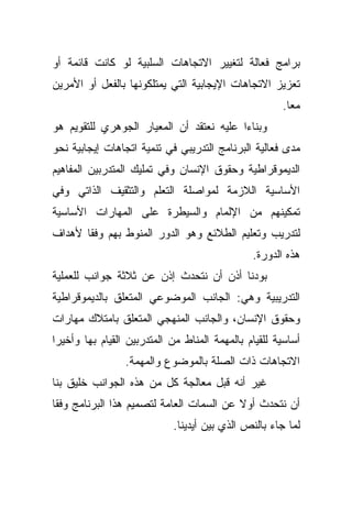 ‫ﺒﺭﺍﻤﺞ ﻓﻌﺎﻟﺔ ﻟﺘﻐﻴﻴﺭ ﺍﻻﺘﺠﺎﻫﺎﺕ ﺍﻟﺴﻠﺒﻴﺔ ﻟﻭ ﻜﺎﻨﺕ ﻗﺎﺌﻤﺔ ﺃﻭ‬
‫ﺘﻌﺯﻴﺯ ﺍﻻﺘﺠﺎﻫﺎﺕ ﺍﻹﻴﺠﺎﺒﻴﺔ ﺍﻟﺘﻲ ﻴﻤﺘﻠﻜﻭﻨﻬﺎ ﺒﺎﻟﻔﻌل ﺃﻭ ﺍﻷﻤﺭﻴﻥ‬
                                                      ‫ﻤﻌﺎ.‬
                                                       ‫ﹰ‬
‫ﻭﺒﻨﺎﺀﺍ ﻋﻠﻴﻪ ﻨﻌﺘﻘﺩ ﺃﻥ ﺍﻟﻤﻌﻴﺎﺭ ﺍﻟﺠﻭﻫﺭﻱ ﻟﻠﺘﻘﻭﻴﻡ ﻫﻭ‬
                                         ‫ﹰ‬
‫ﻤﺩﻯ ﻓﻌﺎﻟﻴﺔ ﺍﻟﺒﺭﻨﺎﻤﺞ ﺍﻟﺘﺩﺭﻴﺒﻲ ﻓﻲ ﺘﻨﻤﻴﺔ ﺍﺘﺠﺎﻫﺎﺕ ﺇﻴﺠﺎﺒﻴﺔ ﻨﺤﻭ‬
‫ﺍﻟﺩﻴﻤﻭﻗﺭﺍﻁﻴﺔ ﻭﺤﻘﻭﻕ ﺍﻹﻨﺴﺎﻥ ﻭﻓﻲ ﺘﻤﻠﻴﻙ ﺍﻟﻤﺘﺩﺭﺒﻴﻥ ﺍﻟﻤﻔﺎﻫﻴﻡ‬
‫ﺍﻷﺴﺎﺴﻴﺔ ﺍﻟﻼﺯﻤﺔ ﻟﻤﻭﺍﺼﻠﺔ ﺍﻟﺘﻌﻠﻡ ﻭﺍﻟﺘﺜﻘﻴﻑ ﺍﻟﺫﺍﺘﻲ ﻭﻓﻲ‬
‫ﺘﻤﻜﻴﻨﻬﻡ ﻤﻥ ﺍﻹﻟﻤﺎﻡ ﻭﺍﻟﺴﻴﻁﺭﺓ ﻋﻠﻰ ﺍﻟﻤﻬﺎﺭﺍﺕ ﺍﻷﺴﺎﺴﻴﺔ‬
‫ﻟﺘﺩﺭﻴﺏ ﻭﺘﻌﻠﻴﻡ ﺍﻟﻁﻼﺌﻊ ﻭﻫﻭ ﺍﻟﺩﻭﺭ ﺍﻟﻤﻨﻭﻁ ﺒﻬﻡ ﻭﻓﻘﺎ ﻷﻫﺩﺍﻑ‬
      ‫ﹰ‬
                                               ‫ﻫﺫﻩ ﺍﻟﺩﻭﺭﺓ.‬
‫ﺒﻭﺩﻨﺎ ﺃﺫﻥ ﺃﻥ ﻨﺘﺤﺩﺙ ﺇﺫﻥ ﻋﻥ ﺜﻼﺜﺔ ﺠﻭﺍﻨﺏ ﻟﻠﻌﻤﻠﻴﺔ‬
‫ﺍﻟﺘﺩﺭﻴﺒﻴﺔ ﻭﻫﻲ: ﺍﻟﺠﺎﻨﺏ ﺍﻟﻤﻭﻀﻭﻋﻲ ﺍﻟﻤﺘﻌﻠﻕ ﺒﺎﻟﺩﻴﻤﻭﻗﺭﺍﻁﻴﺔ‬
‫ﻭﺤﻘﻭﻕ ﺍﻹﻨﺴﺎﻥ، ﻭﺍﻟﺠﺎﻨﺏ ﺍﻟﻤﻨﻬﺠﻲ ﺍﻟﻤﺘﻌﻠﻕ ﺒﺎﻤﺘﻼﻙ ﻤﻬﺎﺭﺍﺕ‬
‫ﺃﺴﺎﺴﻴﺔ ﻟﻠﻘﻴﺎﻡ ﺒﺎﻟﻤﻬﻤﺔ ﺍﻟﻤﻨﺎﻁ ﻤﻥ ﺍﻟﻤﺘﺩﺭﺒﻴﻥ ﺍﻟﻘﻴﺎﻡ ﺒﻬﺎ ﻭﺃﺨﻴﺭﺍ‬
‫ﹰ‬
                 ‫ﺍﻻﺘﺠﺎﻫﺎﺕ ﺫﺍﺕ ﺍﻟﺼﻠﺔ ﺒﺎﻟﻤﻭﻀﻭﻉ ﻭﺍﻟﻤﻬﻤﺔ.‬
‫ﻏﻴﺭ ﺃﻨﻪ ﻗﺒل ﻤﻌﺎﻟﺠﺔ ﻜل ﻤﻥ ﻫﺫﻩ ﺍﻟﺠﻭﺍﻨﺏ ﺨﻠﻴﻕ ﺒﻨﺎ‬
‫ﺃﻥ ﻨﺘﺤﺩﺙ ﺃﻭﻻ ﻋﻥ ﺍﻟﺴﻤﺎﺕ ﺍﻟﻌﺎﻤﺔ ﻟﺘﺼﻤﻴﻡ ﻫﺫﺍ ﺍﻟﺒﺭﻨﺎﻤﺞ ﻭﻓﻘﺎ‬
‫ﹰ‬                                         ‫ﹰ‬
                            ‫ﻟﻤﺎ ﺠﺎﺀ ﺒﺎﻟﻨﺹ ﺍﻟﺫﻱ ﺒﻴﻥ ﺃﻴﺩﻴﻨﺎ.‬
 