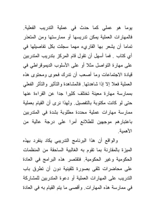 ‫ﻴﻭﻤﺎ ﻫﻭ ﻋﻤﻠﻲ ﻜﻤﺎ ﺤﺩﺙ ﻓﻲ ﻋﻤﻠﻴﺔ ﺍﻟﺘﺩﺭﻴﺏ ﺍﻟﻔﻌﻠﻴﺔ.‬
‫ﻓﺎﻟﻤﻬﺎﺭﺍﺕ ﺍﻟﻌﻤﻠﻴﺔ ﻴﻤﻜﻥ ﺘﺩﺭﻴﺴﻬﺎ ﺃﻭ ﻤﻤﺎﺭﺴﺘﻬﺎ ﻭﻤﻥ ﺍﻟﻤﺘﻌﺫﺭ‬
‫ﺘﻤﺎﻤﺎ ﺃﻥ ﻴﺸﻌﺭ ﺒﻬﺎ ﺍﻟﻘﺎﺭﻱﺀ ﻤﻬﻤﺎ ﺴﺠﻠﺕ ﺒﻜل ﺘﻔﺎﺼﻴﻠﻬﺎ ﻓﻲ‬
                                              ‫ﹰ‬
‫ﺃﻱ ﻜﺘﺎﺏ . ﻓﻤﺎ ﺃﺴﻬل ﺃﻥ ﺘﻘﻭل ﻗﺎﻡ ﺍﻟﻤﺭﻜﺯ ﺒﺘﺩﺭﻴﺏ ﺍﻟﻤﺘﺩﺭﺒﻴﻥ‬
‫ﻋﻠﻰ ﻤﻬﺎﺭﺓ ﺍﻟﺘﻭﺍﺼل ﻤﺜﻼ ﺃﻭ ﻋﻠﻰ ﺍﻷﺴﻠﻭﺏ ﺍﻟﺩﻴﻤﻭﻗﺭﺍﻁﻲ ﻓﻲ‬
                             ‫ﹰ‬
‫ﻗﻴﺎﺩﺓ ﺍﻻﺠﺘﻤﺎﻋﺎﺕ ﻭﻤﺎ ﺃﺼﻌﺏ ﺃﻥ ﺘﺩﺭﻙ ﻓﺤﻭﻯ ﻭﻤﺤﺘﻭﻯ ﻫﺫﻩ‬
‫ﺍﻟﻌﻤﻠﻴﺔ ﻓﻌﻼ ﺇﻻ ﺇﺫﺍ ﺸﺎﻫﺩﺘﻬﺎ. ﻓﺎﻟﻤﺸﺎﻫﺩﺓ ﻭﺍﻟﺘﺄﺜﻴﺭ ﻭﺍﻟﺘﺄﺜﺭ ﺍﻟﻔﻌﻠﻲ‬
                                                  ‫ﹰ‬
‫ﺒﻤﻤﺎﺭﺴﺔ ﻤﻬﺎﺭﺓ ﻤﻌﻴﻨﺔ ﺘﺨﺘﻠﻑ ﻜﺜﻴﺭﺍ ﺠﺩﺍ ﻋﻥ ﺍﻟﻘﺭﺍﺀﺓ ﻋﻨﻬﺎ‬
                ‫ﹰ ﹰ‬
‫ﺤﺘﻰ ﻟﻭ ﻜﺎﻨﺕ ﻤﻜﺘﻭﺒﺔ ﺒﺎﻟﺘﻔﺼﻴل. ﻭﻟﻬﺫﺍ ﻨﺭﻯ ﺃﻥ ﺍﻟﻘﻴﺎﻡ ﺒﻌﻤﻠﻴﺔ‬
‫ﻤﻤﺎﺭﺴﺔ ﻤﻬﺎﺭﺍﺕ ﻋﻤﻠﻴﺔ ﻤﺤﺩﺩﺓ ﻤﻁﻠﻭﺒﺔ ﺒﺸﺩﺓ ﻓﻲ ﺍﻟﻤﺘﺩﺭﺒﻴﻥ‬
‫ﺒﺎﻋﺘﺒﺎﺭﻫﻡ ﻤﻭﺠﻬﻴﻥ ﻟﻠﻁﻼﺌﻊ ﺃﻤﺭﺍ ﻋﻠﻰ ﺩﺭﺠﺔ ﻋﺎﻟﻴﺔ ﻤﻥ‬
                  ‫ﹰ‬
                                                    ‫ﺍﻷﻫﻤﻴﺔ.‬
‫ﻭﺍﻟﻭﺍﻗﻊ ﺃﻥ ﻫﺫﺍ ﺍﻟﺒﺭﻨﺎﻤﺞ ﺍﻟﺘﺩﺭﻴﺒﻲ ﻴﻜﺎﺩ ﻴﻨﻔﺭﺩ ﺒﻬﺫﻩ‬
‫ﺍﻟﻤﻴﺯﺓ ﺒﺎﻟﻤﻘﺎﺭﻨﺔ ﺒﻤﺎ ﺘﻘﻭﻡ ﺒﻪ ﺍﻟﻐﺎﻟﺒﻴﺔ ﺍﻟﺴﺎﺤﻘﺔ ﻤﻥ ﺍﻟﻤﻨﻅﻤﺎﺕ‬
‫ﺍﻟﺤﻜﻭﻤﻴﺔ ﻭﻏﻴﺭ ﺍﻟﺤﻜﻭﻤﻴﺔ. ﻓﺘﻘﺘﺼﺭ ﻫﺫﻩ ﺍﻟﺒﺭﺍﻤﺞ ﻓﻲ ﺍﻟﻌﺎﺩﺓ‬
‫ﻋﻠﻰ ﻤﺤﺎﻀﺭﺍﺕ ﺘﻠﻘﻰ ﺒﺼﻭﺭﺓ ﺘﻠﻘﻴﻨﻴﺔ ﺩﻭﻥ ﺃﻥ ﺘﻁﺭﻕ ﺒﺎﺏ‬
‫ﺍﻟﺘﺩﺭﻴﺏ ﻋﻠﻰ ﺍﻟﻤﻬﺎﺭﺍﺕ ﺍﻟﻌﻤﻠﻴﺔ ﺃﻭ ﺩﻋﻭﺓ ﺍﻟﻤﺘﺩﺭﺒﻴﻥ ﻟﻠﻤﺸﺎﺭﻜﺔ‬
‫ﻓﻲ ﻤﻤﺎﺭﺴﺔ ﻫﺫﻩ ﺍﻟﻤﻬﺎﺭﺍﺕ. ﻭﺃﻗﺼﻰ ﻤﺎ ﻴﺘﻡ ﺍﻟﻘﻴﺎﻡ ﺒﻪ ﻓﻲ ﺍﻟﻌﺎﺩﺓ‬
 