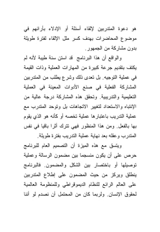 ‫ﻫﻭ ﺩﻋﻭﺓ ﺍﻟﻤﺘﺩﺭﺒﻴﻥ ﻹﻟﻘﺎﺀ ﺃﺴﺌﻠﺔ ﺃﻭ ﺍﻹﺩﻻﺀ ﺒﺄﺭﺍﺌﻬﻡ ﻓﻲ‬
‫ﻤﻭﻀﻭﻉ ﺍﻟﻤﺤﺎﻀﺭﺍﺕ ﺒﻬﺩﻑ ﻜﺴﺭ ﻤﻠل ﺍﻹﻟﻘﺎﺀ ﻟﻔﺘﺭﺓ ﻁﻭﻴﻠﺔ‬
                              ‫ﺒﺩﻭﻥ ﻤﺸﺎﺭﻜﺔ ﻤﻥ ﺍﻟﺠﻤﻬﻭﺭ.‬
‫ﻭﺍﻟﻭﺍﻗﻊ ﺃﻥ ﻫﺫﺍ ﺍﻟﺒﺭﻨﺎﻤﺞ ﻗﺩ ﺍﺴﺘﻥ ﺴﻨﺔ ﻁﻴﺒﺔ ﻷﻨﻪ ﻟﻡ‬
‫ﻴﻜﺘﻑ ﺒﺘﻘﺩﻴﻡ ﺠﺭﻋﺔ ﻜﺒﻴﺭﺓ ﻤﻥ ﺍﻟﻤﻬﺎﺭﺍﺕ ﺍﻟﻌﻤﻠﻴﺔ ﻭﺫﺍﺕ ﺍﻟﻘﻴﻤﺔ‬
‫ﻓﻲ ﻋﻤﻠﻴﺔ ﺍﻟﺘﻭﺠﻴﻪ. ﺒل ﺘﻌﺩﻯ ﺫﻟﻙ ﻭﺸﺭﻉ ﻴﻁﻠﺏ ﻤﻥ ﺍﻟﻤﺘﺩﺭﺒﻴﻥ‬
‫ﺍﻟﻤﺸﺎﺭﻜﺔ ﺍﻟﻔﻌﻠﻴﺔ ﻓﻲ ﺼﻨﻊ ﺍﻷﺩﻭﺍﺕ ﺍﻟﻤﻌﻴﻨﺔ ﻓﻲ ﺍﻟﻌﻤﻠﻴﺔ‬
‫ﺍﻟﺘﻌﻠﻴﻤﻴﺔ ﻭﺍﻟﺘﺩﺭﻴﺒﻴﺔ. ﻭﺘﺤﻘﻕ ﻫﺫﻩ ﺍﻟﻤﺸﺎﺭﻜﺔ ﺩﺭﺠﺔ ﻋﺎﻟﻴﺔ ﻤﻥ‬
‫ﺍﻹﻨﺘﺒﺎﻩ ﻭﺍﻻﺴﺘﻌﺩﺍﺩ ﻟﺘﻐﻴﻴﺭ ﺍﻻﺘﺠﺎﻫﺎﺕ ﺒل ﻭﺘﻭﺤﺩ ﺍﻟﻤﺘﺩﺭﺏ ﻤﻊ‬
‫ﻋﻤﻠﻴﺔ ﺍﻟﺘﺩﺭﻴﺏ ﺒﺎﻋﺘﺒﺎﺭﻫﺎ ﻋﻤﻠﻴﺔ ﺘﺨﺼﻪ ﺃﻭ ﻜﺄﻨﻪ ﻫﻭ ﺍﻟﺫﻱ ﻴﻘﻭﻡ‬
‫ﺒﻬﺎ ﺒﺎﻟﻔﻌل. ﻭﻤﻥ ﻫﺫﺍ ﺍﻟﻤﻨﻅﻭﺭ ﻓﻬﻲ ﺘﺘﺭﻙ ﺃﺜﺭﺍ ﺒﺎﻗﻴﺎ ﻓﻲ ﻨﻔﺱ‬
       ‫ﹰ ﹰ‬
      ‫ﺍﻟﻤﺘﺩﺭﺏ ﻭﻋﻘﻠﻪ ﺒﻌﺩ ﻨﻬﺎﻴﺔ ﻋﻤﻠﻴﺔ ﺍﻟﺘﺩﺭﻴﺏ ﺒﻔﺘﺭﺓ ﻁﻭﻴﻠﺔ.‬
‫ﻭﻴﺘﺴﻕ ﻤﻊ ﻫﺫﻩ ﺍﻟﻤﻴﺯﺓ ﺃﻥ ﺍﻟﺘﺼﻤﻴﻡ ﺍﻟﻌﺎﻡ ﻟﻠﺒﺭﻨﺎﻤﺞ‬
‫ﺤﺭﺹ ﻋﻠﻰ ﺃﻥ ﻴﻜﻭﻥ ﻤﻨﺴﺠﻤﺎ ﺒﻴﻥ ﻤﻀﻤﻭﻥ ﺍﻟﺭﺴﺎﻟﺔ ﻭﻋﻤﻠﻴﺔ‬
                         ‫ﹰ‬
‫ﺘﻭﺼﻴﻠﻬﺎ ﺃﻭ ﺒﺎﺨﺘﺼﺎﺭ ﺒﻴﻥ ﺍﻟﺸﻜل ﻭﺍﻟﻤﻀﻤﻭﻥ. ﻓﺎﻟﺒﺭﻨﺎﻤﺞ‬
‫ﻴﻨﻁﻠﻕ ﻭﻴﺭﻜﺯ ﻤﻥ ﺤﻴﺙ ﺍﻟﻤﻀﻤﻭﻥ ﻋﻠﻰ ﺇﻁﻼﻉ ﺍﻟﻤﺘﺩﺭﺒﻴﻥ‬
‫ﻋﻠﻰ ﺍﻟﻌﺎﻟﻡ ﺍﻟﺭﺍﺌﻊ ﻟﻠﻨﻅﺎﻡ ﺍﻟﺩﻴﻤﻭﻗﺭﺍﻁﻲ ﻭﻟﻠﻤﻨﻅﻭﻤﺔ ﺍﻟﻌﺎﻟﻤﻴﺔ‬
‫ﻟﺤﻘﻭﻕ ﺍﻹﻨﺴﺎﻥ. ﻭﻟﺭﺒﻤﺎ ﻜﺎﻥ ﻤﻥ ﺍﻟﻤﺤﺘﻤل ﺃﻥ ﻨﺼﺩﻡ ﻟﻭ ﺃﻨﻨﺎ‬
 