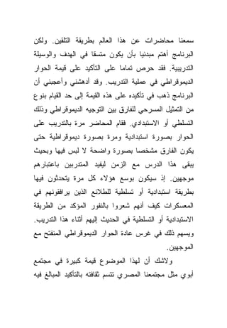 ‫ﺴﻤﻌﻨﺎ ﻤﺤﺎﻀﺭﺍﺕ ﻋﻥ ﻫﺫﺍ ﺍﻟﻌﺎﻟﻡ ﺒﻁﺭﻴﻘﺔ ﺍﻟﺘﻠﻘﻴﻥ. ﻭﻟﻜﻥ‬
‫ﺍﻟﺒﺭﻨﺎﻤﺞ ﺃﻫﺘﻡ ﻤﺒﺩﺌﻴﺎ ﺒﺄﻥ ﻴﻜﻭﻥ ﻤﺘﺴﻘﺎ ﻓﻲ ﺍﻟﻬﺩﻑ ﻭﺍﻟﻭﺴﻴﻠﺔ‬
                  ‫ﹰ‬              ‫ﹰ‬
‫ﺍﻟﺘﺩﺭﻴﺒﻴﺔ. ﻓﻘﺩ ﺤﺭﺹ ﺘﻤﺎﻤﺎ ﻋﻠﻰ ﺍﻟﺘﺄﻜﻴﺩ ﻋﻠﻰ ﻗﻴﻤﺔ ﺍﻟﺤﻭﺍﺭ‬
                            ‫ﹰ‬
‫ﺍﻟﺩﻴﻤﻭﻗﺭﺍﻁﻲ ﻓﻲ ﻋﻤﻠﻴﺔ ﺍﻟﺘﺩﺭﻴﺏ. ﻭﻗﺩ ﺃﺩﻫﺸﻨﻲ ﻭﺃﻋﺠﺒﻨﻲ ﺃﻥ‬
‫ﺍﻟﺒﺭﻨﺎﻤﺞ ﺫﻫﺏ ﻓﻲ ﺘﺄﻜﻴﺩﻩ ﻋﻠﻰ ﻫﺫﻩ ﺍﻟﻘﻴﻤﺔ ﺇﻟﻰ ﺤﺩ ﺍﻟﻘﻴﺎﻡ ﺒﻨﻭﻉ‬
‫ﻤﻥ ﺍﻟﺘﻤﺜﻴل ﺍﻟﻤﺴﺭﺤﻲ ﻟﻠﻔﺎﺭﻕ ﺒﻴﻥ ﺍﻟﺘﻭﺠﻴﻪ ﺍﻟﺩﻴﻤﻭﻗﺭﺍﻁﻲ ﻭﺫﻟﻙ‬
‫ﺍﻟﺘﺴﻠﻁﻲ ﺃﻭ ﺍﻻﺴﺘﺒﺩﺍﺩﻱ. ﻓﻘﺎﻡ ﺍﻟﻤﺤﺎﻀﺭ ﻤﺭﺓ ﺒﺎﻟﺘﺩﺭﻴﺏ ﻋﻠﻰ‬
‫ﺍﻟﺤﻭﺍﺭ ﺒﺼﻭﺭﺓ ﺍﺴﺘﺒﺩﺍﺩﻴﺔ ﻭﻤﺭﺓ ﺒﺼﻭﺭﺓ ﺩﻴﻤﻭﻗﺭﺍﻁﻴﺔ ﺤﺘﻰ‬
‫ﻴﻜﻭﻥ ﺍﻟﻔﺎﺭﻕ ﻤﺸﺨﺼﺎ ﺒﺼﻭﺭﺓ ﻭﺍﻀﺤﺔ ﻻ ﻟﺒﺱ ﻓﻴﻬﺎ ﻭﺒﺤﻴﺙ‬
                             ‫ﹰ‬
‫ﻴﺒﻘﻰ ﻫﺫﺍ ﺍﻟﺩﺭﺱ ﻤﻊ ﺍﻟﺯﻤﻥ ﻟﻴﻔﻴﺩ ﺍﻟﻤﺘﺩﺭﺒﻴﻥ ﺒﺎﻋﺘﺒﺎﺭﻫﻡ‬
‫ﻤﻭﺠﻬﻴﻥ. ﺇﺫ ﺴﻴﻜﻭﻥ ﺒﻭﺴﻊ ﻫﺅﻻﺀ ﻜل ﻤﺭﺓ ﻴﺘﺤﺩﺜﻭﻥ ﻓﻴﻬﺎ‬
‫ﺒﻁﺭﻴﻘﺔ ﺍﺴﺘﺒﺩﺍﺩﻴﺔ ﺃﻭ ﺘﺴﻠﻁﻴﺔ ﻟﻠﻁﻼﺌﻊ ﺍﻟﺫﻴﻥ ﻴﺭﺍﻓﻘﻭﻨﻬﻡ ﻓﻲ‬
‫ﺍﻟﻤﻌﺴﻜﺭﺍﺕ ﻜﻴﻑ ﺃﻨﻬﻡ ﺸﻌﺭﻭﺍ ﺒﺎﻟﻨﻔﻭﺭ ﺍﻟﻤﺅﻜﺩ ﻤﻥ ﺍﻟﻁﺭﻴﻘﺔ‬
‫ﺍﻻﺴﺘﺒﺩﺍﺩﻴﺔ ﺃﻭ ﺍﻟﺘﺴﻠﻁﻴﺔ ﻓﻲ ﺍﻟﺤﺩﻴﺙ ﺇﻟﻴﻬﻡ ﺃﺜﻨﺎﺀ ﻫﺫﺍ ﺍﻟﺘﺩﺭﻴﺏ.‬
‫ﻭﻴﺴﻬﻡ ﺫﻟﻙ ﻓﻲ ﻏﺭﺱ ﻋﺎﺩﺓ ﺍﻟﺤﻭﺍﺭ ﺍﻟﺩﻴﻤﻭﻗﺭﺍﻁﻲ ﺍﻟﻤﻨﻔﺘﺢ ﻤﻊ‬
                                               ‫ﺍﻟﻤﻭﺠﻬﻴﻥ.‬
‫ﻭﻻﺸﻙ ﺃﻥ ﻟﻬﺫﺍ ﺍﻟﻤﻭﻀﻭﻉ ﻗﻴﻤﺔ ﻜﺒﻴﺭﺓ ﻓﻲ ﻤﺠﺘﻤﻊ‬
‫ﺃﺒﻭﻱ ﻤﺜل ﻤﺠﺘﻤﻌﻨﺎ ﺍﻟﻤﺼﺭﻱ ﺘﺘﺴﻡ ﺜﻘﺎﻓﺘﻪ ﺒﺎﻟﺘﺄﻜﻴﺩ ﺍﻟﻤﺒﺎﻟﻎ ﻓﻴﻪ‬
 