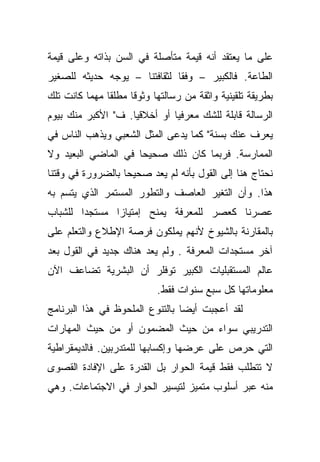 ‫ﻋﻠﻰ ﻤﺎ ﻴﻌﺘﻘﺩ ﺃﻨﻪ ﻗﻴﻤﺔ ﻤﺘﺄﺼﻠﺔ ﻓﻲ ﺍﻟﺴﻥ ﺒﺫﺍﺘﻪ ﻭﻋﻠﻰ ﻗﻴﻤﺔ‬
‫ﺍﻟﻁﺎﻋﺔ. ﻓﺎﻟﻜﺒﻴﺭ – ﻭﻓﻘﺎ ﻟﺜﻘﺎﻓﺘﻨﺎ – ﻴﻭﺠﻪ ﺤﺩﻴﺜﻪ ﻟﻠﺼﻐﻴﺭ‬
                             ‫ﹰ‬
‫ﺒﻁﺭﻴﻘﺔ ﺘﻠﻘﻴﻨﻴﺔ ﻭﺍﺜﻘﺔ ﻤﻥ ﺭﺴﺎﻟﺘﻬﺎ ﻭﺜﻭﻗﺎ ﻤﻁﻠﻘﺎ ﻤﻬﻤﺎ ﻜﺎﻨﺕ ﺘﻠﻙ‬
              ‫ﹰ‬     ‫ﹰ‬
‫ﺍﻟﺭﺴﺎﻟﺔ ﻗﺎﺒﻠﺔ ﻟﻠﺸﻙ ﻤﻌﺭﻓﻴﺎ ﺃﻭ ﺃﺨﻼﻗﻴﺎ. ﻑ" ﺍﻷﻜﺒﺭ ﻤﻨﻙ ﺒﻴﻭﻡ‬
                             ‫ﹰ‬
‫ﻴﻌﺭﻑ ﻋﻨﻙ ﺒﺴﻨﺔ" ﻜﻤﺎ ﻴﺩﻋﻰ ﺍﻟﻤﺜل ﺍﻟﺸﻌﺒﻲ ﻭﻴﺫﻫﺏ ﺍﻟﻨﺎﺱ ﻓﻲ‬
‫ﺍﻟﻤﻤﺎﺭﺴﺔ. ﻓﺭﺒﻤﺎ ﻜﺎﻥ ﺫﻟﻙ ﺼﺤﻴﺤﺎ ﻓﻲ ﺍﻟﻤﺎﻀﻲ ﺍﻟﺒﻌﻴﺩ ﻭﻻ‬
                    ‫ﹰ‬
‫ﻨﺤﺘﺎﺝ ﻫﻨﺎ ﺇﻟﻰ ﺍﻟﻘﻭل ﺒﺄﻨﻪ ﻟﻡ ﻴﻌﺩ ﺼﺤﻴﺤﺎ ﺒﺎﻟﻀﺭﻭﺭﺓ ﻓﻲ ﻭﻗﺘﻨﺎ‬
                  ‫ﹰ‬
‫ﻫﺫﺍ. ﻭﺃﻥ ﺍﻟﺘﻐﻴﺭ ﺍﻟﻌﺎﺼﻑ ﻭﺍﻟﺘﻁﻭﺭ ﺍﻟﻤﺴﺘﻤﺭ ﺍﻟﺫﻱ ﻴﺘﺴﻡ ﺒﻪ‬
‫ﻋﺼﺭﻨﺎ ﻜﻌﺼﺭ ﻟﻠﻤﻌﺭﻓﺔ ﻴﻤﻨﺢ ﺇﻤﺘﻴﺎﺯﺍ ﻤﺴﺘﺠﺩﺍ ﻟﻠﺸﺒﺎﺏ‬
       ‫ﹰ‬      ‫ﹰ‬
‫ﺒﺎﻟﻤﻘﺎﺭﻨﺔ ﺒﺎﻟﺸﻴﻭﺥ ﻷﻨﻬﻡ ﻴﻤﻠﻜﻭﻥ ﻓﺭﺼﺔ ﺍﻹﻁﻼﻉ ﻭﺍﻟﺘﻌﻠﻡ ﻋﻠﻰ‬
‫ﺁﺨﺭ ﻤﺴﺘﺠﺩﺍﺕ ﺍﻟﻤﻌﺭﻓﺔ . ﻭﻟﻡ ﻴﻌﺩ ﻫﻨﺎﻙ ﺠﺩﻴﺩ ﻓﻲ ﺍﻟﻘﻭل ﺒﻌﺩ‬
‫ﻋﺎﻟﻡ ﺍﻟﻤﺴﺘﻘﺒﻠﻴﺎﺕ ﺍﻟﻜﺒﻴﺭ ﺘﻭﻓﻠﺭ ﺃﻥ ﺍﻟﺒﺸﺭﻴﺔ ﺘﻀﺎﻋﻑ ﺍﻵﻥ‬
                           ‫ﻤﻌﻠﻭﻤﺎﺘﻬﺎ ﻜل ﺴﺒﻊ ﺴﻨﻭﺍﺕ ﻓﻘﻁ.‬
‫ﻟﻘﺩ ﺃﻋﺠﺒﺕ ﺃﻴﻀﺎ ﺒﺎﻟﺘﻨﻭﻉ ﺍﻟﻤﻠﺤﻭﻅ ﻓﻲ ﻫﺫﺍ ﺍﻟﺒﺭﻨﺎﻤﺞ‬
                                ‫ﹰ‬
‫ﺍﻟﺘﺩﺭﻴﺒﻲ ﺴﻭﺍﺀ ﻤﻥ ﺤﻴﺙ ﺍﻟﻤﻀﻤﻭﻥ ﺃﻭ ﻤﻥ ﺤﻴﺙ ﺍﻟﻤﻬﺎﺭﺍﺕ‬
‫ﺍﻟﺘﻲ ﺤﺭﺹ ﻋﻠﻰ ﻋﺭﻀﻬﺎ ﻭﺇﻜﺴﺎﺒﻬﺎ ﻟﻠﻤﺘﺩﺭﺒﻴﻥ. ﻓﺎﻟﺩﻴﻤﻘﺭﺍﻁﻴﺔ‬
‫ﻻ ﺘﺘﻁﻠﺏ ﻓﻘﻁ ﻗﻴﻤﺔ ﺍﻟﺤﻭﺍﺭ ﺒل ﺍﻟﻘﺩﺭﺓ ﻋﻠﻰ ﺍﻹﻓﺎﺩﺓ ﺍﻟﻘﺼﻭﻯ‬
‫ﻤﻨﻪ ﻋﺒﺭ ﺃﺴﻠﻭﺏ ﻤﺘﻤﻴﺯ ﻟﺘﻴﺴﻴﺭ ﺍﻟﺤﻭﺍﺭ ﻓﻲ ﺍﻻﺠﺘﻤﺎﻋﺎﺕ. ﻭﻫﻲ‬
 