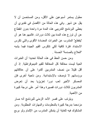 ‫ﻤﻁﻭل ﻴﺴﺘﻤﺭ ﺃﺴﺒﻭﻋﻴﻥ ﻋﻠﻰ ﺍﻷﻗل، ﻭﻤﻥ ﺍﻟﻤﺴﺘﺤﺴﻥ ﺃﻥ ﻻ‬
‫ﻴﻘل ﻋﻥ ﺸﻬﺭ. ﻭﻓﻲ ﻫﺫﻩ ﺍﻟﺤﺎﻟﺔ ﻤﻥ ﺍﻷﻓﻀل ﻓﻲ ﺘﻘﺩﻴﺭﻱ ﺃﻥ‬
‫ﻴﻌﻁﻲ ﺍﻟﺒﺭﻨﺎﻤﺞ ﺍﻟﺘﺩﺭﻴﺒﻲ ﻫﺫﻩ ﺍﻟﻤﺩﺓ ﻤﺭﺓ ﻭﺍﺤﺩﺓ ﺒﺩﻭﻥ ﺍﻨﻘﻁﺎﻉ‬
‫ﻋﻥ ﺃﻥ ﺘﻭﺯﻉ ﻫﺫﻩ ﺍﻟﻤﺩﺓ ﺒﻴﻥ ﺜﻼﺙ ﺩﻭﺭﺍﺕ. ﻓﺎﻟﻤﻬﻡ ﻫﻨﺎ ﻫﻭ ﺃﻥ‬
‫"ﻴﻨﻘﻁﻊ" ﺍﻟﻤﺘﺩﺭﺏ ﻋﻥ ﺍﻟﺨﺒﺭﺍﺕ ﺍﻟﻤﻀﺎﺩﺓ ﺍﻷﻗﻭﻯ ﻭﺍﻟﺘﻲ ﺘﻜﺭﺱ‬
‫ﺍﻻﺴﺘﺒﺩﺍﺩ ﻓﺘﺭﺓ ﻜﺎﻓﻴﺔ ﻟﻜﻲ ﺘﺘﻜﺭﺱ ﺍﻟﻘﻴﻡ ﺍﻟﺠﻴﺩﺓ ﻓﻴﻤﺎ ﻴﺸﺒﻪ‬
                              ‫"ﺍﻟﻌﻼﺝ ﺒﺎﻟﺼﺩﻤﺔ" ﺍﻟﺤﺴﻨﺔ .‬
‫ﻭﻤﻥ ﺤﺴﻥ ﺍﻟﺤﻅ ﻓﻲ ﻫﺫﻩ ﺍﻟﺤﺎﻟﺔ ﺘﺤﺩﻴﺩﺍ ﺃﻥ ﺍﻟﺨﺒﺭﺍﺕ‬
           ‫ﹰ‬
‫ﺍﻟﺤﻴﺔ ﻟﻴﺴﺕ ﻤﺨﺎﻟﻔﺔ ﻜل ﺍﻟﻤﺨﺎﻟﻔﺔ ﻟﻠﻘﻴﻡ ﺍﻟﺩﻴﻤﻭﻗﺭﺍﻁﻴﺔ. ﺇﺫ ﺃﻥ‬
‫ﺃﻗل ﻗﻠﻴﻼ ﻤﻥ ﻨﺼﻑ ﺍﻟﻤﺘﺩﺭﺒﻴﻥ ﺃﻜﺩﻭﺍ ﻋﻠﻰ ﺃﻥ ﻋﻼﻗﺎﺘﻬﻡ‬
                                      ‫ﹰ‬
‫ﺒﺭﺅﺴﺎﺌﻬﻡ ﻻ ﺘﻭﺼﻑ ﺒﺎﻹﺴﺘﺒﺩﺍﺩﻴﺔ. ﻭﻤﻥ ﻨﺎﺤﻴﺔ ﺃﺨﺭﻯ ﻓﺈﻥ‬
‫ﺍﻟﻤﻌﺴﻜﺭ ﺍﻷﺨﻴﺭ ﻟﻌﺏ ﺩﻭﺭﺍ ﺘﻌﺯﻴﺯﻴﺎ ﺒﻌﺩ ﺃﻥ ﺘﻌﺭﺽ‬
            ‫ﹰ‬       ‫ﹰ‬
‫ﺍﻟﻤﺘﺩﺭﺒﻭﻥ ﻟﺜﻼﺙ ﺩﻭﺭﺍﺕ ﻗﺼﻴﺭﺓ ﻭﻫﺫﺍ ﺃﻤﺭ ﻋﻠﻰ ﺩﺭﺠﺔ ﻜﺒﻴﺭﺓ‬
                                            ‫ﻤﻥ ﺍﻷﻫﻤﻴﺔ.‬
‫ﻭﻴﺘﺭﺘﺏ ﻋﻠﻰ ﻗﺼﺭ ﺍﻷﻤﺩ ﺍﻟﺯﻤﻨﻲ ﻟﻠﺒﺭﻨﺎﻤﺞ ﺃﻨﻪ ﺼﺎﺭ‬
‫ﻤﺯﺩﺤﻤﺎ ﺒﺩﺭﺠﺔ ﻜﺒﻴﺭﺓ ﺒﺎﻟﻤﻌﻠﻭﻤﺎﺕ ﻭﺍﻟﻤﻬﺎﺭﺍﺕ ﺍﻟﻤﻁﻠﻭﺒﺔ. ﻭﻤﻥ‬
                                               ‫ﹰ‬
‫ﺍﻟﻤﺸﻜﻭﻙ ﻓﻴﻪ ﻟﻠﻐﺎﻴﺔ ﺃﻥ ﻴﺘﻤﻜﻥ ﺍﻟﻤﺘﺩﺭﺏ ﻤﻥ ﺍﻹﻟﻤﺎﻡ ﻭﻟﻭ ﺒﺭﺒﻊ‬
 