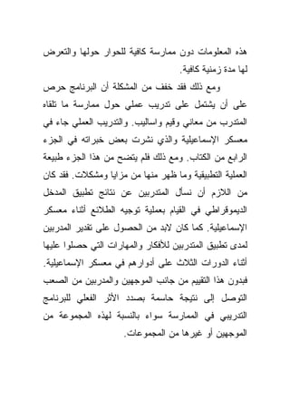 ‫ﻫﺫﻩ ﺍﻟﻤﻌﻠﻭﻤﺎﺕ ﺩﻭﻥ ﻤﻤﺎﺭﺴﺔ ﻜﺎﻓﻴﺔ ﻟﻠﺤﻭﺍﺭ ﺤﻭﻟﻬﺎ ﻭﺍﻟﺘﻌﺭﺽ‬
                                    ‫ﻟﻬﺎ ﻤﺩﺓ ﺯﻤﻨﻴﺔ ﻜﺎﻓﻴﺔ.‬
‫ﻭﻤﻊ ﺫﻟﻙ ﻓﻘﺩ ﺨﻔﻑ ﻤﻥ ﺍﻟﻤﺸﻜﻠﺔ ﺃﻥ ﺍﻟﺒﺭﻨﺎﻤﺞ ﺤﺭﺹ‬
‫ﻋﻠﻰ ﺃﻥ ﻴﺸﺘﻤل ﻋﻠﻰ ﺘﺩﺭﻴﺏ ﻋﻤﻠﻲ ﺤﻭل ﻤﻤﺎﺭﺴﺔ ﻤﺎ ﺘﻠﻘﺎﻩ‬
‫ﺍﻟﻤﺘﺩﺭﺏ ﻤﻥ ﻤﻌﺎﻨﻲ ﻭﻗﻴﻡ ﻭﺍﺴﺎﻟﻴﺏ. ﻭﺍﻟﺘﺩﺭﻴﺏ ﺍﻟﻌﻤﻠﻲ ﺠﺎﺀ ﻓﻲ‬
‫ﻤﻌﺴﻜﺭ ﺍﻹﺴﻤﺎﻋﻴﻠﻴﺔ ﻭﺍﻟﺫﻱ ﻨﺸﺭﺕ ﺒﻌﺽ ﺨﺒﺭﺍﺘﻪ ﻓﻲ ﺍﻟﺠﺯﺀ‬
‫ﺍﻟﺭﺍﺒﻊ ﻤﻥ ﺍﻟﻜﺘﺎﺏ. ﻭﻤﻊ ﺫﻟﻙ ﻓﻠﻡ ﻴﺘﻀﺢ ﻤﻥ ﻫﺫﺍ ﺍﻟﺠﺯﺀ ﻁﺒﻴﻌﺔ‬
‫ﺍﻟﻌﻤﻠﻴﺔ ﺍﻟﺘﻁﺒﻴﻘﻴﺔ ﻭﻤﺎ ﻅﻬﺭ ﻤﻨﻬﺎ ﻤﻥ ﻤﺯﺍﻴﺎ ﻭﻤﺸﻜﻼﺕ. ﻓﻘﺩ ﻜﺎﻥ‬
‫ﻤﻥ ﺍﻟﻼﺯﻡ ﺃﻥ ﻨﺴﺄل ﺍﻟﻤﺘﺩﺭﺒﻴﻥ ﻋﻥ ﻨﺘﺎﺌﺞ ﺘﻁﺒﻴﻕ ﺍﻟﻤﺩﺨل‬
‫ﺍﻟﺩﻴﻤﻭﻗﺭﺍﻁﻲ ﻓﻲ ﺍﻟﻘﻴﺎﻡ ﺒﻌﻤﻠﻴﺔ ﺘﻭﺠﻴﻪ ﺍﻟﻁﻼﺌﻊ ﺃﺜﻨﺎﺀ ﻤﻌﺴﻜﺭ‬
‫ﺍﻹﺴﻤﺎﻋﻴﻠﻴﺔ. ﻜﻤﺎ ﻜﺎﻥ ﻻﺒﺩ ﻤﻥ ﺍﻟﺤﺼﻭل ﻋﻠﻰ ﺘﻘﺩﻴﺭ ﺍﻟﻤﺩﺭﺒﻴﻥ‬
‫ﻟﻤﺩﻯ ﺘﻁﺒﻴﻕ ﺍﻟﻤﺘﺩﺭﺒﻴﻥ ﻟﻸﻓﻜﺎﺭ ﻭﺍﻟﻤﻬﺎﺭﺍﺕ ﺍﻟﺘﻲ ﺤﺼﻠﻭﺍ ﻋﻠﻴﻬﺎ‬
‫ﺃﺜﻨﺎﺀ ﺍﻟﺩﻭﺭﺍﺕ ﺍﻟﺜﻼﺙ ﻋﻠﻰ ﺃﺩﻭﺍﺭﻫﻡ ﻓﻲ ﻤﻌﺴﻜﺭ ﺍﻹﺴﻤﺎﻋﻴﻠﻴﺔ.‬
‫ﻓﺒﺩﻭﻥ ﻫﺫﺍ ﺍﻟﺘﻘﻴﻴﻡ ﻤﻥ ﺠﺎﻨﺏ ﺍﻟﻤﻭﺠﻬﻴﻥ ﻭﺍﻟﻤﺩﺭﺒﻴﻥ ﻤﻥ ﺍﻟﺼﻌﺏ‬
‫ﺍﻟﺘﻭﺼل ﺇﻟﻰ ﻨﺘﻴﺠﺔ ﺤﺎﺴﻤﺔ ﺒﺼﺩﺩ ﺍﻷﺜﺭ ﺍﻟﻔﻌﻠﻲ ﻟﻠﺒﺭﻨﺎﻤﺞ‬
‫ﺍﻟﺘﺩﺭﻴﺒﻲ ﻓﻲ ﺍﻟﻤﻤﺎﺭﺴﺔ ﺴﻭﺍﺀ ﺒﺎﻟﻨﺴﺒﺔ ﻟﻬﺫﻩ ﺍﻟﻤﺠﻤﻭﻋﺔ ﻤﻥ‬
                     ‫ﺍﻟﻤﻭﺠﻬﻴﻥ ﺃﻭ ﻏﻴﺭﻫﺎ ﻤﻥ ﺍﻟﻤﺠﻤﻭﻋﺎﺕ.‬
 