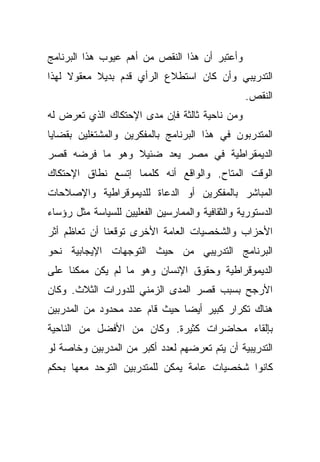 ‫ﻭﺃﻋﺘﺒﺭ ﺃﻥ ﻫﺫﺍ ﺍﻟﻨﻘﺹ ﻤﻥ ﺃﻫﻡ ﻋﻴﻭﺏ ﻫﺫﺍ ﺍﻟﺒﺭﻨﺎﻤﺞ‬
‫ﺍﻟﺘﺩﺭﻴﺒﻲ ﻭﺃﻥ ﻜﺎﻥ ﺍﺴﺘﻁﻼﻉ ﺍﻟﺭﺃﻱ ﻗﺩﻡ ﺒﺩﻴﻼ ﻤﻌﻘﻭﻻ ﻟﻬﺫﺍ‬
     ‫ﹰ‬     ‫ﹰ‬
                                                  ‫ﺍﻟﻨﻘﺹ.‬
‫ﻭﻤﻥ ﻨﺎﺤﻴﺔ ﺜﺎﻟﺜﺔ ﻓﺈﻥ ﻤﺩﻯ ﺍﻹﺤﺘﻜﺎﻙ ﺍﻟﺫﻱ ﺘﻌﺭﺽ ﻟﻪ‬
‫ﺍﻟﻤﺘﺩﺭﺒﻭﻥ ﻓﻲ ﻫﺫﺍ ﺍﻟﺒﺭﻨﺎﻤﺞ ﺒﺎﻟﻤﻔﻜﺭﻴﻥ ﻭﺍﻟﻤﺸﺘﻐﻠﻴﻥ ﺒﻘﻀﺎﻴﺎ‬
‫ﺍﻟﺩﻴﻤﻘﺭﺍﻁﻴﺔ ﻓﻲ ﻤﺼﺭ ﻴﻌﺩ ﻀﺌﻴﻼ ﻭﻫﻭ ﻤﺎ ﻓﺭﻀﻪ ﻗﺼﺭ‬
                ‫ﹰ‬
‫ﺍﻟﻭﻗﺕ ﺍﻟﻤﺘﺎﺡ. ﻭﺍﻟﻭﺍﻗﻊ ﺃﻨﻪ ﻜﻠﻤﻤﺎ ﺇﺘﺴﻊ ﻨﻁﺎﻕ ﺍﻹﺤﺘﻜﺎﻙ‬
‫ﺍﻟﻤﺒﺎﺸﺭ ﺒﺎﻟﻤﻔﻜﺭﻴﻥ ﺃﻭ ﺍﻟﺩﻋﺎﺓ ﻟﻠﺩﻴﻤﻭﻗﺭﺍﻁﻴﺔ ﻭﺍﻹﺼﻼﺤﺎﺕ‬
‫ﺍﻟﺩﺴﺘﻭﺭﻴﺔ ﻭﺍﻟﺜﻘﺎﻓﻴﺔ ﻭﺍﻟﻤﻤﺎﺭﺴﻴﻥ ﺍﻟﻔﻌﻠﻴﻴﻥ ﻟﻠﺴﻴﺎﺴﺔ ﻤﺜل ﺭﺅﺴﺎﺀ‬
‫ﺍﻷﺤﺯﺍﺏ ﻭﺍﻟﺸﺨﺼﻴﺎﺕ ﺍﻟﻌﺎﻤﺔ ﺍﻷﺨﺭﻯ ﺘﻭﻗﻌﻨﺎ ﺃﻥ ﺘﻌﺎﻅﻡ ﺃﺜﺭ‬
‫ﺍﻟﺒﺭﻨﺎﻤﺞ ﺍﻟﺘﺩﺭﻴﺒﻲ ﻤﻥ ﺤﻴﺙ ﺍﻟﺘﻭﺠﻬﺎﺕ ﺍﻹﻴﺠﺎﺒﻴﺔ ﻨﺤﻭ‬
‫ﺍﻟﺩﻴﻤﻭﻗﺭﺍﻁﻴﺔ ﻭﺤﻘﻭﻕ ﺍﻹﻨﺴﺎﻥ ﻭﻫﻭ ﻤﺎ ﻟﻡ ﻴﻜﻥ ﻤﻤﻜﻨﺎ ﻋﻠﻰ‬
    ‫ﹰ‬
‫ﺍﻷﺭﺠﺢ ﺒﺴﺒﺏ ﻗﺼﺭ ﺍﻟﻤﺩﻯ ﺍﻟﺯﻤﻨﻲ ﻟﻠﺩﻭﺭﺍﺕ ﺍﻟﺜﻼﺙ. ﻭﻜﺎﻥ‬
‫ﻫﻨﺎﻙ ﺘﻜﺭﺍﺭ ﻜﺒﻴﺭ ﺃﻴﻀﺎ ﺤﻴﺙ ﻗﺎﻡ ﻋﺩﺩ ﻤﺤﺩﻭﺩ ﻤﻥ ﺍﻟﻤﺩﺭﺒﻴﻥ‬
                              ‫ﹰ‬
‫ﺒﺈﻟﻘﺎﺀ ﻤﺤﺎﻀﺭﺍﺕ ﻜﺜﻴﺭﺓ. ﻭﻜﺎﻥ ﻤﻥ ﺍﻷﻓﻀل ﻤﻥ ﺍﻟﻨﺎﺤﻴﺔ‬
‫ﺍﻟﺘﺩﺭﻴﺒﻴﺔ ﺃﻥ ﻴﺘﻡ ﺘﻌﺭﻀﻬﻡ ﻟﻌﺩﺩ ﺃﻜﺒﺭ ﻤﻥ ﺍﻟﻤﺩﺭﺒﻴﻥ ﻭﺨﺎﺼﺔ ﻟﻭ‬
‫ﻜﺎﻨﻭﺍ ﺸﺨﺼﻴﺎﺕ ﻋﺎﻤﺔ ﻴﻤﻜﻥ ﻟﻠﻤﺘﺩﺭﺒﻴﻥ ﺍﻟﺘﻭﺤﺩ ﻤﻌﻬﺎ ﺒﺤﻜﻡ‬
 