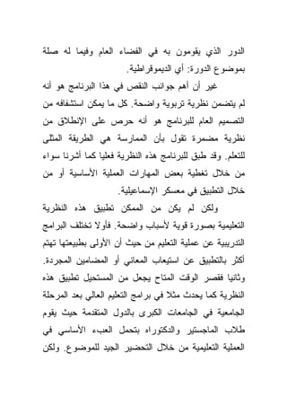 ‫ﺍﻟﺩﻭﺭ ﺍﻟﺫﻱ ﻴﻘﻭﻤﻭﻥ ﺒﻪ ﻓﻲ ﺍﻟﻔﻀﺎﺀ ﺍﻟﻌﺎﻡ ﻭﻓﻴﻤﺎ ﻟﻪ ﺼﻠﺔ‬
                       ‫ﺒﻤﻭﻀﻭﻉ ﺍﻟﺩﻭﺭﺓ: ﺃﻱ ﺍﻟﺩﻴﻤﻭﻗﺭﺍﻁﻴﺔ.‬
‫ﻏﻴﺭ ﺃﻥ ﺃﻫﻡ ﺠﻭﺍﻨﺏ ﺍﻟﻨﻘﺹ ﻓﻲ ﻫﺫﺍ ﺍﻟﺒﺭﻨﺎﻤﺞ ﻫﻭ ﺃﻨﻪ‬
‫ﻟﻡ ﻴﺘﻀﻤﻥ ﻨﻅﺭﻴﺔ ﺘﺭﺒﻭﻴﺔ ﻭﺍﻀﺤﺔ. ﻜل ﻤﺎ ﻴﻤﻜﻥ ﺍﺴﺘﺸﻔﺎﻓﻪ ﻤﻥ‬
‫ﺍﻟﺘﺼﻤﻴﻡ ﺍﻟﻌﺎﻡ ﻟﻠﺒﺭﻨﺎﻤﺞ ﻫﻭ ﺃﻨﻪ ﺤﺭﺹ ﻋﻠﻰ ﺍﻹﻨﻁﻼﻕ ﻤﻥ‬
‫ﻨﻅﺭﻴﺔ ﻤﻀﻤﺭﺓ ﺘﻘﻭل ﺒﺄﻥ ﺍﻟﻤﻤﺎﺭﺴﺔ ﻫﻲ ﺍﻟﻁﺭﻴﻘﺔ ﺍﻟﻤﺜﻠﻰ‬
‫ﻟﻠﺘﻌﻠﻡ. ﻭﻗﺩ ﻁﺒﻕ ﻟﻠﺒﺭﻨﺎﻤﺞ ﻫﺫﻩ ﺍﻟﻨﻅﺭﻴﺔ ﻓﻌﻠﻴﺎ ﻜﻤﺎ ﺃﺸﺭﻨﺎ ﺴﻭﺍﺀ‬
               ‫ﹰ‬
‫ﻤﻥ ﺨﻼل ﺘﻐﻁﻴﺔ ﺒﻌﺽ ﺍﻟﻤﻬﺎﺭﺍﺕ ﺍﻟﻌﻤﻠﻴﺔ ﺍﻷﺴﺎﺴﻴﺔ ﺃﻭ ﻤﻥ‬
                     ‫ﺨﻼل ﺍﻟﺘﻁﺒﻴﻕ ﻓﻲ ﻤﻌﺴﻜﺭ ﺍﻹﺴﻤﺎﻋﻴﻠﻴﺔ.‬
‫ﻭﻟﻜﻥ ﻟﻡ ﻴﻜﻥ ﻤﻥ ﺍﻟﻤﻤﻜﻥ ﺘﻁﺒﻴﻕ ﻫﺫﻩ ﺍﻟﻨﻅﺭﻴﺔ‬
‫ﺍﻟﺘﻌﻠﻴﻤﻴﺔ ﺒﺼﻭﺭﺓ ﻗﻭﻴﺔ ﻷﺴﺒﺎﺏ ﻭﺍﻀﺤﺔ. ﻓﺄﻭﻻ ﺘﺨﺘﻠﻑ ﺍﻟﺒﺭﺍﻤﺞ‬
              ‫ﹰ‬
‫ﺍﻟﺘﺩﺭﻴﺒﻴﺔ ﻋﻥ ﻋﻤﻠﻴﺔ ﺍﻟﺘﻌﻠﻴﻡ ﻤﻥ ﺤﻴﺙ ﺃﻥ ﺍﻷﻭﻟﻰ ﺒﻁﺒﻴﻌﺘﻬﺎ ﺘﻬﺘﻡ‬
‫ﺃﻜﺜﺭ ﺒﺎﻟﺘﻁﺒﻴﻕ ﻋﻥ ﺍﺴﺘﻴﻌﺎﺏ ﺍﻟﻤﻌﺎﻨﻲ ﺃﻭ ﺍﻟﻤﻀﺎﻤﻴﻥ ﺍﻟﻤﺠﺭﺩﺓ.‬
‫ﻭﺜﺎﻨﻴﺎ ﻓﻘﺼﺭ ﺍﻟﻭﻗﺕ ﺍﻟﻤﺘﺎﺡ ﻴﺠﻌل ﻤﻥ ﺍﻟﻤﺴﺘﺤﻴل ﺘﻁﺒﻴﻕ ﻫﺫﻩ‬
                                             ‫ﹰ‬
‫ﺍﻟﻨﻅﺭﻴﺔ ﻜﻤﺎ ﻴﺤﺩﺙ ﻤﺜﻼ ﻓﻲ ﺒﺭﺍﻤﺞ ﺍﻟﺘﻌﻠﻴﻡ ﺍﻟﻌﺎﻟﻲ ﺒﻌﺩ ﺍﻟﻤﺭﺤﻠﺔ‬
                                    ‫ﹰ‬
‫ﺍﻟﺠﺎﻤﻌﻴﺔ ﻓﻲ ﺍﻟﺠﺎﻤﻌﺎﺕ ﺍﻟﻜﺒﺭﻯ ﺒﺎﻟﺩﻭل ﺍﻟﻤﺘﻘﺩﻤﺔ ﺤﻴﺙ ﻴﻘﻭﻡ‬
‫ﻁﻼﺏ ﺍﻟﻤﺎﺠﺴﺘﻴﺭ ﻭﺍﻟﺩﻜﺘﻭﺭﺍﻩ ﺒﺘﺤﻤل ﺍﻟﻌﺏﺀ ﺍﻷﺴﺎﺴﻲ ﻓﻲ‬
‫ﺍﻟﻌﻤﻠﻴﺔ ﺍﻟﺘﻌﻠﻴﻤﻴﺔ ﻤﻥ ﺨﻼل ﺍﻟﺘﺤﻀﻴﺭ ﺍﻟﺠﻴﺩ ﻟﻠﻤﻭﻀﻭﻉ. ﻭﻟﻜﻥ‬
 