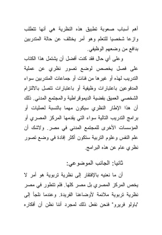 ‫ﺃﻫﻡ ﺃﺴﺒﺎﺏ ﺼﻌﻭﺒﺔ ﺘﻁﺒﻴﻕ ﻫﺫﻩ ﺍﻟﻨﻅﺭﻴﺔ ﻫﻲ ﺃﻨﻬﺎ ﺘﺘﻁﻠﺏ‬
‫ﻭﺍﺯﻋﺎ ﺸﺨﺼﻴﺎ ﻟﻠﺘﻌﻠﻡ ﻭﻫﻭ ﺃﻤﺭ ﻴﺨﺘﻠﻑ ﻋﻥ ﺤﺎﻟﺔ ﺍﻟﻤﺘﺩﺭﺒﻴﻥ‬
                                       ‫ﹰ‬     ‫ﹰ‬
                              ‫ﺒﺩﺍﻓﻊ ﻤﻥ ﻭﻀﻌﻬﻡ ﺍﻟﻭﻅﻴﻔﻲ.‬
‫ﻭﻋﻠﻰ ﺃﻱ ﺤﺎل ﻓﻘﺩ ﻜﻨﺕ ﺃﻓﻀل ﺃﻥ ﻴﺸﺘﻤل ﻫﺫﺍ ﺍﻟﻜﺘﺎﺏ‬
‫ﻋﻠﻰ ﻓﺼل ﻴﺨﺼﺹ ﻟﻭﻀﻊ ﺘﺼﻭﺭ ﻨﻅﺭﻱ ﻋﻥ ﻋﻤﻠﻴﺔ‬
‫ﺍﻟﺘﺩﺭﻴﺏ ﻟﻬﺫﻩ ﺃﻭ ﻏﻴﺭﻫﺎ ﻤﻥ ﻓﺌﺎﺕ ﺃﻭ ﺠﻤﺎﻋﺎﺕ ﺍﻟﻤﺘﺩﺭﺒﻴﻥ ﺴﻭﺍﺀ‬
‫ﺍﻟﻤﺩﻓﻭﻋﻴﻥ ﺒﺎﻋﺘﺒﺎﺭﺍﺕ ﻭﻅﻴﻔﻴﺔ ﺃﻭ ﺒﺎﻋﺘﺒﺎﺭﺍﺕ ﺘﺘﺼل ﺒﺎﻻﻟﺘﺯﺍﻡ‬
‫ﺍﻟﺸﺨﺼﻲ ﺍﻟﻌﻤﻴﻕ ﺒﻘﻀﻴﺔ ﺍﻟﺩﻴﻤﻭﻗﺭﺍﻁﻴﺔ ﻭﺍﻟﻤﺠﺘﻤﻊ ﺍﻟﻤﺩﻨﻲ. ﺫﻟﻙ‬
‫ﺃﻥ ﻫﺫﺍ ﺍﻹﻁﺎﺭ ﺍﻟﻨﻅﺭﻱ ﺴﻴﻜﻭﻥ ﻤﻬﻤﺎ ﺒﺎﻟﻨﺴﺒﺔ ﻟﻌﻤﻠﻴﺎﺕ ﺃﻭ‬
                   ‫ﹰ‬
‫ﺒﺭﺍﻤﺞ ﺍﻟﺘﺩﺭﻴﺏ ﺍﻟﺘﺎﻟﻴﺔ ﺴﻭﺍﺀ ﺍﻟﺘﻲ ﻴﻘﺩﻤﻬﺎ ﺍﻟﻤﺭﻜﺯ ﺍﻟﻤﺼﺭﻱ ﺃﻭ‬
‫ﺍﻟﻤﺅﺴﺴﺎﺕ ﺍﻷﺨﺭﻯ ﻟﻠﻤﺠﺘﻤﻊ ﺍﻟﻤﺩﻨﻲ ﻓﻲ ﻤﺼﺭ. ﻭﻻﺸﻙ ﺃﻥ‬
‫ﻋﻠﻡ ﺍﻟﻨﻔﺱ ﻭﻋﻠﻭﻡ ﺍﻟﺘﺭﺒﻴﺔ ﺴﺘﻜﻭﻥ ﺃﻜﺜﺭ ﺇﻓﺎﺩﺓ ﻓﻲ ﻭﻀﻊ ﺘﺼﻭﺭ‬
                             ‫ﻨﻅﺭﻱ ﻋﺎﻡ ﻋﻥ ﻫﺫﻩ ﺍﻟﺒﺭﺍﻤﺞ.‬

                    ‫ﺜﺎﻨﻴﺎ: ﺍﻟﺠﺎﻨﺏ ﺍﻟﻤﻭﻀﻭﻋﻲ:‬
                                      ‫ﹰ‬
‫ﺃﻥ ﻤﺎ ﻨﻌﻨﻴﻪ ﺒﺎﻹﻓﺘﻘﺎﺭ ﺇﻟﻰ ﻨﻅﺭﻴﺔ ﺘﺭﺒﻭﻴﺔ ﻫﻭ ﺃﻤﺭ ﻻ‬
‫ﻴﺨﺹ ﺍﻟﻤﺭﻜﺯ ﺍﻟﻤﺼﺭﻱ ﺒل ﻤﺼﺭ ﻜﻠﻬﺎ. ﻓﻠﻡ ﺘﺘﻁﻭﺭ ﻓﻲ ﻤﺼﺭ‬
‫ﻨﻅﺭﻴﺔ ﺘﺭﺒﻭﻴﺔ ﻤﻼﺌﻤﺔ ﻷﻭﻀﺎﻋﻨﺎ ﺍﻟﻔﺭﻴﺩﺓ. ﻭﻋﻨﺩﻤﺎ ﻨﻠﺠﺄ ﺇﻟﻰ‬
‫"ﺒﺎﻭﻟﻭ ﻓﺭﻴﺭﻭ" ﻓﻨﺤﻥ ﻨﻔﻌل ﺫﻟﻙ ﻟﻤﺠﺭﺩ ﺃﻨﻨﺎ ﻨﻅﻥ ﺃﻥ ﺃﻓﻜﺎﺭﻩ‬
 