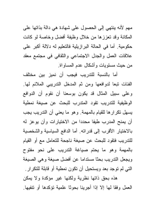 ‫ﻤﻬﻡ ﻷﻨﻪ ﻴﻨﺘﻬﻲ ﺇﻟﻰ ﺍﻟﺤﺼﻭل ﻋﻠﻰ ﺸﻬﺎﺩﺓ ﻫﻲ ﺩﺍﻟﺔ ﺒﺫﺍﺘﻬﺎ ﻋﻠﻰ‬
‫ﺍﻟﻤﻜﺎﻨﺔ ﻭﻗﺩ ﺘﻌﺯﺯﻫﺎ ﻤﻥ ﺨﻼل ﻭﻅﻴﻔﺔ ﺃﻓﻀل ﻭﺨﺎﺼﺔ ﻟﻭ ﻜﺎﻨﺕ‬
‫ﺤﻜﻭﻤﻴﺔ. ﺃﻤﺎ ﻓﻲ ﺍﻟﺤﺎﻟﺔ ﺍﻟﺒﺭﺍﺯﻴﻠﻴﺔ ﻓﺎﻟﺘﻌﻠﻴﻡ ﻟﻪ ﺩﻻﻟﺔ ﺃﻜﺒﺭ ﻋﻠﻰ‬
‫ﻋﻼﻗﺎﺕ ﺍﻟﻌﻤل ﻭﺍﻟﺠﺩل ﺍﻻﺠﺘﻤﺎﻋﻲ ﻭﺍﻟﺜﻘﺎﻓﻲ ﻓﻲ ﻤﺠﺘﻤﻊ ﻤﻌﻘﺩ‬
                  ‫ﻤﻥ ﺤﻴﺙ ﻤﺴﺘﻭﻴﺎﺕ ﻭﺃﺸﻜﺎل ﻋﺩﻡ ﺍﻟﻤﺴﺎﻭﺍﺓ.‬
‫ﺃﻤﺎ ﺒﺎﻟﻨﺴﺒﺔ ﻟﻠﺘﺩﺭﻴﺏ ﻓﻴﺠﺏ ﺃﻥ ﻨﻤﻴﺯ ﺒﻴﻥ ﻤﺨﺘﻠﻑ‬
‫ﺍﻟﻔﺌﺎﺕ ﺘﺒﻌﺎ ﻟﺩﻭﺍﻓﻌﻬﺎ ﻭﻤﻥ ﺜﻡ ﺍﻟﻤﺩﺨل ﺍﻟﺘﺩﺭﻴﺒﻲ ﺍﻟﻤﻼﺌﻡ ﻟﻬﺎ.‬
                                            ‫ﹰ‬
‫ﻭﻋﻠﻰ ﺴﺒﻴل ﺍﻟﻤﺜﺎل ﻗﺩ ﻴﻜﻭﻥ ﺒﻭﺴﻌﻨﺎ ﺃﻥ ﻨﻘﻭﻡ ﺃﻥ ﺍﻟﺩﻭﺍﻓﻊ‬
‫ﺍﻟﻭﻅﻴﻔﻴﺔ ﻟﻠﺘﺩﺭﻴﺏ ﺘﻘﻭﺩ ﺍﻟﻤﺘﺩﺭﺏ ﻟﻠﺒﺤﺙ ﻋﻥ ﺼﻴﻐﺔ ﻨﻤﻁﻴﺔ‬
‫ﻴﺴﻬل ﺘﻜﺭﺍﺭﻫﺎ ﻟﻠﻘﻴﺎﻡ ﺒﺎﻟﻤﻬﻤﺔ. ﻭﻫﻭ ﻤﺎ ﻴﻌﻨﻲ ﺃﻥ ﺍﻟﺘﺩﺭﻴﺏ ﻴﺠﺏ‬
‫ﺃﻥ ﻴﻤﻨﺢ ﺍﻟﻤﺩﺭﺏ ﻁﻴﻔﺎ ﻤﺤﺩﺩﺍ ﻤﻥ ﺍﻻﺨﺘﻴﺎﺭﺍﺕ ﻭﺃﻥ ﻴﻭﻋﺯ ﻟﻪ‬
                         ‫ﹰ‬     ‫ﹰ‬
‫ﺒﺎﻻﺨﺘﻴﺎﺭ ﺍﻷﻗﺭﺏ ﺇﻟﻰ ﻗﺩﺭﺍﺘﻪ. ﺃﻤﺎ ﺍﻟﺩﺍﻓﻊ ﺍﻟﺴﻴﺎﺴﻴﺔ ﻭﺍﻟﺸﺨﺼﻴﺔ‬
‫ﻟﻠﺘﺩﺭﻴﺏ ﻓﺘﻘﻭﺩ ﻟﻠﺒﺤﺙ ﻋﻥ ﺼﻴﻐﺔ ﻨﺎﺠﺤﺔ ﻟﻠﺘﻌﺎﻤل ﻤﻊ ﺃﻭ ﺍﻟﻘﻴﺎﻡ‬
‫ﺒﺎﻟﻤﻬﻤﺔ ﻭﻫﻭ ﻤﺎ ﻴﺤﺘﻡ ﺼﻴﺎﻏﺔ ﺍﻟﺘﺩﺭﻴﺏ ﻋﻠﻰ ﻨﺤﻭ ﻤﻔﺘﻭﺡ‬
‫ﻭﻴﺠﻌل ﺍﻟﺘﺩﺭﻴﺏ ﺒﺤﺜﺎ ﻤﺴﺘﺩﺍﻤﺎ ﻋﻥ ﺃﻓﻀل ﺼﻴﻐﺔ ﻭﻫﻲ ﺍﻟﺼﻴﻐﺔ‬
                        ‫ﹰ‬       ‫ﹰ‬
 ‫ﺍﻟﺘﻲ ﻟﻡ ﺘﻭﺠﺩ ﺒﻌﺩ ﻭﻴﺴﺘﺤﻴل ﺃﻥ ﺘﻜﻭﻥ ﻨﻤﻁﻴﺔ ﺃﻭ ﻗﺎﺒﻠﺔ ﻟﻠﺘﻜﺭﺍﺭ.‬
‫ﻫﺫﻩ ﺒﺤﻕ ﺫﺍﺘﻬﺎ ﻨﻅﺭﻴﺔ ﻭﻟﻜﻨﻬﺎ ﻏﻴﺭ ﻤﺅﻜﺩﺓ ﻭﻻ ﻴﻤﻜﻥ‬
‫ﺍﻟﻌﻤل ﻭﻓﻘﺎ ﻟﻬﺎ ﺇﻻ ﺇﺫﺍ ﺃﺠﺭﻴﻨﺎ ﺒﺤﻭﺜﺎ ﻋﻠﻤﻴﺔ ﺘﺅﻜﺩﻫﺎ ﺃﻭ ﺘﻨﻔﻴﻬﺎ.‬
                        ‫ﹰ‬                       ‫ﹰ‬
 