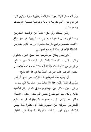 ‫ﻭﻟﻭ ﺃﻨﻪ ﺼﺎﺭ ﻟﺩﻴﻨﺎ ﺒﺤﻭﺙ ﻤﺘﺭﺍﻜﻤﺔ ﻭﻜﺜﻴﺭﺓ ﻓﺴﻭﻑ ﻴﻜﻭﻥ ﻟﺩﻴﻨﺎ‬
‫ﻓﻲ ﻴﻭﻡ ﻤﻥ ﺍﻷﻴﺎﻡ ﻤﺩﺭﺴﺔ ﺘﺭﺒﻭﻴﺔ ﻭﺘﺩﺭﻴﺒﻴﺔ ﻤﻨﺎﺴﺒﺔ ﻷﻭﻀﺎﻋﻨﺎ‬
                                             ‫ﻭﻁﻤﻭﺤﺎﺘﻨﺎ.‬
‫ﻭﻟﻜﻥ ﺇﻤﺘﻼﻙ ﻭﻟﻭ ﻓﻜﺭﺓ ﻋﺎﻤﺔ ﻋﻥ ﺘﻭﻗﻌﺎﺕ ﺍﻟﻤﺘﺩﺭﺒﻴﻥ‬
‫ﻭﻋﻤﺎ ﻨﺭﻴﺩﻩ ﻤﻥ ﺘﻐﻁﻴﺔ ﻤﻭﻀﻭﻉ ﻤﺎ ﺘﺩﺭﻴﺒﻴﺎ ﻫﻭ ﺃﻤﺭ ﺒﺎﻟﻎ‬
            ‫ﹰ‬
‫ﺍﻷﻫﻤﻴﺔ ﻟﺘﺼﻤﻴﻡ ﺒﺭﺍﻤﺞ ﺘﺩﺭﻴﺒﻴﺔ ﻤﺘﻤﻴﺯﺓ. ﻭﺭﺒﻤﺎ ﺘﻜﻭﻥ ﻫﺫﻩ ﻫﻲ‬
                  ‫ﺍﻟﻤﺸﻜﻠﺔ ﺍﻷﻫﻡ ﻓﻲ ﻫﺫﺍ ﺍﻟﺒﺭﻨﺎﻤﺞ ﺍﻟﺘﺩﺭﻴﺒﻲ.‬
‫ﻓﺎﻟﺒﺭﻨﺎﻤﺞ ﻴﻤﺘﺎﺯ ﻤﻭﻀﻭﻋﻴﺎ ﻜﻤﺎ ﺴﺒﻕ ﺍﻟﻘﻭل ﺒﺎﻟﺘﻨﻭﻉ‬
                      ‫ﹰ‬
‫ﻭﺍﻟﺜﺭﺍﺀ ﺇﻟﻰ ﺤﺩ "ﺍﻟﺘﺨﻤﺔ" ﺒﺎﻟﻨﻅﺭ ﺇﻟﻰ ﺍﻟﻭﻗﺕ ﺍﻟﻘﺼﻴﺭ ﺍﻟﻤﺘﺎﺡ.‬
‫ﻭﺒﺎﻟﺭﻏﻡ ﻤﻥ ﺫﻟﻙ ﻓﻠﺴﺕ ﻤﺘﺄﻜﺩﺍ ﺃﻨﻪ ﻜﺎﻨﺕ ﺜﻤﺔ ﺤﻜﻤﺔ ﻤﻘﻨﻌﺔ ﻓﻲ‬
                           ‫ﹰ‬
     ‫ﺍﺨﺘﻴﺎﺭ ﺍﻟﻤﻭﻀﻭﻋﺎﺕ ﺍﻟﺘﻲ ﺘﻡ ﺍﻷﺨﺫ ﺒﻬﺎ ﻓﻲ ﻫﺫﺍ ﺍﻟﺒﺭﻨﺎﻤﺞ.‬
‫ﺃﻥ ﺠﻤﻴﻊ ﻫﺫﻩ ﺍﻟﻤﻭﻀﻭﻋﺎﺕ ﺘﺭﺘﺒﻁ ﻋﻠﻰ ﻨﺤﻭ ﺃﻭ ﺁﺨﺭ‬
‫ﺒﺎﻟﺩﻴﻤﻭﻗﺭﺍﻁﻴﺔ ﻭﻟﻜﻥ ﻫﺫﺍ ﺍﻻﺭﺘﺒﺎﻁ ﻴﺒﺩﻭ ﻋﺸﻭﺍﺌﻴﺎ ﺇﻟﻰ ﺤﺩ ﻤﺎ.‬
           ‫ﹰ‬
‫ﻭﻋﻠﻰ ﺴﺒﻴل ﺍﻟﻤﺜﺎل ﻓﺈﻥ ﻤﻭﻀﻭﻉ ﺤﻘﻭﻕ ﺍﻟﻁﻔل ﺒﺎﻟﻎ ﺍﻷﻫﻤﻴﺔ‬
‫ﺒﺫﺍﺘﻪ. ﻭﻟﻜﻥ ﻫﺫﺍ ﺍﻟﻤﻭﻀﻭﻉ ﻴﻨﺘﻤﻲ ﺇﻟﻰ ﻤﻴﺩﺍﻥ ﺤﻘﻭﻕ ﺍﻹﻨﺴﺎﻥ‬
‫ﺒﺄﻜﺜﺭ ﻤﻤﺎ ﻴﻨﺘﻤﻲ ﺇﻟﻰ ﻤﻭﻀﻭﻋﻪ ﺍﻟﺩﻴﻤﻭﻗﺭﺍﻁﻴﺔ. ﻭﻤﺎ ﺃﺘﻴﺢ‬
‫ﻟﻠﻤﺘﺩﺭﺒﻴﻥ ﻤﻌﺭﻓﺘﻪ ﻋﻥ ﺍﻟﺩﻴﻤﻭﻗﺭﺍﻁﻴﺔ ﺃﻗل ﻜﺜﻴﺭﺍ ﻤﻤﺎ ﻴﻨﺒﻐﻲ‬
          ‫ﹰ‬
‫ﻟﻺﻟﻤﺎﻡ ﺒﺄﻭﻟﻭﻴﺎﺘﻬﺎ. ﻭﻜﺎﻨﺕ ﺍﻟﻁﺭﻴﻘﺔ ﺍﻟﺴﻠﻴﻤﺔ ﻓﻲ ﺍﺨﺘﻴﺎﺭ‬
 