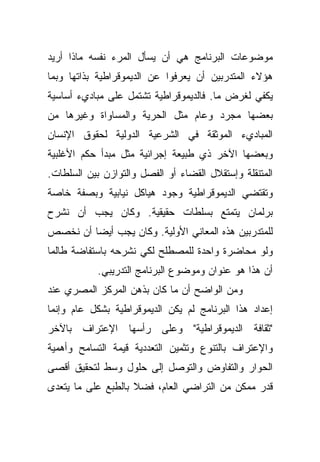 ‫ﻤﻭﻀﻭﻋﺎﺕ ﺍﻟﺒﺭﻨﺎﻤﺞ ﻫﻲ ﺃﻥ ﻴﺴﺄل ﺍﻟﻤﺭﺀ ﻨﻔﺴﻪ ﻤﺎﺫﺍ ﺃﺭﻴﺩ‬
‫ﻫﺅﻻﺀ ﺍﻟﻤﺘﺩﺭﺒﻴﻥ ﺃﻥ ﻴﻌﺭﻓﻭﺍ ﻋﻥ ﺍﻟﺩﻴﻤﻭﻗﺭﺍﻁﻴﺔ ﺒﺫﺍﺘﻬﺎ ﻭﺒﻤﺎ‬
‫ﻴﻜﻔﻲ ﻟﻐﺭﺽ ﻤﺎ. ﻓﺎﻟﺩﻴﻤﻭﻗﺭﺍﻁﻴﺔ ﺘﺸﺘﻤل ﻋﻠﻰ ﻤﺒﺎﺩﻱﺀ ﺃﺴﺎﺴﻴﺔ‬
‫ﺒﻌﻀﻬﺎ ﻤﺠﺭﺩ ﻭﻋﺎﻡ ﻤﺜل ﺍﻟﺤﺭﻴﺔ ﻭﺍﻟﻤﺴﺎﻭﺍﺓ ﻭﻏﻴﺭﻫﺎ ﻤﻥ‬
‫ﺍﻟﻤﺒﺎﺩﻱﺀ ﺍﻟﻤﻭﺜﻘﺔ ﻓﻲ ﺍﻟﺸﺭﻋﻴﺔ ﺍﻟﺩﻭﻟﻴﺔ ﻟﺤﻘﻭﻕ ﺍﻹﻨﺴﺎﻥ‬
‫ﻭﺒﻌﻀﻬﺎ ﺍﻵﺨﺭ ﺫﻱ ﻁﺒﻴﻌﺔ ﺇﺠﺭﺍﺌﻴﺔ ﻤﺜل ﻤﺒﺩﺃ ﺤﻜﻡ ﺍﻷﻏﻠﺒﻴﺔ‬
‫ﺍﻟﻤﺘﻨﻘﻠﺔ ﻭﺇﺴﺘﻘﻼل ﺍﻟﻘﻀﺎﺀ ﺃﻭ ﺍﻟﻔﺼل ﻭﺍﻟﺘﻭﺍﺯﻥ ﺒﻴﻥ ﺍﻟﺴﻠﻁﺎﺕ.‬
‫ﻭﺘﻘﺘﻀﻲ ﺍﻟﺩﻴﻤﻭﻗﺭﺍﻁﻴﺔ ﻭﺠﻭﺩ ﻫﻴﺎﻜل ﻨﻴﺎﺒﻴﺔ ﻭﺒﺼﻔﺔ ﺨﺎﺼﺔ‬
‫ﺒﺭﻟﻤﺎﻥ ﻴﺘﻤﺘﻊ ﺒﺴﻠﻁﺎﺕ ﺤﻘﻴﻘﻴﺔ. ﻭﻜﺎﻥ ﻴﺠﺏ ﺃﻥ ﻨﺸﺭﺡ‬
‫ﻟﻠﻤﺘﺩﺭﺒﻴﻥ ﻫﺫﻩ ﺍﻟﻤﻌﺎﻨﻲ ﺍﻷﻭﻟﻴﺔ. ﻭﻜﺎﻥ ﻴﺠﺏ ﺃﻴﻀﺎ ﺃﻥ ﻨﺨﺼﺹ‬
        ‫ﹰ‬
‫ﻭﻟﻭ ﻤﺤﺎﻀﺭﺓ ﻭﺍﺤﺩﺓ ﻟﻠﻤﺼﻁﻠﺢ ﻟﻜﻲ ﻨﺸﺭﺤﻪ ﺒﺎﺴﺘﻔﺎﻀﺔ ﻁﺎﻟﻤﺎ‬
            ‫ﺃﻥ ﻫﺫﺍ ﻫﻭ ﻋﻨﻭﺍﻥ ﻭﻤﻭﻀﻭﻉ ﺍﻟﺒﺭﻨﺎﻤﺞ ﺍﻟﺘﺩﺭﻴﺒﻲ.‬
‫ﻭﻤﻥ ﺍﻟﻭﺍﻀﺢ ﺃﻥ ﻤﺎ ﻜﺎﻥ ﺒﺫﻫﻥ ﺍﻟﻤﺭﻜﺯ ﺍﻟﻤﺼﺭﻱ ﻋﻨﺩ‬
‫ﺇﻋﺩﺍﺩ ﻫﺫﺍ ﺍﻟﺒﺭﻨﺎﻤﺞ ﻟﻡ ﻴﻜﻥ ﺍﻟﺩﻴﻤﻭﻗﺭﺍﻁﻴﺔ ﺒﺸﻜل ﻋﺎﻡ ﻭﺇﻨﻤﺎ‬
‫"ﺜﻘﺎﻓﺔ ﺍﻟﺩﻴﻤﻭﻗﺭﺍﻁﻴﺔ" ﻭﻋﻠﻰ ﺭﺃﺴﻬﺎ ﺍﻹﻋﺘﺭﺍﻑ ﺒﺎﻵﺨﺭ‬
‫ﻭﺍﻹﻋﺘﺭﺍﻑ ﺒﺎﻟﺘﻨﻭﻉ ﻭﺘﺜﻤﻴﻥ ﺍﻟﺘﻌﺩﺩﻴﺔ ﻗﻴﻤﺔ ﺍﻟﺘﺴﺎﻤﺢ ﻭﺃﻫﻤﻴﺔ‬
‫ﺍﻟﺤﻭﺍﺭ ﻭﺍﻟﺘﻔﺎﻭﺽ ﻭﺍﻟﺘﻭﺼل ﺇﻟﻰ ﺤﻠﻭل ﻭﺴﻁ ﻟﺘﺤﻘﻴﻕ ﺃﻗﺼﻰ‬
‫ﻗﺩﺭ ﻤﻤﻜﻥ ﻤﻥ ﺍﻟﺘﺭﺍﻀﻲ ﺍﻟﻌﺎﻡ، ﻓﻀﻼ ﺒﺎﻟﻁﺒﻊ ﻋﻠﻰ ﻤﺎ ﻴﺘﻌﺩﻯ‬
                    ‫ﹰ‬
 