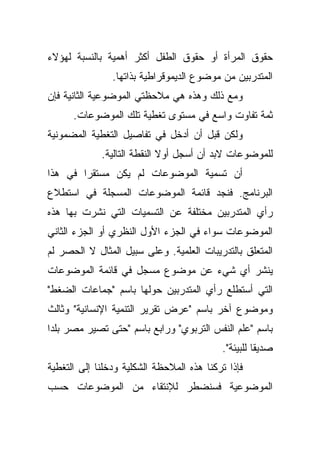 ‫ﺤﻘﻭﻕ ﺍﻟﻤﺭﺃﺓ ﺃﻭ ﺤﻘﻭﻕ ﺍﻟﻁﻔل ﺃﻜﺜﺭ ﺃﻫﻤﻴﺔ ﺒﺎﻟﻨﺴﺒﺔ ﻟﻬﺅﻻﺀ‬
                ‫ﺍﻟﻤﺘﺩﺭﺒﻴﻥ ﻤﻥ ﻤﻭﻀﻭﻉ ﺍﻟﺩﻴﻤﻭﻗﺭﺍﻁﻴﺔ ﺒﺫﺍﺘﻬﺎ.‬
‫ﻭﻤﻊ ﺫﻟﻙ ﻭﻫﺫﻩ ﻫﻲ ﻤﻼﺤﻅﺘﻲ ﺍﻟﻤﻭﻀﻭﻋﻴﺔ ﺍﻟﺜﺎﻨﻴﺔ ﻓﺈﻥ‬
      ‫ﺜﻤﺔ ﺘﻔﺎﻭﺕ ﻭﺍﺴﻊ ﻓﻲ ﻤﺴﺘﻭﻯ ﺘﻐﻁﻴﺔ ﺘﻠﻙ ﺍﻟﻤﻭﻀﻭﻋﺎﺕ.‬
‫ﻭﻟﻜﻥ ﻗﺒل ﺃﻥ ﺃﺩﺨل ﻓﻲ ﺘﻔﺎﺼﻴل ﺍﻟﺘﻐﻁﻴﺔ ﺍﻟﻤﻀﻤﻭﻨﻴﺔ‬
             ‫ﻟﻠﻤﻭﻀﻭﻋﺎﺕ ﻻﺒﺩ ﺃﻥ ﺃﺴﺠل ﺃﻭﻻ ﺍﻟﻨﻘﻁﺔ ﺍﻟﺘﺎﻟﻴﺔ.‬
                             ‫ﹰ‬
‫ﺃﻥ ﺘﺴﻤﻴﺔ ﺍﻟﻤﻭﻀﻭﻋﺎﺕ ﻟﻡ ﻴﻜﻥ ﻤﺴﺘﻘﺭﺍ ﻓﻲ ﻫﺫﺍ‬
       ‫ﹰ‬
‫ﺍﻟﺒﺭﻨﺎﻤﺞ. ﻓﻨﺠﺩ ﻗﺎﺌﻤﺔ ﺍﻟﻤﻭﻀﻭﻋﺎﺕ ﺍﻟﻤﺴﺠﻠﺔ ﻓﻲ ﺍﺴﺘﻁﻼﻉ‬
‫ﺭﺃﻱ ﺍﻟﻤﺘﺩﺭﺒﻴﻥ ﻤﺨﺘﻠﻔﺔ ﻋﻥ ﺍﻟﺘﺴﻤﻴﺎﺕ ﺍﻟﺘﻲ ﻨﺸﺭﺕ ﺒﻬﺎ ﻫﺫﻩ‬
‫ﺍﻟﻤﻭﻀﻭﻋﺎﺕ ﺴﻭﺍﺀ ﻓﻲ ﺍﻟﺠﺯﺀ ﺍﻷﻭل ﺍﻟﻨﻅﺭﻱ ﺃﻭ ﺍﻟﺠﺯﺀ ﺍﻟﺜﺎﻨﻲ‬
                                     ‫‪‬‬
‫ﺍﻟﻤﺘﻌﻠﻕ ﺒﺎﻟﺘﺩﺭﻴﺒﺎﺕ ﺍﻟﻌﻠﻤﻴﺔ. ﻭﻋﻠﻰ ﺴﺒﻴل ﺍﻟﻤﺜﺎل ﻻ ﺍﻟﺤﺼﺭ ﻟﻡ‬
‫ﻴﻨﺸﺭ ﺃﻱ ﺸﻲﺀ ﻋﻥ ﻤﻭﻀﻭﻉ ﻤﺴﺠل ﻓﻲ ﻗﺎﺌﻤﺔ ﺍﻟﻤﻭﻀﻭﻋﺎﺕ‬
‫ﺍﻟﺘﻲ ﺃﺴﺘﻁﻠﻊ ﺭﺃﻱ ﺍﻟﻤﺘﺩﺭﺒﻴﻥ ﺤﻭﻟﻬﺎ ﺒﺎﺴﻡ "ﺠﻤﺎﻋﺎﺕ ﺍﻟﻀﻐﻁ"‬
‫ﻭﻤﻭﻀﻭﻉ ﺁﺨﺭ ﺒﺎﺴﻡ "ﻋﺭﺽ ﺘﻘﺭﻴﺭ ﺍﻟﺘﻨﻤﻴﺔ ﺍﻹﻨﺴﺎﻨﻴﺔ" ﻭﺜﺎﻟﺙ‬
‫ﺒﺎﺴﻡ "ﻋﻠﻡ ﺍﻟﻨﻔﺱ ﺍﻟﺘﺭﺒﻭﻱ" ﻭﺭﺍﺒﻊ ﺒﺎﺴﻡ "ﺤﺘﻰ ﺘﺼﻴﺭ ﻤﺼﺭ ﺒﻠﺩﺍ‬
‫ﹰ‬
                                           ‫ﺼﺩﻴﻘﺎ ﻟﻠﺒﻴﺌﺔ".‬
                                                    ‫ﹰ‬
‫ﻓﺈﺫﺍ ﺘﺭﻜﻨﺎ ﻫﺫﻩ ﺍﻟﻤﻼﺤﻅﺔ ﺍﻟﺸﻜﻠﻴﺔ ﻭﺩﺨﻠﻨﺎ ﺇﻟﻰ ﺍﻟﺘﻐﻁﻴﺔ‬
‫ﺍﻟﻤﻭﻀﻭﻋﻴﺔ ﻓﺴﻨﻀﻁﺭ ﻟﻺﻨﺘﻘﺎﺀ ﻤﻥ ﺍﻟﻤﻭﻀﻭﻋﺎﺕ ﺤﺴﺏ‬
 