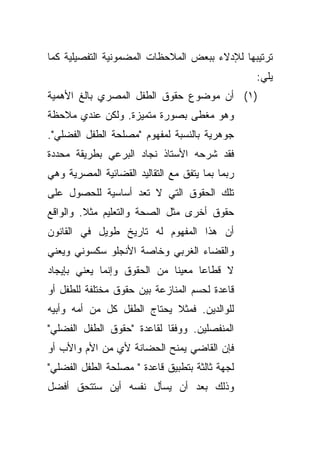 ‫ﺘﺭﺘﻴﺒﻬﺎ ﻟﻺﺩﻻﺀ ﺒﺒﻌﺽ ﺍﻟﻤﻼﺤﻅﺎﺕ ﺍﻟﻤﻀﻤﻭﻨﻴﺔ ﺍﻟﺘﻔﺼﻴﻠﻴﺔ ﻜﻤﺎ‬
                                                 ‫ﻴﻠﻲ:‬
‫)١( ﺃﻥ ﻤﻭﻀﻭﻉ ﺤﻘﻭﻕ ﺍﻟﻁﻔل ﺍﻟﻤﺼﺭﻱ ﺒﺎﻟﻎ ﺍﻷﻫﻤﻴﺔ‬
‫ﻭﻫﻭ ﻤﻐﻁﻰ ﺒﺼﻭﺭﺓ ﻤﺘﻤﻴﺯﺓ. ﻭﻟﻜﻥ ﻋﻨﺩﻱ ﻤﻼﺤﻅﺔ‬
‫ﺠﻭﻫﺭﻴﺔ ﺒﺎﻟﻨﺴﺒﺔ ﻟﻤﻔﻬﻭﻡ "ﻤﺼﻠﺤﺔ ﺍﻟﻁﻔل ﺍﻟﻔﻀﻠﻲ".‬
‫ﻓﻘﺩ ﺸﺭﺤﻪ ﺍﻷﺴﺘﺎﺫ ﻨﺠﺎﺩ ﺍﻟﺒﺭﻋﻲ ﺒﻁﺭﻴﻘﺔ ﻤﺤﺩﺩﺓ‬
‫ﺭﺒﻤﺎ ﺒﻤﺎ ﻴﺘﻔﻕ ﻤﻊ ﺍﻟﺘﻘﺎﻟﻴﺩ ﺍﻟﻘﻀﺎﺌﻴﺔ ﺍﻟﻤﺼﺭﻴﺔ ﻭﻫﻲ‬
‫ﺘﻠﻙ ﺍﻟﺤﻘﻭﻕ ﺍﻟﺘﻲ ﻻ ﺘﻌﺩ ﺃﺴﺎﺴﻴﺔ ﻟﻠﺤﺼﻭل ﻋﻠﻰ‬
‫ﺤﻘﻭﻕ ﺃﺨﺭﻯ ﻤﺜل ﺍﻟﺼﺤﺔ ﻭﺍﻟﺘﻌﻠﻴﻡ ﻤﺜﻼ. ﻭﺍﻟﻭﺍﻗﻊ‬
         ‫ﹰ‬
‫ﺃﻥ ﻫﺫﺍ ﺍﻟﻤﻔﻬﻭﻡ ﻟﻪ ﺘﺎﺭﻴﺦ ﻁﻭﻴل ﻓﻲ ﺍﻟﻘﺎﻨﻭﻥ‬
‫ﻭﺍﻟﻘﻀﺎﺀ ﺍﻟﻐﺭﺒﻲ ﻭﺨﺎﺼﺔ ﺍﻷﻨﺠﻠﻭ ﺴﻜﺴﻭﻨﻲ ﻭﻴﻌﻨﻲ‬
‫ﻻ ﻗﻁﺎﻋﺎ ﻤﻌﻴﻨﺎ ﻤﻥ ﺍﻟﺤﻘﻭﻕ ﻭﺇﻨﻤﺎ ﻴﻌﻨﻲ ﺒﺈﻴﺠﺎﺩ‬
                            ‫ﹰ‬     ‫ﹰ‬
‫ﻗﺎﻋﺩﺓ ﻟﺤﺴﻡ ﺍﻟﻤﻨﺎﺯﻋﺔ ﺒﻴﻥ ﺤﻘﻭﻕ ﻤﺨﺘﻠﻔﺔ ﻟﻠﻁﻔل ﺃﻭ‬
‫ﻟﻠﻭﺍﻟﺩﻴﻥ. ﻓﻤﺜﻼ ﻴﺤﺘﺎﺝ ﺍﻟﻁﻔل ﻜل ﻤﻥ ﺃﻤﻪ ﻭﺃﺒﻴﻪ‬
                            ‫ﹰ‬
‫ﺍﻟﻤﻨﻔﺼﻠﻴﻥ. ﻭﻭﻓﻘﺎ ﻟﻘﺎﻋﺩﺓ "ﺤﻘﻭﻕ ﺍﻟﻁﻔل ﺍﻟﻔﻀﻠﻲ"‬
                           ‫ﹰ‬
‫ﻓﺈﻥ ﺍﻟﻘﺎﻀﻲ ﻴﻤﻨﺢ ﺍﻟﺤﻀﺎﻨﺔ ﻷﻱ ﻤﻥ ﺍﻷﻡ ﻭﺍﻷﺏ ﺃﻭ‬
‫ﻟﺠﻬﺔ ﺜﺎﻟﺜﺔ ﺒﺘﻁﺒﻴﻕ ﻗﺎﻋﺩﺓ " ﻤﺼﻠﺤﺔ ﺍﻟﻁﻔل ﺍﻟﻔﻀﻠﻲ"‬
‫ﻭﺫﻟﻙ ﺒﻌﺩ ﺃﻥ ﻴﺴﺄل ﻨﻔﺴﻪ ﺃﻴﻥ ﺴﺘﺘﺤﻕ ﺃﻓﻀل‬
 