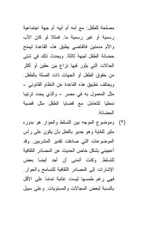 ‫ﻤﺼﻠﺤﺔ ﻟﻠﻁﻔل: ﻤﻊ ﺃﻤﻪ ﺃﻡ ﺃﺒﻴﻪ ﺃﻡ ﺠﻬﺔ ﺍﺠﺘﻤﺎﻋﻴﺔ‬
‫ﺭﺴﻤﻴﺔ ﺃﻭ ﻏﻴﺭ ﺭﺴﻤﻴﺔ ﻤﺎ. ﻓﻤﺜﻼ ﻟﻭ ﻜﺎﻥ ﺍﻷﺏ‬
           ‫ﹰ‬
‫ﻭﺍﻷﻡ ﻤﺩﻤﻨﻴﻥ ﻓﺎﻟﻘﺎﻀﻲ ﻴﻁﺒﻕ ﻫﺫﻩ ﺍﻟﻘﺎﻋﺩﺓ ﻟﻴﻤﻨﺢ‬
‫ﺤﻀﺎﻨﺔ ﺍﻟﻁﻔل ﻟﺠﻬﺔ ﺜﺎﻟﺜﺔ. ﻭﻴﺤﺩﺙ ﺫﻟﻙ ﻓﻲ ﺸﺘﻰ‬
‫ﺍﻟﺤﺎﻻﺕ ﺍﻟﺘﻲ ﻴﺜﻭﺭ ﻓﻴﻬﺎ ﻨﺯﺍﻉ ﺒﻴﻥ ﺤﻘﻴﻥ ﺃﻭ ﺃﻜﺜﺭ‬
‫ﻤﻥ ﺤﻘﻭﻕ ﺍﻟﻁﻔل ﺃﻭ ﺍﻟﺠﻬﺎﺕ ﺫﺍﺕ ﺍﻟﺼﻠﺔ ﺒﺎﻟﻁﻔل.‬
‫ﻭﻴﺨﺘﻠﻑ ﺘﻁﺒﻴﻕ ﻫﺫﻩ ﺍﻟﻘﺎﻋﺩﺓ ﻋﻥ ﺍﻟﻨﻅﺎﻡ ﺍﻟﻘﺎﻨﻭﻨﻲ –‬
‫ﻤﺜل ﺍﻟﻤﻌﻤﻭل ﺒﻪ ﻓﻲ ﻤﺼﺭ – ﻭﺍﻟﺫﻱ ﻴﺤﺩﺩ ﺘﺭﺘﻴﺒﺎ‬
‫ﹰ‬
‫ﻨﻤﻁﻴﺎ ﻟﻠﺘﻌﺎﻤل ﻤﻊ ﻗﻀﺎﻴﺎ ﺍﻟﻁﻔل ﻤﺜل ﻗﻀﻴﺔ‬
                                ‫ﹰ‬
                                    ‫ﺍﻟﺤﻀﺎﻨﺔ.‬
‫)٢( ﻭﻤﻭﻀﻭﻉ ﺍﻟﻤﻭﺠﻪ ﺒﻴﻥ ﺍﻟﺘﺴﻠﻁ ﻭﺍﻟﺤﻭﺍﺭ ﻫﻭ ﺒﺩﻭﺭﻩ‬
‫ﻤﺜﻴﺭ ﻟﻠﻐﺎﻴﺔ ﻭﻫﻭ ﺠﺩﻴﺭ ﺒﺎﻟﻔﻌل ﺒﺄﻥ ﻴﻜﻭﻥ ﻋﻠﻰ ﺭﺃﺱ‬
‫ﺍﻟﻤﻭﻀﻭﻋﺎﺕ ﺍﻟﺘﻲ ﺼﺎﺩﻓﺕ ﺘﻘﺩﻴﺭ ﺍﻟﻤﺘﺩﺭﺒﻴﻥ. ﻭﻗﺩ‬
‫ﺃﻋﺠﺒﻨﻲ ﺒﺸﻜل ﺨﺎﺹ ﺍﻟﺤﺩﻴﺙ ﻋﻥ ﺍﻟﻤﺼﺎﺩﺭ ﺍﻟﺜﻘﺎﻓﻴﺔ‬
‫ﻟﻠﺘﺴﻠﻁ. ﻭﻜﻨﺕ ﺃﺘﻤﻨﻰ ﺃﻥ ﺃﺠﺩ ﺃﻴﻀﺎ ﺒﻌﺽ‬
    ‫ﹰ‬
‫ﺍﻹﺸﺎﺭﺍﺕ ﺇﻟﻰ ﺍﻟﻤﺼﺎﺩﺭ ﺍﻟﺜﻘﺎﻓﻴﺔ ﻟﻠﺘﺴﺎﻤﺢ ﻭﺍﻟﺤﻭﺍﺭ.‬
‫ﻓﻬﻲ ﺭﻏﻡ ﻁﻤﺴﻬﺎ ﻟﻴﺴﺕ ﻏﺎﺌﺒﺔ ﺘﻤﺎﻤﺎ ﻋﻠﻰ ﺍﻷﻗل‬
         ‫ﹰ‬
‫ﺒﺎﻟﻨﺴﺒﺔ ﻟﺒﻌﺽ ﺍﻟﻤﺠﺎﻻﺕ ﻭﺍﻟﻤﺴﺘﻭﻴﺎﺕ. ﻭﻋﻠﻰ ﺴﺒﻴل‬
 