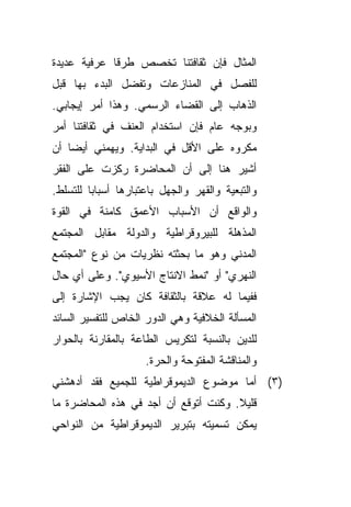 ‫ﺍﻟﻤﺜﺎل ﻓﺈﻥ ﺜﻘﺎﻓﺘﻨﺎ ﺘﺨﺼﺹ ﻁﺭﻗﺎ ﻋﺭﻓﻴﺔ ﻋﺩﻴﺩﺓ‬
            ‫ﹰ‬
‫ﻟﻠﻔﺼل ﻓﻲ ﺍﻟﻤﻨﺎﺯﻋﺎﺕ ﻭﺘﻔﻀل ﺍﻟﺒﺩﺀ ﺒﻬﺎ ﻗﺒل‬
‫ﺍﻟﺫﻫﺎﺏ ﺇﻟﻰ ﺍﻟﻘﻀﺎﺀ ﺍﻟﺭﺴﻤﻲ. ﻭﻫﺫﺍ ﺃﻤﺭ ﺇﻴﺠﺎﺒﻲ.‬
‫ﻭﺒﻭﺠﻪ ﻋﺎﻡ ﻓﺈﻥ ﺍﺴﺘﺨﺩﺍﻡ ﺍﻟﻌﻨﻑ ﻓﻲ ﺜﻘﺎﻓﺘﻨﺎ ﺃﻤﺭ‬
‫ﻤﻜﺭﻭﻩ ﻋﻠﻰ ﺍﻷﻗل ﻓﻲ ﺍﻟﺒﺩﺍﻴﺔ. ﻭﻴﻬﻤﻨﻲ ﺃﻴﻀﺎ ﺃﻥ‬
   ‫ﹰ‬
‫ﺃﺸﻴﺭ ﻫﻨﺎ ﺇﻟﻰ ﺃﻥ ﺍﻟﻤﺤﺎﻀﺭﺓ ﺭﻜﺯﺕ ﻋﻠﻰ ﺍﻟﻔﻘﺭ‬
‫ﻭﺍﻟﺘﺒﻌﻴﺔ ﻭﺍﻟﻘﻬﺭ ﻭﺍﻟﺠﻬل ﺒﺎﻋﺘﺒﺎﺭﻫﺎ ﺃﺴﺒﺎﺒﺎ ﻟﻠﺘﺴﻠﻁ.‬
        ‫ﹰ‬
‫ﻭﺍﻟﻭﺍﻗﻊ ﺃﻥ ﺍﻷﺴﺒﺎﺏ ﺍﻷﻋﻤﻕ ﻜﺎﻤﻨﺔ ﻓﻲ ﺍﻟﻘﻭﺓ‬
‫ﺍﻟﻤﺫﻫﻠﺔ ﻟﻠﺒﻴﺭﻭﻗﺭﺍﻁﻴﺔ ﻭﺍﻟﺩﻭﻟﺔ ﻤﻘﺎﺒل ﺍﻟﻤﺠﺘﻤﻊ‬
‫ﺍﻟﻤﺩﻨﻲ ﻭﻫﻭ ﻤﺎ ﺒﺤﺜﺘﻪ ﻨﻅﺭﻴﺎﺕ ﻤﻥ ﻨﻭﻉ "ﺍﻟﻤﺠﺘﻤﻊ‬
‫ﺍﻟﻨﻬﺭﻱ" ﺃﻭ "ﻨﻤﻁ ﺍﻻﻨﺘﺎﺝ ﺍﻷﺴﻴﻭﻱ". ﻭﻋﻠﻰ ﺃﻱ ﺤﺎل‬
‫ﻓﻔﻴﻤﺎ ﻟﻪ ﻋﻼﻗﺔ ﺒﺎﻟﺜﻘﺎﻓﺔ ﻜﺎﻥ ﻴﺠﺏ ﺍﻹﺸﺎﺭﺓ ﺇﻟﻰ‬
‫ﺍﻟﻤﺴﺄﻟﺔ ﺍﻟﺨﻼﻓﻴﺔ ﻭﻫﻲ ﺍﻟﺩﻭﺭ ﺍﻟﺨﺎﺹ ﻟﻠﺘﻔﺴﻴﺭ ﺍﻟﺴﺎﺌﺩ‬
‫ﻟﻠﺩﻴﻥ ﺒﺎﻟﻨﺴﺒﺔ ﻟﺘﻜﺭﻴﺱ ﺍﻟﻁﺎﻋﺔ ﺒﺎﻟﻤﻘﺎﺭﻨﺔ ﺒﺎﻟﺤﻭﺍﺭ‬
                     ‫ﻭﺍﻟﻤﻨﺎﻗﺸﺔ ﺍﻟﻤﻔﺘﻭﺤﺔ ﻭﺍﻟﺤﺭﺓ.‬
‫)٣( ﺃﻤﺎ ﻤﻭﻀﻭﻉ ﺍﻟﺩﻴﻤﻭﻗﺭﺍﻁﻴﺔ ﻟﻠﺠﻤﻴﻊ ﻓﻘﺩ ﺃﺩﻫﺸﻨﻲ‬
‫ﻗﻠﻴﻼ. ﻭﻜﻨﺕ ﺃﺘﻭﻗﻊ ﺃﻥ ﺃﺠﺩ ﻓﻲ ﻫﺫﻩ ﺍﻟﻤﺤﺎﻀﺭﺓ ﻤﺎ‬
                                      ‫ﹰ‬
‫ﻴﻤﻜﻥ ﺘﺴﻤﻴﺘﻪ ﺒﺘﺒﺭﻴﺭ ﺍﻟﺩﻴﻤﻭﻗﺭﺍﻁﻴﺔ ﻤﻥ ﺍﻟﻨﻭﺍﺤﻲ‬
 