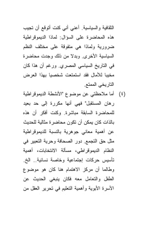 ‫ﺍﻟﺜﻘﺎﻓﻴﺔ ﻭﺍﻟﺴﻴﺎﺴﻴﺔ. ﺃﻋﻨﻲ ﺃﻨﻲ ﻜﻨﺕ ﺃﺘﻭﻗﻊ ﺃﻥ ﺘﺠﻴﺏ‬
‫ﻫﺫﻩ ﺍﻟﻤﺤﺎﻀﺭﺓ ﻋﻠﻰ ﺍﻟﺴﺅﺍل: ﻟﻤﺎﺫﺍ ﺍﻟﺩﻴﻤﻭﻗﺭﺍﻁﻴﺔ‬
‫ﻀﺭﻭﺭﻴﺔ ﻭﻟﻤﺎﺫﺍ ﻫﻲ ﻤﺘﻔﻭﻗﺔ ﻋﻠﻰ ﻤﺨﺘﻠﻑ ﺍﻟﻨﻅﻡ‬
‫ﺍﻟﺴﻴﺎﺴﻴﺔ ﺍﻷﺨﺭﻯ. ﻭﺒﺩﻻ ﻤﻥ ﺫﻟﻙ ﻭﺠﺩﺕ ﻤﺤﺎﻀﺭﺓ‬
                   ‫ﹰ‬
‫ﻓﻲ ﺍﻟﺘﺎﺭﻴﺦ ﺍﻟﺴﻴﺎﺴﻲ ﺍﻟﻤﺼﺭﻱ. ﻭﺭﻏﻡ ﺃﻥ ﻫﺫﺍ ﻜﺎﻥ‬
‫ﻤﺨﻴﺒﺎ ﻟﻸﻤﺎل ﻓﻘﺩ ﺍﺴﺘﻤﺘﻌﺕ ﺸﺨﺼﻴﺎ ﺒﻬﺫﺍ ﺍﻟﻌﺭﺽ‬
           ‫ﹰ‬                       ‫ﹰ‬
                              ‫ﺍﻟﺘﺎﺭﻴﺨﻲ ﺍﻟﻤﻤﺘﻊ.‬
‫)٤( ﺃﻤﺎ ﻤﻼﺤﻅﺘﻲ ﻋﻥ ﻤﻭﻀﻭﻉ "ﺍﻷﻨﺸﻁﺔ ﺍﻟﺩﻴﻤﻭﻗﺭﺍﻁﻴﺔ‬
‫ﺭﻫﺎﻥ ﺍﻟﻤﺴﺘﻘﺒل" ﻓﻬﻲ ﺃﻨﻬﺎ ﻤﻜﺭﺭﺓ ﺇﻟﻰ ﺤﺩ ﺒﻌﻴﺩ‬
‫ﻟﻠﻤﺤﺎﻀﺭﺓ ﺍﻟﺴﺎﺒﻘﺔ ﻤﺒﺎﺸﺭﺓ. ﻭﻜﻨﺕ ﺃﻓﻜﺭ ﺃﻥ ﻫﺫﻩ‬
‫ﺒﺎﻟﺫﺍﺕ ﻜﺎﻥ ﻴﻤﻜﻥ ﺃﻥ ﺘﻜﻭﻥ ﻤﺤﺎﻀﺭﺓ ﻤﺜﺎﻟﻴﺔ ﻟﻠﺤﺩﻴﺙ‬
‫ﻋﻥ ﺃﻫﻤﻴﺔ ﻤﻌﺎﻨﻲ ﺠﻭﻫﺭﻴﺔ ﺒﺎﻟﻨﺴﺒﺔ ﻟﻠﺩﻴﻤﻭﻗﺭﺍﻁﻴﺔ‬
‫ﻤﺜل ﺤﻕ ﺍﻟﺘﺠﻤﻊ. ﺩﻭﺭ ﺍﻟﺼﺤﺎﻓﺔ ﻭﺤﺭﻴﺔ ﺍﻟﺘﻌﺒﻴﺭ ﻓﻲ‬
‫ﺍﻟﻨﻅﺎﻡ ﺍﻟﺩﻴﻤﻭﻗﺭﺍﻁﻲ، ﻤﺴﺄﻟﺔ ﺍﻻﻨﺘﺨﺎﺒﺎﺕ، ﺃﻫﻤﻴﺔ‬
‫ﺘﺄﺴﻴﺱ ﺤﺭﻜﺎﺕ ﺇﺠﺘﻤﺎﻋﻴﺔ ﻭﺨﺎﺼﺔ ﻨﺴﺎﺌﻴﺔ.. ﺍﻟﺦ.‬
‫ﻭﻁﺎﻟﻤﺎ ﺃﻥ ﻤﺭﻜﺯ ﺍﻻﻫﺘﻤﺎﻡ ﻫﻨﺎ ﻜﺎﻥ ﻫﻭ ﻤﻭﻀﻭﻉ‬
‫ﺍﻟﻁﻔل ﻭﺍﻟﺘﻌﺎﻤل ﻤﻌﻪ ﻓﻜﺎﻥ ﻴﻨﺒﻐﻲ ﺍﻟﺤﺩﻴﺙ ﻋﻥ‬
‫ﺍﻷﺴﺭﺓ ﺍﻷﺒﻭﻴﺔ ﻭﺃﻫﻤﻴﺔ ﺍﻟﺘﻌﻠﻴﻡ ﻓﻲ ﺘﺤﺭﻴﺭ ﺍﻟﻌﻘل ﻤﻥ‬
 