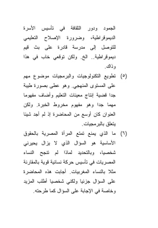 ‫ﺍﻷﺴﺭﺓ‬      ‫ﺘﺄﺴﻴﺱ‬        ‫ﻓﻲ‬    ‫ﺍﻟﺜﻘﺎﻓﺔ‬     ‫ﻭﺩﻭﺭ‬    ‫ﺍﻟﺠﻤﻭﺩ‬
‫ﺍﻟﺘﻌﻠﻴﻤﻲ‬    ‫ﺍﻹﺼﻼﺡ‬            ‫ﻭﻀﺭﻭﺭﺓ‬         ‫ﺍﻟﺩﻴﻤﻭﻗﺭﺍﻁﻴﺔ،‬
‫ﻟﻠﺘﻭﺼل ﺇﻟﻰ ﻤﺩﺭﺴﺔ ﻗﺎﺩﺭﺓ ﻋﻠﻰ ﺒﺙ ﻗﻴﻡ‬
‫ﺩﻴﻤﻭﻗﺭﺍﻁﻴﺔ.. ﺍﻟﺦ. ﻭﻟﻜﻥ ﺘﻭﻗﻌﻲ ﺨﺎﺏ ﻓﻲ ﻫﺫﺍ‬
                                                   ‫ﻭﺫﺍﻙ.‬
‫)٥( ﺘﻁﻭﻴﻊ ﺍﻟﺘﻜﻨﻭﻟﻭﺠﻴﺎﺕ ﻭﺍﻟﺒﺭﻤﺠﻴﺎﺕ ﻤﻭﻀﻭﻉ ﻤﻬﻡ‬
‫ﻋﻠﻰ ﺍﻟﻤﺴﺘﻭﻯ ﺍﻟﻤﻨﻬﺠﻲ. ﻭﻫﻭ ﻋﻁﻰ ﺒﺼﻭﺭﺓ ﻁﻴﺒﺔ‬
‫ﺠﺩﺍ ﻗﻀﻴﺔ ﺇﻨﺘﺎﺝ ﻤﻌﻴﻨﺎﺕ ﺍﻟﺘﻌﻠﻴﻡ ﻭﺃﻀﺎﻑ ﻤﻔﻬﻭﻤﺎ‬
‫ﹰ‬                                      ‫ﹰ‬
‫ﻤﻬﻤﺎ ﺠﺩﺍ ﻭﻫﻭ ﻤﻔﻬﻭﻡ ﻤﺨﺭﻭﻁ ﺍﻟﺨﺒﺭﺓ. ﻭﻟﻜﻥ‬
                             ‫ﹰ‬   ‫ﹰ‬
‫ﺍﻟﻌﻨﻭﺍﻥ ﻜﺎﻥ ﺃﻭﺴﻊ ﻤﻥ ﺍﻟﻤﺤﺎﻀﺭﺓ ﺇﺫ ﻟﻡ ﺃﺠﺩ ﺸﻴﺌﺎ‬
‫ﹰ‬
                                        ‫ﻴﺘﻌﻠﻕ ﺒﺎﻟﺒﺭﻤﺠﻴﺎﺕ.‬
‫)٦( ﻤﺎ ﺍﻟﺫﻱ ﻴﻤﻨﻊ ﺘﻤﺘﻊ ﺍﻟﻤﺭﺃﺓ ﺍﻟﻤﺼﺭﻴﺔ ﺒﺎﻟﺤﻘﻭﻕ‬
‫ﺍﻷﺴﺎﺴﻴﺔ ﻫﻭ ﺍﻟﺴﺅﺍل ﺍﻟﺫﻱ ﻻ ﻴﺯﺍل ﻴﺤﻴﺭﻨﻲ‬
‫ﺍﻟﻨﺴﺎﺀ‬     ‫ﺘﻨﺠﺢ‬    ‫ﻟﻡ‬    ‫ﻟﻤﺎﺫﺍ‬    ‫ﻭﺒﺎﻟﺘﺤﺩﻴﺩ‬      ‫ﺸﺨﺼﻴﹰ،‬
                                                  ‫ﺎ‬
‫ﺍﻟﻤﺼﺭﻴﺎﺕ ﻓﻲ ﺘﺄﺴﻴﺱ ﺤﺭﻜﺔ ﻨﺴﺎﺌﻴﺔ ﻗﻭﻴﺔ ﺒﺎﻟﻤﻘﺎﺭﻨﺔ‬
‫ﻤﺜﻼ ﺒﺎﻟﻨﺴﺎﺀ ﺍﻟﻤﻐﺭﺒﻴﺎﺕ. ﺃﺠﺎﺒﺕ ﻫﺫﻩ ﺍﻟﻤﺤﺎﻀﺭﺓ‬
                                      ‫ﹰ‬
‫ﻋﻠﻰ ﺍﻟﺴﺅﺍل ﺠﺯﺌﻴﺎ ﻭﻟﻜﻨﻲ ﺸﺨﺼﻴﺎ ﺃﻁﻠﺏ ﺍﻟﻤﺯﻴﺩ‬
            ‫ﹰ‬           ‫ﹰ‬
     ‫ﻭﺨﺎﺼﺔ ﻓﻲ ﺍﻹﺠﺎﺒﺔ ﻋﻠﻰ ﺍﻟﺴﺅﺍل ﻜﻤﺎ ﻁﺭﺤﺘﻪ.‬
 