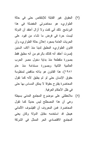 ‫)٧( ﺍﻟﺤﻘﻭﻕ ﻏﻴﺭ ﺍﻟﻘﺎﺒﻠﺔ ﻟﻺﻨﺘﻘﺎﺹ ﺤﺘﻰ ﻓﻲ ﺤﺎﻟﺔ‬
‫ﺍﻟﻁﻭﺍﺭﻱﺀ ﻫﻭ ﻤﺤﺎﻀﺭﺘﻲ ﺍﻟﻤﻔﻀﻠﺔ ﻓﻲ ﻫﺫﺍ‬
‫ﺍﻟﺒﺭﻨﺎﻤﺞ. ﺫﻟﻙ ﺃﻨﻲ ﻜﻨﺕ ﻭﻻ ﺃﺯﺍل ﺃﻋﺘﻘﺩ ﺃﻥ ﺍﻟﺩﻭﻟﺔ‬
‫ﻟﻴﺴﺕ ﺤﺭﺓ ﻓﻲ ﻓﺭﺽ ﻤﺎ ﺘﺸﺎﺀ ﻤﻥ ﻗﻴﻭﺩ ﻋﻠﻰ‬
‫ﺍﻟﺤﺭﻴﺎﺕ ﺍﻟﻌﺎﻤﺔ ﺒﻤﺠﺭﺩ ﺇﻋﻼﻥ ﺤﺎﻟﺔ ﺍﻟﻁﻭﺍﺭﻱﺀ ﻭﺃﻥ‬
‫ﻗﺎﻨﻭﻥ ﺍﻟﻁﻭﺍﺭﻱﺀ ﺍﻟﻤﻁﺒﻕ ﻟﺩﻴﻨﺎ ﻤﻨﺫ ﺁﻻﻑ ﺍﻟﺴﻨﻴﻥ‬
‫)ﺼﺭﺕ ﺃﻋﺘﻘﺩ ﺃﻨﻪ ﻜﺫﻟﻙ ﺒﺎﻟﺭﻏﻡ ﻤﻥ ﺃﻨﻪ ﻤﻁﺒﻕ ﻓﻘﻁ‬
‫ﺒﺼﻭﺭﺓ ﻤﺘﻘﻁﻌﺔ ﻤﻨﺫ ﺒﺩﺍﻴﺔ ﺩﺨﻭل ﻤﺼﺭ ﺍﻟﺤﺭﺏ‬
‫ﺍﻟﻌﺎﻟﻤﻴﺔ ﺍﻟﺜﺎﻨﻴﺔ ﻭﺒﺼﻭﺭﺓ ﻤﺴﺘﺩﺍﻤﺔ ﻤﻨﺫ ﻋﺎﻡ‬
‫١٨٩١(، ﻫﺫﺍ ﺍﻟﻘﺎﻨﻭﻥ ﻫﻭ ﺒﺫﺍﺘﻪ ﻤﻨﺎﻗﺽ ﻟﻤﻨﻅﻭﻤﺔ‬
‫ﺤﻘﻭﻕ ﺍﻹﻨﺴﺎﻥ ﺤﺘﻰ ﻟﻭ ﻟﻡ ﻴﻁﺒﻕ ﻷﻨﻪ ﻜﻤﺎ ﺘﻘﻭل‬
‫ﺍﻟﻤﺤﺎﻀﺭﺓ ﻴﻘﺘﺭﺡ ﺤﻘﻭﻗﺎ ﻻ ﻴﻤﻜﻥ ﺍﻟﻤﺴﺎﺱ ﺒﻬﺎ ﺤﺘﻰ‬
                      ‫ﹰ‬
                       ‫ﻓﻲ ﻅل ﺍﻷﺤﻜﺎﻡ ﺍﻟﻌﺭﻓﻴﺔ.‬
‫)٨( ﻤﻼﺤﻅﺘﻲ ﻋﻠﻰ ﻤﻭﻀﻭﻉ ﺍﻟﻤﺠﺘﻤﻊ ﺍﻟﻤﺩﻨﻲ ﺒﺴﻴﻁﺔ‬
‫ﻭﻫﻲ ﺃﻥ ﻫﺫﺍ ﺍﻟﻤﺼﻁﻠﺢ ﻟﻴﺱ ﺤﺩﻴﺜﺎ ﻜﻤﺎ ﺘﻘﻭل‬
         ‫ﹰ‬
‫ﺍﻟﻤﺤﺎﻀﺭﺓ. ﻓﻤﻥ ﺍﻟﻤﻌﺭﻭﻑ ﺃﻥ ﺍﻟﻔﻴﻠﺴﻭﻑ ﺍﻷﻟﻤﺎﻨﻲ‬
‫ﻫﻴﺠل ﻗﺩ ﺍﺴﺘﺨﺩﻤﻪ ﻤﻘﺎﺒل ﺍﻟﺩﻭﻟﺔ ﻭﻜﺎﻥ ﻴﻌﻨﻲ‬
‫ﺍﻟﻤﺠﺘﻤﻊ ﺍﻻﻗﺘﺼﺎﺩﻱ ﺍﻟﺤﺭ ﺍﻟﻤﻤﺜل ﻓﻲ ﺍﻟﺸﺭﻜﺔ‬
 