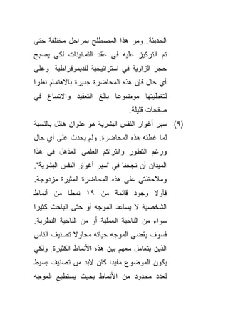 ‫ﺍﻟﺤﺩﻴﺜﺔ. ﻭﻤﺭ ﻫﺫﺍ ﺍﻟﻤﺼﻁﻠﺢ ﺒﻤﺭﺍﺤل ﻤﺨﺘﻠﻔﺔ ﺤﺘﻰ‬
‫ﺘﻡ ﺍﻟﺘﺭﻜﻴﺯ ﻋﻠﻴﻪ ﻓﻲ ﻋﻘﺩ ﺍﻟﺜﻤﺎﻨﻴﻨﺎﺕ ﻟﻜﻲ ﻴﺼﺒﺢ‬
‫ﺤﺠﺭ ﺍﻟﺯﺍﻭﻴﺔ ﻓﻲ ﺍﺴﺘﺭﺍﺘﻴﺠﻴﺔ ﻟﻠﺩﻴﻤﻭﻗﺭﺍﻁﻴﺔ. ﻭﻋﻠﻰ‬
‫ﺃﻱ ﺤﺎل ﻓﺈﻥ ﻫﺫﻩ ﺍﻟﻤﺤﺎﻀﺭﺓ ﺠﺩﻴﺭﺓ ﺒﺎﻻﻫﺘﻤﺎﻡ ﻨﻅﺭﺍ‬
‫ﹰ‬
‫ﻟﺘﻐﻁﻴﺘﻬﺎ ﻤﻭﻀﻭﻋﺎ ﺒﺎﻟﻎ ﺍﻟﺘﻌﻘﻴﺩ ﻭﺍﻻﺘﺴﺎﻉ ﻓﻲ‬
                        ‫ﹰ‬
                                ‫ﺼﻔﺤﺎﺕ ﻗﻠﻴﻠﺔ.‬
‫)٩( ﺴﺒﺭ ﺃﻏﻭﺍﺭ ﺍﻟﻨﻔﺱ ﺍﻟﺒﺸﺭﻴﺔ ﻫﻭ ﻋﻨﻭﺍﻥ ﻫﺎﺌل ﺒﺎﻟﻨﺴﺒﺔ‬
‫ﻟﻤﺎ ﻏﻁﺘﻪ ﻫﺫﻩ ﺍﻟﻤﺤﺎﻀﺭﺓ. ﻭﻟﻡ ﻴﺤﺩﺙ ﻋﻠﻰ ﺃﻱ ﺤﺎل‬
‫ﻭﺭﻏﻡ ﺍﻟﺘﻁﻭﺭ ﻭﺍﻟﺘﺭﺍﻜﻡ ﺍﻟﻌﻠﻤﻲ ﺍﻟﻤﺫﻫل ﻓﻲ ﻫﺫﺍ‬
‫ﺍﻟﻤﻴﺩﺍﻥ ﺃﻥ ﻨﺠﺤﻨﺎ ﻓﻲ "ﺴﺒﺭ ﺃﻏﻭﺍﺭ ﺍﻟﻨﻔﺱ ﺍﻟﺒﺸﺭﻴﺔ".‬
‫ﻭﻤﻼﺤﻅﺘﻲ ﻋﻠﻰ ﻫﺫﻩ ﺍﻟﻤﺤﺎﻀﺭﺓ ﺍﻟﻤﺜﻴﺭﺓ ﻤﺯﺩﻭﺠﺔ.‬
‫ﻓﺄﻭﻻ ﻭﺠﻭﺩ ﻗﺎﺌﻤﺔ ﻤﻥ ٩١ ﻨﻤﻁﺎ ﻤﻥ ﺃﻨﻤﺎﻁ‬
         ‫ﹰ‬                     ‫ﹰ‬
‫ﺍﻟﺸﺨﺼﻴﺔ ﻻ ﻴﺴﺎﻋﺩ ﺍﻟﻤﻭﺠﻪ ﺃﻭ ﺤﺘﻰ ﺍﻟﺒﺎﺤﺙ ﻜﺜﻴﺭﺍ‬
‫ﹰ‬
‫ﺴﻭﺍﺀ ﻤﻥ ﺍﻟﻨﺎﺤﻴﺔ ﺍﻟﻌﻤﻠﻴﺔ ﺃﻭ ﻤﻥ ﺍﻟﻨﺎﺤﻴﺔ ﺍﻟﻨﻅﺭﻴﺔ.‬
                                          ‫‪‬‬
‫ﻓﺴﻭﻑ ﻴﻘﻀﻲ ﺍﻟﻤﻭﺠﻪ ﺤﻴﺎﺘﻪ ﻤﺤﺎﻭﻻ ﺘﺼﻨﻴﻑ ﺍﻟﻨﺎﺱ‬
            ‫ﹰ‬
‫ﺍﻟﺫﻴﻥ ﻴﺘﻌﺎﻤل ﻤﻌﻬﻡ ﺒﻴﻥ ﻫﺫﻩ ﺍﻷﻨﻤﺎﻁ ﺍﻟﻜﺜﻴﺭﺓ. ﻭﻟﻜﻲ‬
‫ﻴﻜﻭﻥ ﺍﻟﻤﻭﻀﻭﻉ ﻤﻔﻴﺩﺍ ﻜﺎﻥ ﻻﺒﺩ ﻤﻥ ﺘﺼﻨﻴﻑ ﺒﺴﻴﻁ‬
                      ‫ﹰ‬
‫ﻟﻌﺩﺩ ﻤﺤﺩﻭﺩ ﻤﻥ ﺍﻷﻨﻤﺎﻁ ﺒﺤﻴﺙ ﻴﺴﺘﻁﻴﻊ ﺍﻟﻤﻭﺠﻪ‬
 