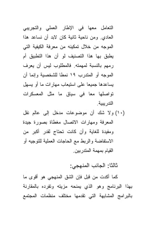 ‫ﺍﻟﺘﻌﺎﻤل ﻤﻌﻬﺎ ﻓﻲ ﺍﻹﻁﺎﺭ ﺍﻟﻌﻤﻠﻲ ﻭﺍﻟﺘﺠﺭﻴﺒﻲ‬
‫ﺍﻟﻌﺎﺩﻱ. ﻭﻤﻥ ﻨﺎﺤﻴﺔ ﺜﺎﻨﻴﺔ ﻜﺎﻥ ﻻﺒﺩ ﺃﻥ ﻨﺴﺎﻋﺩ ﻫﺫﺍ‬
‫ﺍﻟﻤﻭﺠﻪ ﻤﻥ ﺨﻼل ﺘﻤﻜﻴﻨﻪ ﻤﻥ ﻤﻌﺭﻓﺔ ﺍﻟﻜﻴﻔﻴﺔ ﺍﻟﺘﻲ‬
‫ﻴﻁﺒﻕ ﺒﻬﺎ ﻫﺫﺍ ﺍﻟﺘﺼﻨﻴﻑ ﻟﻭ ﺃﻥ ﻫﺫﺍ ﺍﻟﺘﻁﺒﻴﻕ ﺃﻡ‬
‫ﺭﻤﻬﻡ ﺒﺎﻟﻨﺴﺒﺔ ﻟﻤﻬﻤﺘﻪ. ﻓﺎﻟﻤﻁﻠﻭﺏ ﻟﻴﺱ ﺃﻥ ﻴﻌﺭﻑ‬
‫ﺍﻟﻤﻭﺠﻪ ﺃﻭ ﺍﻟﻤﺘﺩﺭﺏ ٩١ ﻨﻤﻁﺎ ﻟﻠﺸﺨﺼﻴﺔ ﻭﺇﻨﻤﺎ ﺃﻥ‬
                 ‫ﹰ‬
‫ﻴﺴﺎﻋﺩﻫﺎ ﺠﻤﻴﻌﺎ ﻋﻠﻰ ﺍﺴﺘﻴﻌﺎﺏ ﻤﻬﺎﺭﺍﺕ ﻤﺎ ﺃﻭ ﻴﺴﻬل‬
                              ‫ﹰ‬
‫ﺘﻭﺍﺼﻠﻬﺎ ﻤﻌﺎ ﻓﻲ ﺴﻴﺎﻕ ﻤﺎ ﻤﺜل ﺍﻟﻤﻌﺴﻜﺭﺍﺕ‬
                         ‫ﹰ‬
                                     ‫ﺍﻟﺘﺩﺭﻴﺒﻴﺔ.‬
‫)٠١( ﻭﻻ ﺸﻙ ﺃﻥ ﻤﻭﻀﻭﻋﺎﺕ ﻤﺩﺨل ﺇﻟﻰ ﻋﺎﻟﻡ ﻨﻘل‬
‫ﺍﻟﻤﻌﺭﻓﺔ ﻭﻤﻬﺎﺭﺍﺕ ﺍﻻﺘﺼﺎل ﻤﻐﻁﺎﺓ ﺒﺼﻭﺭﺓ ﺠﻴﺩﺓ‬
‫ﻭﻤﻔﻴﺩﺓ ﻟﻠﻐﺎﻴﺔ ﻭﺃﻥ ﻜﺎﻨﺕ ﺘﺤﺘﺎﺝ ﻟﻘﺩﺭ ﺃﻜﺒﺭ ﻤﻥ‬
‫ﺍﻻﺴﺘﻔﺎﻀﺔ ﻭﺍﻟﺭﺒﻁ ﻤﻊ ﺍﻟﺤﺎﺠﺎﺕ ﺍﻟﻌﻤﻠﻴﺔ ﻟﻠﺘﻭﺠﻴﻪ ﺃﻭ‬
                        ‫ﺍﻟﻘﻴﺎﻡ ﺒﻤﻬﻤﺔ ﺍﻟﻤﺘﺩﺭﺒﻴﻥ.‬

                       ‫ﺜﺎﻟﺜﺎ: ﺍﻟﺠﺎﻨﺏ ﺍﻟﻤﻨﻬﺠﻲ:‬
                                        ‫ﹰ‬
‫ﻜﻤﺎ ﺃﻜﺩﺕ ﻤﻥ ﻗﺒل ﻓﺈﻥ ﺍﻟﺸﻕ ﺍﻟﻤﻨﻬﺠﻲ ﻫﻭ ﺃﻗﻭﻯ ﻤﺎ‬
‫ﺒﻬﺫﺍ ﺍﻟﺒﺭﻨﺎﻤﺞ ﻭﻫﻭ ﺍﻟﺫﻱ ﻴﻤﻨﺤﻪ ﻤﺯﻴﺘﻪ ﻭﺘﻔﺭﺩﻩ ﺒﺎﻟﻤﻘﺎﺭﻨﺔ‬
‫ﺒﺎﻟﺒﺭﺍﻤﺞ ﺍﻟﻤﺸﺎﺒﻬﺔ ﺍﻟﺘﻲ ﺘﻘﺩﻤﻬﺎ ﻤﺨﺘﻠﻑ ﻤﻨﻅﻤﺎﺕ ﺍﻟﻤﺠﺘﻤﻊ‬
 