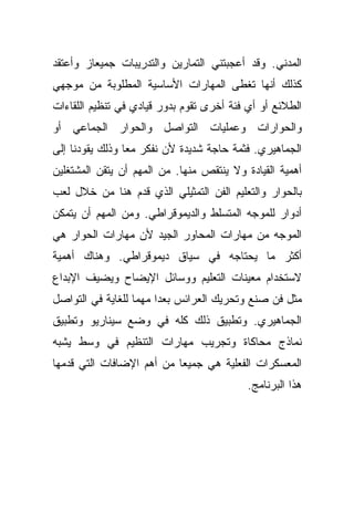 ‫ﺍﻟﻤﺩﻨﻲ. ﻭﻗﺩ ﺃﻋﺠﺒﺘﻨﻲ ﺍﻟﺘﻤﺎﺭﻴﻥ ﻭﺍﻟﺘﺩﺭﻴﺒﺎﺕ ﺠﻤﻴﻌﹰﺯ ﻭﺃﻋﺘﻘﺩ‬
        ‫ﺎ‬
‫ﻜﺫﻟﻙ ﺃﻨﻬﺎ ﺘﻐﻁﻰ ﺍﻟﻤﻬﺎﺭﺍﺕ ﺍﻷﺴﺎﺴﻴﺔ ﺍﻟﻤﻁﻠﻭﺒﺔ ﻤﻥ ﻤﻭﺠﻬﻲ‬
‫ﺍﻟﻁﻼﺌﻊ ﺃﻭ ﺃﻱ ﻓﺌﺔ ﺃﺨﺭﻯ ﺘﻘﻭﻡ ﺒﺩﻭﺭ ﻗﻴﺎﺩﻱ ﻓﻲ ﺘﻨﻅﻴﻡ ﺍﻟﻠﻘﺎﺀﺍﺕ‬
‫ﻭﺍﻟﺤﻭﺍﺭﺍﺕ ﻭﻋﻤﻠﻴﺎﺕ ﺍﻟﺘﻭﺍﺼل ﻭﺍﻟﺤﻭﺍﺭ ﺍﻟﺠﻤﺎﻋﻲ ﺃﻭ‬
‫ﺍﻟﺠﻤﺎﻫﻴﺭﻱ. ﻓﺜﻤﺔ ﺤﺎﺠﺔ ﺸﺩﻴﺩﺓ ﻷﻥ ﻨﻔﻜﺭ ﻤﻌﺎ ﻭﺫﻟﻙ ﻴﻘﻭﺩﻨﺎ ﺇﻟﻰ‬
                ‫ﹰ‬
‫ﺃﻫﻤﻴﺔ ﺍﻟﻘﻴﺎﺩﺓ ﻭﻻ ﻴﻨﺘﻘﺹ ﻤﻨﻬﺎ. ﻤﻥ ﺍﻟﻤﻬﻡ ﺃﻥ ﻴﺘﻘﻥ ﺍﻟﻤﺸﺘﻐﻠﻴﻥ‬
‫ﺒﺎﻟﺤﻭﺍﺭ ﻭﺍﻟﺘﻌﻠﻴﻡ ﺍﻟﻔﻥ ﺍﻟﺘﻤﺜﻴﻠﻲ ﺍﻟﺫﻱ ﻗﺩﻡ ﻫﻨﺎ ﻤﻥ ﺨﻼل ﻟﻌﺏ‬
‫ﺃﺩﻭﺍﺭ ﻟﻠﻤﻭﺠﻪ ﺍﻟﻤﺘﺴﻠﻁ ﻭﺍﻟﺩﻴﻤﻭﻗﺭﺍﻁﻲ. ﻭﻤﻥ ﺍﻟﻤﻬﻡ ﺃﻥ ﻴﺘﻤﻜﻥ‬
‫ﺍﻟﻤﻭﺠﻪ ﻤﻥ ﻤﻬﺎﺭﺍﺕ ﺍﻟﻤﺤﺎﻭﺭ ﺍﻟﺠﻴﺩ ﻷﻥ ﻤﻬﺎﺭﺍﺕ ﺍﻟﺤﻭﺍﺭ ﻫﻲ‬
‫ﺃﻜﺜﺭ ﻤﺎ ﻴﺤﺘﺎﺠﻪ ﻓﻲ ﺴﻴﺎﻕ ﺩﻴﻤﻭﻗﺭﺍﻁﻲ. ﻭﻫﻨﺎﻙ ﺃﻫﻤﻴﺔ‬
‫ﻻﺴﺘﺨﺩﺍﻡ ﻤﻌﻴﻨﺎﺕ ﺍﻟﺘﻌﻠﻴﻡ ﻭﻭﺴﺎﺌل ﺍﻹﻴﻀﺎﺡ ﻭﻴﻀﻴﻑ ﺍﻹﺒﺩﺍﻉ‬
‫ﻤﺜل ﻓﻥ ﺼﻨﻊ ﻭﺘﺤﺭﻴﻙ ﺍﻟﻌﺭﺍﺌﺱ ﺒﻌﺩﺍ ﻤﻬﻤﺎ ﻟﻠﻐﺎﻴﺔ ﻓﻲ ﺍﻟﺘﻭﺍﺼل‬
                  ‫ﹰ‬    ‫ﹰ‬
‫ﺍﻟﺠﻤﺎﻫﻴﺭﻱ. ﻭﺘﻁﺒﻴﻕ ﺫﻟﻙ ﻜﻠﻪ ﻓﻲ ﻭﻀﻊ ﺴﻴﻨﺎﺭﻴﻭ ﻭﺘﻁﺒﻴﻕ‬
‫ﻨﻤﺎﺫﺝ ﻤﺤﺎﻜﺎﺓ ﻭﺘﺠﺭﻴﺏ ﻤﻬﺎﺭﺍﺕ ﺍﻟﺘﻨﻅﻴﻡ ﻓﻲ ﻭﺴﻁ ﻴﺸﺒﻪ‬
‫ﺍﻟﻤﻌﺴﻜﺭﺍﺕ ﺍﻟﻔﻌﻠﻴﺔ ﻫﻲ ﺠﻤﻴﻌﺎ ﻤﻥ ﺃﻫﻡ ﺍﻹﻀﺎﻓﺎﺕ ﺍﻟﺘﻲ ﻗﺩﻤﻬﺎ‬
                          ‫ﹰ‬
                                           ‫ﻫﺫﺍ ﺍﻟﺒﺭﻨﺎﻤﺞ.‬
 