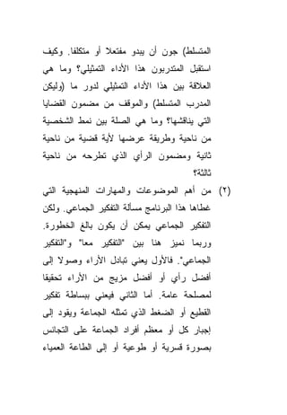 ‫ﺍﻟﻤﺘﺴﻠﻁ( ﺠﻭﻥ ﺃﻥ ﻴﺒﺩﻭ ﻤﻔﺘﻌﻼ ﺃﻭ ﻤﺘﻜﻠﻔﺎ. ﻭﻜﻴﻑ‬
      ‫ﹰ‬         ‫ﹰ‬
‫ﺍﺴﺘﻘﺒل ﺍﻟﻤﺘﺩﺭﺒﻭﻥ ﻫﺫﺍ ﺍﻷﺩﺍﺀ ﺍﻟﺘﻤﺜﻴﻠﻲ؟ ﻭﻤﺎ ﻫﻲ‬
‫ﺍﻟﻌﻼﻗﺔ ﺒﻴﻥ ﻫﺫﺍ ﺍﻷﺩﺍﺀ ﺍﻟﺘﻤﺜﻴﻠﻲ ﻟﺩﻭﺭ ﻤﺎ )ﻭﻟﻴﻜﻥ‬
‫ﺍﻟﻤﺩﺭﺏ ﺍﻟﻤﺘﺴﻠﻁ( ﻭﺍﻟﻤﻭﻗﻑ ﻤﻥ ﻤﻀﻤﻭﻥ ﺍﻟﻘﻀﺎﻴﺎ‬
‫ﺍﻟﺘﻲ ﻴﻨﺎﻗﺸﻬﺎ؟ ﻭﻤﺎ ﻫﻲ ﺍﻟﺼﻠﺔ ﺒﻴﻥ ﻨﻤﻁ ﺍﻟﺸﺨﺼﻴﺔ‬
‫ﻤﻥ ﻨﺎﺤﻴﺔ ﻭﻁﺭﻴﻘﺔ ﻋﺭﻀﻬﺎ ﻷﻴﺔ ﻗﻀﻴﺔ ﻤﻥ ﻨﺎﺤﻴﺔ‬
‫ﺜﺎﻨﻴﺔ ﻭﻤﻀﻤﻭﻥ ﺍﻟﺭﺃﻱ ﺍﻟﺫﻱ ﺘﻁﺭﺤﻪ ﻤﻥ ﻨﺎﺤﻴﺔ‬
                                         ‫ﺜﺎﻟﺜﺔ؟‬
‫)٢( ﻤﻥ ﺃﻫﻡ ﺍﻟﻤﻭﻀﻭﻋﺎﺕ ﻭﺍﻟﻤﻬﺎﺭﺍﺕ ﺍﻟﻤﻨﻬﺠﻴﺔ ﺍﻟﺘﻲ‬
‫ﻏﻁﺎﻫﺎ ﻫﺫﺍ ﺍﻟﺒﺭﻨﺎﻤﺞ ﻤﺴﺄﻟﺔ ﺍﻟﺘﻔﻜﻴﺭ ﺍﻟﺠﻤﺎﻋﻲ. ﻭﻟﻜﻥ‬
‫ﺍﻟﺘﻔﻜﻴﺭ ﺍﻟﺠﻤﺎﻋﻲ ﻴﻤﻜﻥ ﺃﻥ ﻴﻜﻭﻥ ﺒﺎﻟﻎ ﺍﻟﺨﻁﻭﺭﺓ.‬
‫ﻭﺭﺒﻤﺎ ﻨﻤﻴﺯ ﻫﻨﺎ ﺒﻴﻥ "ﺍﻟﺘﻔﻜﻴﺭ ﻤﻌﺎ" ﻭ"ﺍﻟﺘﻔﻜﻴﺭ‬
           ‫ﹰ‬
‫ﺍﻟﺠﻤﺎﻋﻲ". ﻓﺎﻷﻭل ﻴﻌﻨﻲ ﺘﺒﺎﺩل ﺍﻷﺭﺍﺀ ﻭﺼﻭﻻ ﺇﻟﻰ‬
    ‫ﹰ‬
‫ﺃﻓﻀل ﺭﺃﻱ ﺃﻭ ﺃﻓﻀل ﻤﺯﻴﺞ ﻤﻥ ﺍﻷﺭﺍﺀ ﺘﺤﻘﻴﻘﺎ‬
‫ﹰ‬
‫ﻟﻤﺼﻠﺤﺔ ﻋﺎﻤﺔ. ﺃﻤﺎ ﺍﻟﺜﺎﻨﻲ ﻓﻴﻌﻨﻲ ﺒﺒﺴﺎﻁﺔ ﺘﻔﻜﻴﺭ‬
‫ﺍﻟﻘﻁﻴﻊ ﺃﻭ ﺍﻟﻀﻐﻁ ﺍﻟﺫﻱ ﺘﻤﺜﻠﻪ ﺍﻟﺠﻤﺎﻋﺔ ﻭﻴﻘﻭﺩ ﺇﻟﻰ‬
‫ﺇﺠﺒﺎﺭ ﻜل ﺃﻭ ﻤﻌﻅﻡ ﺃﻓﺭﺍﺩ ﺍﻟﺠﻤﺎﻋﺔ ﻋﻠﻰ ﺍﻟﺘﺠﺎﻨﺱ‬
‫ﺒﺼﻭﺭﺓ ﻗﺴﺭﻴﺔ ﺃﻭ ﻁﻭﻋﻴﺔ ﺃﻭ ﺇﻟﻰ ﺍﻟﻁﺎﻋﺔ ﺍﻟﻌﻤﻴﺎﺀ‬
 