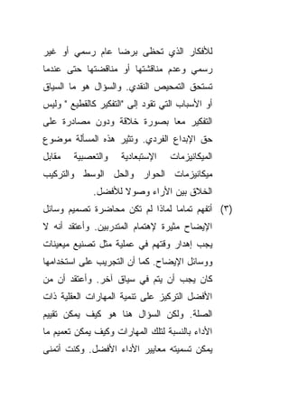 ‫ﻟﻸﻓﻜﺎﺭ ﺍﻟﺫﻱ ﺘﺤﻅﻰ ﺒﺭﻀﺎ ﻋﺎﻡ ﺭﺴﻤﻲ ﺃﻭ ﻏﻴﺭ‬
‫ﺭﺴﻤﻲ ﻭﻋﺩﻡ ﻤﻨﺎﻗﺸﺘﻬﺎ ﺃﻭ ﻤﻨﺎﻗﻀﺘﻬﺎ ﺤﺘﻰ ﻋﻨﺩﻤﺎ‬
‫ﺘﺴﺘﺤﻕ ﺍﻟﺘﻤﺤﻴﺹ ﺍﻟﻨﻘﺩﻱ. ﻭﺍﻟﺴﺅﺍل ﻫﻭ ﻤﺎ ﺍﻟﺴﻴﺎﻕ‬
‫ﺃﻭ ﺍﻷﺴﺒﺎﺏ ﺍﻟﺘﻲ ﺘﻘﻭﺩ ﺇﻟﻰ "ﺍﻟﺘﻔﻜﻴﺭ ﻜﺎﻟﻘﻁﻴﻊ " ﻭﻟﻴﺱ‬
‫ﺍﻟﺘﻔﻜﻴﺭ ﻤﻌﺎ ﺒﺼﻭﺭﺓ ﺨﻼﻗﺔ ﻭﺩﻭﻥ ﻤﺼﺎﺩﺭﺓ ﻋﻠﻰ‬
                           ‫ﹰ‬
‫ﺤﻕ ﺍﻹﺒﺩﺍﻉ ﺍﻟﻔﺭﺩﻱ. ﻭﺘﺜﻴﺭ ﻫﺫﻩ ﺍﻟﻤﺴﺄﻟﺔ ﻤﻭﻀﻭﻉ‬
‫ﻤﻘﺎﺒل‬   ‫ﻭﺍﻟﺘﻌﺼﺒﻴﺔ‬    ‫ﺍﻹﺴﺘﺒﻌﺎﺩﻴﺔ‬    ‫ﺍﻟﻤﻴﻜﺎﻨﻴﺯﻤﺎﺕ‬
‫ﻤﻴﻜﺎﻨﻴﺯﻤﺎﺕ ﺍﻟﺤﻭﺍﺭ ﻭﺍﻟﺤل ﺍﻟﻭﺴﻁ ﻭﺍﻟﺘﺭﻜﻴﺏ‬
             ‫ﺍﻟﺨﻼﻕ ﺒﻴﻥ ﺍﻷﺭﺍﺀ ﻭﺼﻭﻻ ﻟﻸﻓﻀل.‬
                    ‫ﹰ‬
‫)٣( ﺃﺘﻔﻬﻡ ﺘﻤﺎﻤﺎ ﻟﻤﺎﺫﺍ ﻟﻡ ﺘﻜﻥ ﻤﺤﺎﻀﺭﺓ ﺘﺼﻤﻴﻡ ﻭﺴﺎﺌل‬
                                ‫ﹰ‬
‫ﺍﻹﻴﻀﺎﺡ ﻤﺜﻴﺭﺓ ﻹﻫﺘﻤﺎﻡ ﺍﻟﻤﺘﺩﺭﺒﻴﻥ. ﻭﺃﻋﺘﻘﺩ ﺃﻨﻪ ﻻ‬
‫ﻴﺠﺏ ﺇﻫﺩﺍﺭ ﻭﻗﺘﻬﻡ ﻓﻲ ﻋﻤﻠﻴﺔ ﻤﺜل ﺘﺼﻨﻴﻊ ﻤﻴﻌﻴﻨﺎﺕ‬
‫ﻭﻭﺴﺎﺌل ﺍﻹﻴﻀﺎﺡ. ﻜﻤﺎ ﺃﻥ ﺍﻟﺘﺠﺭﻴﺏ ﻋﻠﻰ ﺍﺴﺘﺨﺩﺍﻤﻬﺎ‬
‫ﻜﺎﻥ ﻴﺠﺏ ﺃﻥ ﻴﺘﻡ ﻓﻲ ﺴﻴﺎﻕ ﺁﺨﺭ. ﻭﺃﻋﺘﻘﺩ ﺃﻥ ﻤﻥ‬
‫ﺍﻷﻓﻀل ﺍﻟﺘﺭﻜﻴﺯ ﻋﻠﻰ ﺘﻨﻤﻴﺔ ﺍﻟﻤﻬﺎﺭﺍﺕ ﺍﻟﻌﻘﻠﻴﺔ ﺫﺍﺕ‬
‫ﺍﻟﺼﻠﺔ. ﻭﻟﻜﻥ ﺍﻟﺴﺅﺍل ﻫﻨﺎ ﻫﻭ ﻜﻴﻑ ﻴﻤﻜﻥ ﺘﻘﻴﻴﻡ‬
‫ﺍﻷﺩﺍﺀ ﺒﺎﻟﻨﺴﺒﺔ ﻟﺘﻠﻙ ﺍﻟﻤﻬﺎﺭﺍﺕ ﻭﻜﻴﻑ ﻴﻤﻜﻥ ﺘﻌﻤﻴﻡ ﻤﺎ‬
‫ﻴﻤﻜﻥ ﺘﺴﻤﻴﺘﻪ ﻤﻌﺎﻴﻴﺭ ﺍﻷﺩﺍﺀ ﺍﻷﻓﻀل. ﻭﻜﻨﺕ ﺃﺘﻤﻨﻰ‬
 