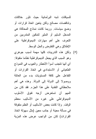 ‫ﻟﻠﺴﻴﺎﻗﺎﺕ ﺸﺒﻪ ﺍﻟﺒﺭﻟﻤﺎﻨﻴﺔ ﺤﻴﺙ ﺘﺜﻭﺭ ﺨﻼﻓﺎﺕ‬
‫ﻭﺘﻨﺎﻗﻀﺎﺕ ﻤﺼﺎﻟﺢ ﻭﻟﻜﻥ ﻴﺘﻌﻴﻥ ﺍﺘﺨﺎﺫ ﻗﺭﺍﺭﺍﺕ ﺃﻭ‬
‫ﻭﻀﻊ ﺴﻴﺎﺴﺎﺕ. ﻭﺭﺒﻤﺎ ﻜﺎﻨﺕ ﻨﻤﺎﺫﺝ ﺍﻟﻤﺤﺎﻜﺎﺓ ﻫﻲ‬
‫ﺍﻟﻤﺩﺨل ﺍﻟﺴﻠﻴﻡ ﺃﻭ ﺍﻟﻤﺜﻴﺭ ﻟﺘﻤﻜﻴﻥ ﺍﻟﻤﺘﺩﺭﺒﻴﻥ ﻤﻥ‬
‫ﺍﻟﺘﻌﺭﻑ ﻋﻠﻰ ﺃﻫﻡ ﻤﻬﺎﺭﺍﺕ ﺍﻟﺩﻴﻤﻭﻗﺭﺍﻁﻴﺔ ﻋﻠﻰ‬
           ‫ﺍﻹﻁﻼﻕ ﻭﻫﻲ ﺍﻟﺘﻔﺎﻭﺽ ﻭﺍﻟﺤل ﺍﻟﻭﺴﻁ.‬
‫)٥( ﻭﻟﻜﻥ ﻫﺫﻩ ﺍﻟﺘﺩﺭﻴﺒﺎﺕ ﻜﻠﻬﺎ ﻤﻬﻤﺔ ﻟﺴﺒﺏ ﺠﻭﻫﺭﻱ‬
‫ﻭﻫﻭ ﺍﻟﺴﺒﺏ ﺍﻟﺫﻱ ﻴﺠﻌل ﺍﻟﺩﻴﻤﻭﻗﺭﺍﻁﻴﺔ ﻨﻅﺎﻤﺎ ﻤﺘﻔﻭﻗﺎ:‬
 ‫ﹰ‬      ‫ﹰ‬
‫ﺃﻱ ﺃﻨﻬﺎ ﺘﺘﺠﻨﺏ ﺃﺴﻭﺃ ﺍﻷﺨﻁﺎﺭ ﻭﺍﻟﻌﻴﻭﺏ ﻓﻲ ﺍﻟﻨﻤﻭﺫﺝ‬
‫ﺍﻟﻁﻐﻴﺎﻨﻲ ﺃﻭ ﺍﻻﺴﺘﺒﺩﺍﺩﻱ ﻓﻲ ﺍﺘﺨﺎﺫ ﺍﻟﻘﺭﺍﺭﺍﺕ ﺃﻭ‬
‫ﺍﻟﺘﻔﺎﻋل ﻋﻠﻰ ﻜﺎﻓﺔ ﺍﻟﻤﺴﺘﻭﻴﺎﺕ ﺒﺩﺀ ﻤﻥ ﺍﻟﻌﺎﺌﻠﺔ‬
           ‫‪‬‬
‫ﻭﻭﺼﻭﻻ ﺇﻟﻰ ﺍﻟﺩﻭﻟﺔ ﺇﻟﻰ ﺍﻟﺩﻭﻟﺔ. ﻭﻫﺫﻩ ﻫﻲ ﺃﻫﻡ‬
                                   ‫ﹰ‬
‫ﻤﻼﺤﻅﺎﺘﻲ ﺍﻟﻨﻘﺩﻴﺔ ﻋﻠﻰ ﻫﺫﺍ ﺍﻟﺠﺯﺀ. ﻓﻘﺩ ﻜﺎﻥ ﻤﻥ‬
‫ﺍﻷﺴﻠﻭﺏ‬    ‫ﺘﻔﻭﻕ‬   ‫ﺘﺴﺘﻌﺭﺽ ﺃﺯﺠﻪ‬        ‫ﺍﻟﻤﻬﻡ ﺃﻥ‬
‫ﺍﻟﺩﻴﻤﻭﻗﺭﺍﻁﻲ ﻋﻠﻰ ﻏﻴﺭﻩ ﻤﻥ ﺍﻷﺴﺎﻟﻴﺏ ﻤﻌﻅﻡ‬
‫ﺍﻟﻭﻗﺕ. ﻭﺇﺫﺍ ﻜﺎﻨﺕ ﺒﻌﺽ ﺍﻷﺴﺎﻟﻴﺏ ﺃﻭ ﺍﻟﻨﻅﻡ ﻤﺘﻔﻭﻗﺔ‬
‫ﻓﻲ ﻤﺴﺄﻟﺔ ﻤﻌﻴﻨﺔ ﺃﻭ ﺠﺎﻨﺏ ﻤﻌﻴﻥ )ﻤﺜل ﺴﻬﻭﻟﺔ ﺍﺘﺨﺎﺫ‬
‫ﺍﻟﻘﺭﺍﺭﺍﺕ( ﻜﺎﻥ ﻤﻥ ﺍﻟﻭﺍﺠﺏ ﻋﺭﺽ ﻫﺫﻩ ﺍﻟﻤﺯﻴﺔ‬
 