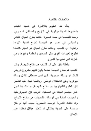 ‫ﻤﻼﺤﻅﺎﺕ ﺨﺘﺎﻤﻴﺔ:‬
‫ﺒﺩﺃﻨﺎ ﻫﺫﺍ ﺍﻟﺘﻘﻭﻴﻡ ﺒﺎﻹﺸﺎﺭﺓ ﺇﻟﻰ ﻗﻀﻴﺔ ﺍﻟﺸﺒﺎﺏ‬
‫ﺒﺎﻋﺘﺒﺎﺭﻫﺎ ﻗﻀﻴﺔ ﻤﺭﻜﺯﻴﺔ ﻓﻲ ﺍﻟﺘﺎﺭﻴﺦ ﻭﺍﻟﻤﺴﺘﻘﺒل ﺍﻟﻤﺼﺭﻱ.‬
‫ﻭﻟﻌﻠﻨﺎ ﻨﻠﺨﺼﻬﺎ ﻓﻲ ﺠﻤﻠﺔ ﻗﺼﻴﺭﺓ. ﻋﻨﺩﻤﺎ ﻴﻜﻭﻥ ﺍﻟﺴﻴﺎﻕ ﺍﻟﺜﻘﺎﻓﻲ‬
‫ﻭﺍﻟﺴﻴﺎﺴﻲ ﻓﻲ ﻤﺼﺭ ﻫﻭ ﺍﻟﻨﻬﻀﺔ ﺘﻁﺭﺡ ﻗﻀﻴﺔ ﺍﻹﺭﺍﺩﺓ‬
‫ﻭﺍﻟﻔﺘﻭﺓ: ﺃﻱ ﺍﻟﺸﺒﺎﺏ. ﻭﻋﻨﺩﻤﺎ ﻴﻜﻭﻥ ﺍﻟﺴﻴﺎﻕ ﻫﻭ ﺍﻟﻌﻴﺵ ﻜﺎﻟﻌﺎﺩﺓ‬
‫ﺘﻁﺭﺡ ﺘﻌﺒﻴﺭﺍﺕ ﺃﺨﺭﻯ ﻤﺜل ﺍﻟﺤﺭﺹ ﻭﺍﻟﺤﻜﻤﺔ ﻭﻏﻴﺭﻫﺎ ﻭﻫﻲ‬
                             ‫ﺍﻟﻤﺯﺍﻴﺎ ﺍﻟﺘﻲ ﺘﻤﺘﻊ ﺒﻬﺎ ﺍﻟﺸﻴﻭﺥ.‬
‫ﻭﻟﻌﻠﻨﺎ ﻨﺘﻔﻕ ﻋﻠﻰ ﺃﻥ ﺍﻟﺸﺒﺎﺏ ﻫﻡ ﻤﻔﺘﺎﺡ ﺍﻟﻨﻬﻀﺔ. ﻭﻟﻜﻥ‬
‫ﺍﻟﺸﺒﺎﺏ ﻫﻡ ﻤﻔﺘﺎﺡ ﺍﻟﻨﻬﻀﺔ ﻋﻨﺩﻤﺎ ﻴﻜﻭﻥ ﻟﺩﻴﻬﻡ ﻤﺸﺭﻭﻉ ﺘﺎﺭﻴﺨﻲ‬
‫ﻟﻠﺒﻼﺩ ﺃﻭ ﺭﺴﺎﻟﺔ ﺠﻭﻫﺭﻴﺔ. ﻜﺎﻥ ﻟﺩﻯ ﻤﺼﻁﻔﻰ ﻜﺎﻤل ﺭﺴﺎﻟﺔ‬
‫ﺠﻭﻫﺭﻴﺔ ﻭﻫﻲ ﺍﻻﺴﺘﻘﻼل ﺍﻟﻭﻁﻨﻲ. ﻭﺒﺎﻟﻨﺴﺒﺔ ﻟﺠﻴل ﻋﺒﺩ ﺍﻟﻨﺎﺼﺭ‬
‫ﻜﺎﻥ ﺍﻟﻌﻠﻡ ﻭﺍﻟﺘﻜﻨﻭﻟﻭﺠﻴﺎ ﻫﻭ ﻤﻔﺘﺎﺡ ﺍﻟﻨﻬﻀﺔ. ﺃﻤﺎ ﺒﺎﻟﻨﺴﺒﺔ ﻟﻠﺠﻴل‬
‫ﺍﻟﺫﻱ ﺴﻴﺘﺴﻠﻡ ﺍﻟﻘﻴﺎﺩﺓ ﻓﻲ ﺍﻟﻤﺴﺘﻘﺒل ﺍﻟﻘﺭﻴﺏ ﻓﺈﻥ ﺍﻟﺩﻴﻤﻭﻗﺭﺍﻁﻴﺔ‬
‫ﻭﺍﻟﺤﺭﻴﺎﺕ ﺍﻟﻌﺎﻤﺔ ﻫﻲ ﺍﻟﺭﺴﺎﻟﺔ. ﻓﺎﻟﺤﺭﻴﺎﺕ ﻫﻲ ﻤﻔﺘﺎﺡ ﺍﻹﺒﺩﺍﻉ.‬
‫ﻭﻗﺩ ﻓﺸﻠﺕ ﺍﻟﺘﺠﺭﺒﺔ ﺍﻟﻭﻁﻨﻴﺔ ﺍﻟﻨﺎﺼﺭﻴﺔ ﺒﺴﺒﺏ ﺃﻨﻬﺎ ﻟﻡ ﺘﻜﻥ‬
‫ﻤﺅﺴﺴﺔ ﻋﻠﻰ ﺍﻟﺤﺭﻴﺔ ﻭﺒﺎﻟﺘﺎﻟﻲ ﻟﻡ ﺘﺘﻌﺯﺯ ﻫﻴﺎﻜل ﻨﺤﻔﺯﺓ ﻋﻠﻰ‬
                                                  ‫ﺍﻹﺒﺩﺍﻉ.‬
 