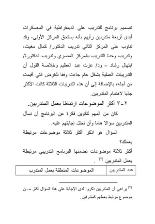 ‫ﺘﺼﻤﻴﻡ ﺒﺭﻨﺎﻤﺞ ﻟﻠﺘﺩﺭﻴﺏ ﻋﻠﻰ ﺍﻟﺩﻴﻤﻘﺭﺍﻁﻴﺔ ﻓﻲ ﺍﻟﻤﻌﺴﻜﺭﺍﺕ‬
‫ﺃﺒﺩﻯ ﺃﺭﺒﻌﺔ ﻤﺘﺩﺭﺒﻴﻥ ﺭﺃﻴﻬﻡ ﺒﺄﻨﻪ ﻴﺴﺘﺤﻕ ﺍﻟﻤﺭﻜﺯ ﺍﻷﻭﻟﻰ، ﻭﻗﺩ‬
‫ﺘﻨﺎﻭﺏ ﻋﻠﻰ ﺍﻟﻤﺭﻜﺯ ﺍﻟﺜﺎﻨﻲ ﺘﺩﺭﻴﺏ ﺍﻟﺩﻜﺘﻭﺭ/ ﻜﻤﺎل ﻤﻐﻴﺙ،‬
‫ﻭﺘﺩﺭﻴﺏ ﻭﺤﺩﺓ ﺍﻟﺘﺩﺭﻴﺏ ﺒﺎﻟﻤﺭﻜﺯ ﺍﻟﻤﺼﺭﻱ ﻭﺘﺩﺭﻴﺏ ﺍﻟﺩﻜﺘﻭﺭﺓ/‬
‫ﺍﺒﺘﻬﺎل ﺭﺸﺎﺩ – ﻭﺩ/ ﻋﺯﺕ ﻋﺒﺩ ﺍﻟﻌﻅﻴﻡ ﻭﺨﻼﺼﺔ ﺍﻟﻘﻭل ﺃﻥ‬
‫ﺍﻟﺘﺩﺭﻴﺒﺎﺕ ﺍﻟﻌﻤﻠﻴﺔ ﺒﺸﻜل ﻋﺎﻡ ﺠﺎﺀﺕ ﻭﻓﻘﺎ ﻟﻠﻐﺭﺽ ﺍﻟﺘﻲ ﺃﻗﻴﻤﺕ‬
                 ‫ﹰ‬
‫ﻤﻥ ﺃﺠﻠﻪ، ﺒﺎﻹﻀﺎﻓﺔ ﺇﻟﻰ ﺃﻥ ﻫﺫﻩ ﺍﻟﺘﺩﺭﻴﺒﺎﺕ ﺍﻟﺜﻼﺜﺔ ﻜﺎﻨﺕ ﺍﻷﻜﺜﺭ‬
                                      ‫ﺠﺫﺒﺎ ﻻﻫﺘﻤﺎﻡ ﺍﻟﻤﺘﺩﺭﺒﻴﻥ.‬
                                                        ‫ﹰ‬
  ‫٢-٣ ﺃﻜﺜﺭ ﺍﻟﻤﻭﻀﻭﻋﺎﺕ ﺍﺭﺘﺒﺎﻁﺎ ﺒﻌﻤل ﺍﻟﻤﺘﺩﺭﺒﻴﻥ.‬
                  ‫ﹰ‬
‫ﻜﺎﻥ ﻤﻥ ﺍﻟﻤﻬﻡ ﻟﺘﻜﻭﻴﻥ ﻓﻜﺭﺓ ﻋﻥ ﺍﻟﺒﺭﻨﺎﻤﺞ ﺃﻥ ﻨﺴﺄل‬
               ‫ﺍﻟﻤﺘﺩﺭﺒﻴﻥ ﺴﺅﺍﻻ ﻫﺎﻤﺎ ﻭﺃﻥ ﻨﺤﻠل ﺇﺠﺎﺒﺘﻬﻡ ﻋﻠﻴﻪ.‬
                                      ‫ﹰ ﹰ‬
‫ﺍﻟﺴﺅﺍل ﻫﻭ ﺍﺫﻜﺭ ﺃﻜﺜﺭ ﺜﻼﺜﺔ ﻤﻭﻀﻭﻋﺎﺕ ﻤﺭﺘﺒﻁﺔ‬
                                                         ‫ﺒﻌﻤﻠﻙ؟‬
‫ﺃﻜﺜﺭ ﺜﻼﺜﺔ ﻤﻭﻀﻭﻋﺎﺕ ﺘﻀﻤﻨﻬﺎ ﺍﻟﺒﺭﻨﺎﻤﺞ ﺍﻟﺘﺩﺭﻴﺒﻲ ﻤﺭﺘﺒﻁﺔ‬
                                            ‫)٧(‬
                                        ‫.‬         ‫ﺒﻌﻤل ﺍﻟﻤﺘﺩﺭﺒﻴﻥ‬
   ‫ﺍﻟﻤﻭﻀﻭﻋﺎﺕ ﺍﻟﻤﺘﻌﻠﻘﺔ ﺒﻌﻤل ﺍﻟﻤﺘﺩﺭﺏ‬                  ‫ﻋﺩﺩ ﺍﻟﻤﺘﺩﺭﺒﻴﻥ‬


                                                              ‫)٧(‬
‫ﻴﺭﺍﻋﻰ ﺃﻥ ﺍﻟﻤﺘﺩﺭﺒﻴﻥ ﺫﻜﺭﻭﺍ ﻟﺩﻯ ﺍﻹﺠﺎﺒﺔ ﻋﻠﻰ ﻫﺫﺍ ﺍﻟﺴﺅﺍل ﺃﻜﺜﺭ ﻤـﻥ‬
                                ‫ﻤﻭﻀﻭﻉ ﻤﺭﺘﺒﻁ ﺒﻌﻤﻠﻬﻡ ﻜﻤﺸﺭﻓﻴﻥ.‬
 