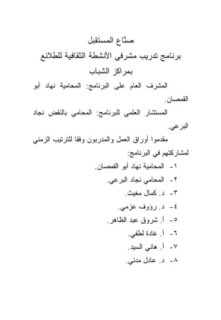 ‫ﺼ ﱠﺎﻉ ﺍﻟﻤﺴﺘﻘﺒل‬
                              ‫‪‬ﻨ‬
  ‫ﺒﺭﻨﺎﻤﺞ ﺘﺩﺭﻴﺏ ﻤﺸﺭﻓﻲ ﺍﻷﻨﺸﻁﺔ ﺍﻟﺜﻘﺎﻓﻴﺔ ﻟﻠﻁﻼﺌﻊ‬
                    ‫ﺒﻤﺭﺍﻜﺯ ﺍﻟﺸﺒﺎﺏ‬
‫ﺍﻟﻤﺸﺭﻑ ﺍﻟﻌﺎﻡ ﻋﻠﻰ ﺍﻟﺒﺭﻨﺎﻤﺞ: ﺍﻟﻤﺤﺎﻤﻴﺔ ﻨﻬﺎﺩ ﺃﺒﻭ‬
                                              ‫ﺍﻟﻘﻤﺼﺎﻥ.‬
‫ﺍﻟﻤﺴﺘﺸﺎﺭ ﺍﻟﻌﻠﻤﻲ ﻟﻠﺒﺭﻨﺎﻤﺞ: ﺍﻟﻤﺤﺎﻤﻲ ﺒﺎﻟﻨﻘﺽ ﻨﺠﺎﺩ‬
                                               ‫ﺍﻟﺒﺭﻋﻲ.‬
‫ﻤﻘﺩﻤﻭﺍ ﺃﻭﺭﺍﻕ ﺍﻟﻌﻤل ﻭﺍﻟﻤﺩﺭﺒﻭﻥ ﻭﻓﻘﺎ ﻟﻠﺘﺭﺘﻴﺏ ﺍﻟﺯﻤﻨﻲ‬
               ‫ﹰ‬
                                 ‫ﻟﻤﺸﺎﺭﻜﺘﻬﻡ ﻓﻲ ﺍﻟﺒﺭﻨﺎﻤﺞ:‬
                     ‫١- ﺍﻟﻤﺤﺎﻤﻴﺔ ﻨﻬﺎﺩ ﺃﺒﻭ ﺍﻟﻘﻤﺼﺎﻥ.‬
                          ‫٢- ﺍﻟﻤﺤﺎﻤﻲ ﻨﺠﺎﺩ ﺍﻟﺒﺭﻋﻲ.‬
                                ‫٣- ﺩ. ﻜﻤﺎل ﻤﻐﻴﺙ.‬
                              ‫٤- ﺩ. ﺭﺅﻭﻑ ﻋﺯﻤﻲ.‬
                          ‫٥- ﺃ. ﺸﺭﻭﻕ ﻋﺒﺩ ﺍﻟﻅﺎﻫﺭ.‬
                                 ‫٦- ﺃ. ﻏﺎﺩﺓ ﻟﻁﻔﻲ.‬
                                 ‫٧- ﺃ. ﻫﺎﻨﻲ ﺍﻟﺴﻴﺩ.‬
                                 ‫٨- ﺩ. ﻋﺎﺩل ﻤﺩﻨﻲ.‬
 