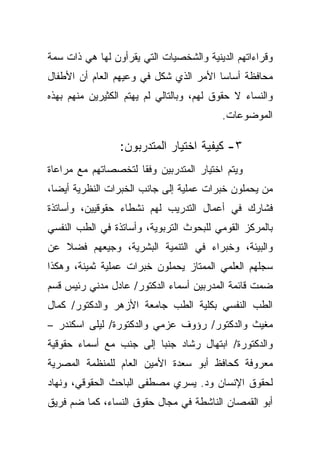 ‫ﻭﻗﺭﺍﺀﺍﺘﻬﻡ ﺍﻟﺩﻴﻨﻴﺔ ﻭﺍﻟﺸﺨﺼﻴﺎﺕ ﺍﻟﺘﻲ ﻴﻘﺭﺃﻭﻥ ﻟﻬﺎ ﻫﻲ ﺫﺍﺕ ﺴﻤﺔ‬
‫ﻤﺤﺎﻓﻅﺔ ﺃﺴﺎﺴﺎ ﺍﻷﻤﺭ ﺍﻟﺫﻱ ﺸﻜل ﻓﻲ ﻭﻋﻴﻬﻡ ﺍﻟﻌﺎﻡ ﺃﻥ ﺍﻷﻁﻔﺎل‬
                                       ‫ﹰ‬
‫ﻭﺍﻟﻨﺴﺎﺀ ﻻ ﺤﻘﻭﻕ ﻟﻬﻡ، ﻭﺒﺎﻟﺘﺎﻟﻲ ﻟﻡ ﻴﻬﺘﻡ ﺍﻟﻜﺜﻴﺭﻴﻥ ﻤﻨﻬﻡ ﺒﻬﺫﻩ‬
                                          ‫ﺍﻟﻤﻭﻀﻭﻋﺎﺕ.‬

                 ‫٣- ﻜﻴﻔﻴﺔ ﺍﺨﺘﻴﺎﺭ ﺍﻟﻤﺘﺩﺭﺒﻭﻥ:‬
‫ﻭﻴﺘﻡ ﺍﺨﺘﻴﺎﺭ ﺍﻟﻤﺘﺩﺭﺒﻴﻥ ﻭﻓﻘﺎ ﻟﺘﺨﺼﺼﺎﺘﻬﻡ ﻤﻊ ﻤﺭﺍﻋﺎﺓ‬
                    ‫ﹰ‬
‫ﻤﻥ ﻴﺤﻤﻠﻭﻥ ﺨﺒﺭﺍﺕ ﻋﻤﻠﻴﺔ ﺇﻟﻰ ﺠﺎﻨﺏ ﺍﻟﺨﺒﺭﺍﺕ ﺍﻟﻨﻅﺭﻴﺔ ﺃﻴﻀﹰ،‬
 ‫ﺎ‬
‫ﻓﺸﺎﺭﻙ ﻓﻲ ﺃﻋﻤﺎل ﺍﻟﺘﺩﺭﻴﺏ ﻟﻬﻡ ﻨﺸﻁﺎﺀ ﺤﻘﻭﻗﻴﻴﻥ، ﻭﺃﺴﺎﺘﺫﺓ‬
‫ﺒﺎﻟﻤﺭﻜﺯ ﺍﻟﻘﻭﻤﻲ ﻟﻠﺒﺤﻭﺙ ﺍﻟﺘﺭﺒﻭﻴﺔ، ﻭﺃﺴﺎﺘﺫﺓ ﻓﻲ ﺍﻟﻁﺏ ﺍﻟﻨﻔﺴﻲ‬
‫ﻭﺍﻟﺒﻴﺌﺔ، ﻭﺨﺒﺭﺍﺀ ﻓﻲ ﺍﻟﺘﻨﻤﻴﺔ ﺍﻟﺒﺸﺭﻴﺔ، ﻭﺠﻴﻌﻬﻡ ﻓﻀﻼ ﻋﻥ‬
   ‫ﹰ‬
‫ﺴﺠﻠﻬﻡ ﺍﻟﻌﻠﻤﻲ ﺍﻟﻤﻤﺘﺎﺯ ﻴﺤﻤﻠﻭﻥ ﺨﺒﺭﺍﺕ ﻋﻤﻠﻴﺔ ﺜﻤﻴﻨﺔ، ﻭﻫﻜﺫﺍ‬
‫ﻀﻤﺕ ﻗﺎﺌﻤﺔ ﺍﻟﻤﺩﺭﺒﻴﻥ ﺃﺴﻤﺎﺀ ﺍﻟﺩﻜﺘﻭﺭ/ ﻋﺎﺩل ﻤﺩﻨﻲ ﺭﺌﻴﺱ ﻗﺴﻡ‬
‫ﺍﻟﻁﺏ ﺍﻟﻨﻔﺴﻲ ﺒﻜﻠﻴﺔ ﺍﻟﻁﺏ ﺠﺎﻤﻌﺔ ﺍﻷﺯﻫﺭ ﻭﺍﻟﺩﻜﺘﻭﺭ/ ﻜﻤﺎل‬
‫ﻤﻐﻴﺙ ﻭﺍﻟﺩﻜﺘﻭﺭ/ ﺭﺅﻭﻑ ﻋﺯﻤﻲ ﻭﺍﻟﺩﻜﺘﻭﺭﺓ/ ﻟﻴﻠﻰ ﺍﺴﻜﻨﺩﺭ –‬
‫ﻭﺍﻟﺩﻜﺘﻭﺭﺓ/ ﺍﺒﺘﻬﺎل ﺭﺸﺎﺩ ﺠﻨﺒﺎ ﺇﻟﻰ ﺠﻨﺏ ﻤﻊ ﺃﺴﻤﺎﺀ ﺤﻘﻭﻗﻴﺔ‬
                        ‫ﹰ‬
‫ﻤﻌﺭﻭﻓﺔ ﻜﺤﺎﻓﻅ ﺃﺒﻭ ﺴﻌﺩﺓ ﺍﻷﻤﻴﻥ ﺍﻟﻌﺎﻡ ﻟﻠﻤﻨﻅﻤﺔ ﺍﻟﻤﺼﺭﻴﺔ‬
‫ﻟﺤﻘﻭﻕ ﺍﻹﻨﺴﺎﻥ ﻭﺩ. ﻴﺴﺭﻱ ﻤﺼﻁﻔﻰ ﺍﻟﺒﺎﺤﺙ ﺍﻟﺤﻘﻭﻗﻲ، ﻭﻨﻬﺎﺩ‬
‫ﺃﺒﻭ ﺍﻟﻘﻤﺼﺎﻥ ﺍﻟﻨﺎﺸﻁﺔ ﻓﻲ ﻤﺠﺎل ﺤﻘﻭﻕ ﺍﻟﻨﺴﺎﺀ، ﻜﻤﺎ ﻀﻡ ﻓﺭﻴﻕ‬
 