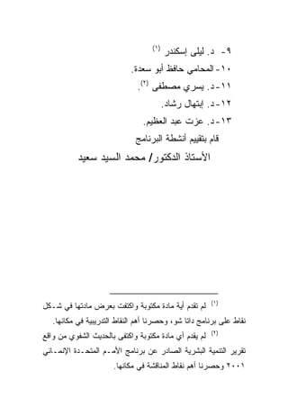 ‫)١(‬
                                         ‫٩- ﺩ. ﻟﻴﻠﻰ ﺇﺴﻜﻨﺩﺭ‬
                            ‫٠١- ﺍﻟﻤﺤﺎﻤﻲ ﺤﺎﻓﻅ ﺃﺒﻭ ﺴﻌﺩﺓ.‬
                              ‫١١- ﺩ. ﻴﺴﺭﻱ ﻤﺼﻁﻔﻰ )٢(.‬
                                         ‫٢١- ﺩ. ﺇﺒﺘﻬﺎل ﺭﺸﺎﺩ.‬
                                ‫٣١- ﺩ. ﻋﺯﺕ ﻋﺒﺩ ﺍﻟﻌﻅﻴﻡ.‬
                              ‫ﻗﺎﻡ ﺒﺘﻘﻴﻴﻡ ﺃﻨﺸﻁﺔ ﺍﻟﺒﺭﻨﺎﻤﺞ‬
           ‫ﺍﻷﺴﺘﺎﺫ ﺍﻟﺩﻜﺘﻭﺭ/ ﻤﺤﻤﺩ ﺍﻟﺴﻴﺩ ﺴﻌﻴﺩ‬




                                                       ‫)١(‬
‫ﻟﻡ ﺘﻘﺩﻡ ﺃﻴﺔ ﻤﺎﺩﺓ ﻤﻜﺘﻭﺒﺔ ﻭﺍﻜﺘﻔﺕ ﺒﻌﺭﺽ ﻤﺎﺩﺘﻬﺎ ﻓﻲ ﺸـﻜل‬
   ‫ﻨﻘﺎﻁ ﻋﻠﻰ ﺒﺭﻨﺎﻤﺞ ﺩﺍﺘﺎ ﺸﻭ، ﻭﺤﺼﺭﻨﺎ ﺃﻫﻡ ﺍﻟﻨﻘﺎﻁ ﺍﻟﺘﺩﺭﻴﺒﻴﺔ ﻓﻲ ﻤﻜﺎﻨﻬﺎ.‬
                                                       ‫)٢(‬
‫ﻟﻡ ﻴﻘﺩﻡ ﺃﻱ ﻤﺎﺩﺓ ﻤﻜﺘﻭﺒﺔ ﻭﺍﻜﺘﻔﻰ ﺒﺎﻟﺤﺩﻴﺙ ﺍﻟﺸﻔﻭﻱ ﻤﻥ ﻭﺍﻗﻊ‬
‫ﺘﻘﺭﻴﺭ ﺍﻟﺘﻨﻤﻴﺔ ﺍﻟﺒﺸﺭﻴﺔ ﺍﻟﺼﺎﺩﺭ ﻋﻥ ﺒﺭﻨﺎﻤﺞ ﺍﻷﻤـﻡ ﺍﻟﻤﺘﺤـﺩﺓ ﺍﻹﻨﻤـﺎﺌﻲ‬
                      ‫١٠٠٢ ﻭﺤﺼﺭﻨﺎ ﺃﻫﻡ ﻨﻘﺎﻁ ﺍﻟﻤﻨﺎﻗﺸﺔ ﻓﻲ ﻤﻜﺎﻨﻬﺎ.‬
 