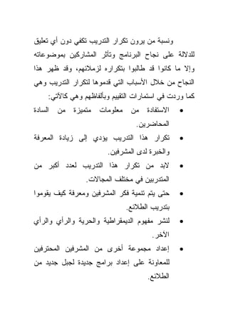 ‫ﻭﻨﺴﺒﺔ ﻤﻥ ﻴﺭﻭﻥ ﺘﻜﺭﺍﺭ ﺍﻟﺘﺩﺭﻴﺏ ﺘﻜﻔﻲ ﺩﻭﻥ ﺃﻱ ﺘﻌﻠﻴﻕ‬
‫ﻟﻠﺩﻻﻟﺔ ﻋﻠﻰ ﻨﺠﺎﺡ ﺍﻟﺒﺭﻨﺎﻤﺞ ﻭﺘﺄﺜﺭ ﺍﻟﻤﺸﺎﺭﻜﻴﻥ ﺒﻤﻭﻀﻭﻋﺎﺘﻪ‬
‫ﻭﺇﻻ ﻤﺎ ﻜﺎﻨﻭﺍ ﻗﺩ ﻁﺎﻟﺒﻭﺍ ﺒﺘﻜﺭﺍﺭﻩ ﻟﺯﻤﻼﺌﻬﻡ، ﻭﻗﺩ ﻅﻬﺭ ﻫﺫﺍ‬
‫ﺍﻟﻨﺠﺎﺡ ﻤﻥ ﺨﻼل ﺍﻷﺴﺒﺎﺏ ﺍﻟﺘﻲ ﻗﺩﻤﻭﻫﺎ ﻟﺘﻜﺭﺍﺭ ﺍﻟﺘﺩﺭﻴﺏ ﻭﻫﻲ‬
     ‫ﻜﻤﺎ ﻭﺭﺩﺕ ﻓﻲ ﺍﺴﺘﻤﺎﺭﺍﺕ ﺍﻟﺘﻘﻴﻴﻡ ﻭﺒﺄﻟﻔﺎﻅﻬﻡ ﻭﻫﻲ ﻜﺎﻵﺘﻲ:‬
‫ﺍﻟﺴﺎﺩﺓ‬   ‫ﻤﻥ‬   ‫ﻤﺘﻤﻴﺯﺓ‬   ‫ﻤﻌﻠﻭﻤﺎﺕ‬    ‫ﻤﻥ‬   ‫ﺍﻻﺴﺘﻔﺎﺩﺓ‬   ‫•‬
                                    ‫ﺍﻟﻤﺤﺎﻀﺭﻴﻥ.‬
‫ﺘﻜﺭﺍﺭ ﻫﺫﺍ ﺍﻟﺘﺩﺭﻴﺏ ﻴﺅﺩﻱ ﺇﻟﻰ ﺯﻴﺎﺩﺓ ﺍﻟﻤﻌﺭﻓﺔ‬          ‫•‬
                         ‫ﻭﺍﻟﺨﺒﺭﺓ ﻟﺩﻯ ﺍﻟﻤﺸﺭﻓﻴﻥ.‬
‫ﻻﺒﺩ ﻤﻥ ﺘﻜﺭﺍﺭ ﻫﺫﺍ ﺍﻟﺘﺩﺭﻴﺏ ﻟﻌﺩﺩ ﺃﻜﺒﺭ ﻤﻥ‬             ‫•‬
                  ‫ﺍﻟﻤﺘﺩﺭﺒﻴﻥ ﻓﻲ ﻤﺨﺘﻠﻑ ﺍﻟﻤﺠﺎﻻﺕ.‬
‫ﺤﺘﻰ ﻴﺘﻡ ﺘﻨﻤﻴﺔ ﻓﻜﺭ ﺍﻟﻤﺸﺭﻓﻴﻥ ﻭﻤﻌﺭﻓﺔ ﻜﻴﻑ ﻴﻘﻭﻤﻭﺍ‬      ‫•‬
                                 ‫ﺒﺘﺩﺭﻴﺏ ﺍﻟﻁﻼﺌﻊ.‬
‫ﻟﻨﺸﺭ ﻤﻔﻬﻭﻡ ﺍﻟﺩﻴﻤﻘﺭﺍﻁﻴﺔ ﻭﺍﻟﺤﺭﻴﺔ ﻭﺍﻟﺭﺃﻱ ﻭﺍﻟﺭﺃﻱ‬      ‫•‬
                                         ‫ﺍﻵﺨﺭ.‬
‫ﺇﻋﺩﺍﺩ ﻤﺠﻤﻭﻋﺔ ﺃﺨﺭﻯ ﻤﻥ ﺍﻟﻤﺸﺭﻓﻴﻥ ﺍﻟﻤﺤﺘﺭﻓﻴﻥ‬           ‫•‬
‫ﻟﻠﻤﻌﺎﻭﻨﺔ ﻋﻠﻰ ﺇﻋﺩﺍﺩ ﺒﺭﺍﻤﺞ ﺠﺩﻴﺩﺓ ﻟﺠﺒل ﺠﺩﻴﺩ ﻤﻥ‬
                                       ‫ﺍﻟﻁﻼﺌﻊ.‬
 