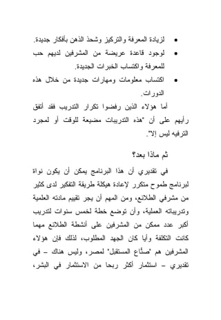 ‫ﻟﺯﻴﺎﺩﺓ ﺍﻟﻤﻌﺭﻓﺔ ﻭﺍﻟﺘﺭﻜﻴﺯ ﻭﺸﺤﺫ ﺍﻟﺫﻫﻥ ﺒﺄﻓﻜﺎﺭ ﺠﺩﻴﺩﺓ.‬   ‫•‬
‫ﻟﻭﺠﻭﺩ ﻗﺎﻋﺩﺓ ﻋﺭﻴﻀﺔ ﻤﻥ ﺍﻟﻤﺸﺭﻓﻴﻥ ﻟﺩﻴﻬﻡ ﺤﺏ‬             ‫•‬
               ‫ﻟﻠﻤﻌﺭﻓﺔ ﻭﺍﻜﺘﺴﺎﺏ ﺍﻟﺨﺒﺭﺍﺕ ﺍﻟﺠﺩﻴﺩﺓ.‬
‫ﺍﻜﺘﺴﺎﺏ ﻤﻌﻠﻭﻤﺎﺕ ﻭﻤﻬﺎﺭﺍﺕ ﺠﺩﻴﺩﺓ ﻤﻥ ﺨﻼل ﻫﺫﻩ‬            ‫•‬
                                       ‫ﺍﻟﺩﻭﺭﺍﺕ.‬
‫ﺃﻤﺎ ﻫﺅﻻﺀ ﺍﻟﺫﻴﻥ ﺭﻓﻀﻭﺍ ﺘﻜﺭﺍﺭ ﺍﻟﺘﺩﺭﻴﺏ ﻓﻘﺩ ﺃﺘﻔﻕ‬
‫ﺭﺃﻴﻬﻡ ﻋﻠﻰ ﺃﻥ "ﻫﺫﻩ ﺍﻟﺘﺩﺭﻴﺒﺎﺕ ﻤﻀﻴﻌﺔ ﻟﻠﻭﻗﺕ ﺃﻭ ﻟﻤﺠﺭﺩ‬
                                         ‫ﺍﻟﺘﺭﻓﻴﻪ ﻟﻴﺱ ﺇﻻ".‬

                                    ‫ﺜﻡ ﻤﺎﺫﺍ ﺒﻌﺩ؟‬
‫ﻓﻲ ﺘﻘﺩﻴﺭﻱ ﺃﻥ ﻫﺫﺍ ﺍﻟﺒﺭﻨﺎﻤﺞ ﻴﻤﻜﻥ ﺃﻥ ﻴﻜﻭﻥ ﻨﻭﺍﺓ‬
‫ﻟﺒﺭﻨﺎﻤﺞ ﻁﻤﻭﺡ ﻤﺘﻜﺭﺭ ﻹﻋﺎﺩﺓ ﻫﻴﻜﻠﺔ ﻁﺭﻴﻘﺔ ﺍﻟﺘﻔﻜﻴﺭ ﻟﺩﻯ ﻜﺜﻴﺭ‬
‫ﻤﻥ ﻤﺸﺭﻓﻲ ﺍﻟﻁﻼﺌﻊ، ﻭﻤﻥ ﺍﻟﻤﻬﻡ ﺃﻥ ﻴﺠﺭ ﺘﻘﻴﻴﻡ ﻤﺎﺩﺘﻪ ﺍﻟﻌﻠﻤﻴﺔ‬
‫ﻭﺘﺩﺭﻴﺒﺎﺘﻪ ﺍﻟﻌﻤﻠﻴﺔ، ﻭﺃﻥ ﺘﻭﻀﻊ ﺨﻁﺔ ﻟﺨﻤﺱ ﺴﻨﻭﺍﺕ ﻟﺘﺩﺭﻴﺏ‬
‫ﺃﻜﺒﺭ ﻋﺩﺩ ﻤﻤﻜﻥ ﻤﻥ ﺍﻟﻤﺸﺭﻓﻴﻥ ﻋﻠﻰ ﺃﻨﺸﻁﺔ ﺍﻟﻁﻼﺌﻊ ﻤﻬﻤﺎ‬
‫ﻜﺎﻨﺕ ﺍﻟﺘﻜﻠﻔﺔ ﻭﺃﻴﺎ ﻜﺎﻥ ﺍﻟﺠﻬﺩ ﺍﻟﻤﻁﻠﻭﺏ، ﻟﺫﻟﻙ ﻓﺈﻥ ﻫﺅﻻﺀ‬
                                 ‫ﹰ‬
‫ﺍﻟﻤﺸﺭﻓﻴﻥ ﻫﻡ "ﺼﻨﺎﻉ ﺍﻟﻤﺴﺘﻘﺒل" ﻟﻤﺼﺭ، ﻭﻟﻴﺱ ﻫﻨﺎﻙ – ﻓﻲ‬
                                 ‫ﱡ‬
‫ﺘﻘﺩﻴﺭﻱ – ﺍﺴﺘﺜﻤﺎﺭ ﺃﻜﺜﺭ ﺭﺒﺤﺎ ﻤﻥ ﺍﻻﺴﺘﺜﻤﺎﺭ ﻓﻲ ﺍﻟﺒﺸﺭ،‬
                      ‫ﹰ‬
 