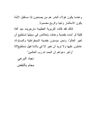 ‫ﻭﻋﻨﺩﻤﺎ ﻴﻜﻭﻥ ﻫﺅﻻﺀ ﺍﻟﺒﺸﺭ ﻫﻡ ﻤﻥ ﻴﺼﻨﻌﻭﻥ ﻟﻨﺎ ﻤﺴﺘﻘﺒل ﺍﻷﻤﺔ‬
                   ‫ﻴﻜﻭﻥ ﺍﻻﺴﺘﺜﻤﺎﺭ ﻭﺍﺠﺒﺎ ﻭﺍﻟﺭﺒﺢ ﻤﻀﻤﻭﻨﺎ.‬
                    ‫ﹰ‬             ‫ﹰ‬
‫ﻟﺫﻟﻙ ﻓﻘﺩ ﻗﺎﻟﺕ ﺍﻟﺘﺭﺒﻭﻴﺔ ﺍﻟﻌﻅﻴﻤﺔ ﻤﺎﺭﺠﺭﻴﺕ ﻤﻴﺩ "ﻓﺌﺔ‬
‫ﻗﻠﻴﻠﺔ ﻟﻭ ﺁﻤﻨﺕ ﺒﻘﻀﻴﺔ ﻭﻋﻤﻠﺕ ﺒﺈﺨﻼﺹ ﻓﻲ ﺴﺒﻴﻠﻬﺎ ﺘﺴﺘﻁﻴﻊ ﺃﻥ‬
‫ﺘﻐﻴﺭ ﺍﻟﻌﺎﻟﻡ"، ﻭﻨﺤﻥ ﻤﺅﻤﻨﻭﻥ ﺒﻘﻀﻴﺔ ﺍﻟﺩﻴﻤﻘﺭﺍﻁﻴﺔ ﻭﺍﻟﻤﺴﺎﻭﺍﺓ،‬
‫ﻋﺎﻤﻠﻭﻥ ﻋﻠﻴﻬﺎ ﻭﻻ ﻨﺭﻴﺩ ﺃﻥ ﻨﻐﻴﺭ ﺇﻻ ﻓﻲ ﺒﻼﺩﻨﺎ ﻓﻬل ﻨﺴﺘﻁﻴﻊ؟!!‬
          ‫"ﻭﺁﺨﺭ ﺩﻋﻭﺍﻫﻡ ﺃﻥ ﺍﻟﺤﻤﺩ ﷲ ﺭﺏ ﺍﻟﻌﺎﻟﻤﻴﻥ"‬
  ‫ﻨﺠﺎﺩ ﺍﻟﺒﺭﻋﻲ‬
  ‫ﻤﺤﺎﻡ ﺒﺎﻟﻨﻘﺽ‬
 