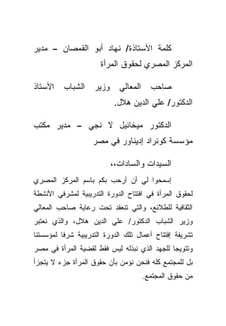 ‫ﻜﻠﻤﺔ ﺍﻷﺴﺘﺎﺫﺓ/ ﻨﻬﺎﺩ ﺃﺒﻭ ﺍﻟﻘﻤﺼﺎﻥ – ﻤﺩﻴﺭ‬
                      ‫ﺍﻟﻤﺭﻜﺯ ﺍﻟﻤﺼﺭﻱ ﻟﺤﻘﻭﻕ ﺍﻟﻤﺭﺃﺓ‬

‫ﺍﻷﺴﺘﺎﺫ‬    ‫ﺍﻟﺸﺒﺎﺏ‬    ‫ﻭﺯﻴﺭ‬     ‫ﺍﻟﻤﻌﺎﻟﻲ‬     ‫ﺼﺎﺤﺏ‬
                            ‫ﺍﻟﺩﻜﺘﻭﺭ/ ﻋﻠﻲ ﺍﻟﺩﻴﻥ ﻫﻼل.‬

‫ﺍﻟﺩﻜﺘﻭﺭ ﻤﻴﺨﺎﺌﻴل ﻻ ﻨﺠﻲ – ﻤﺩﻴﺭ ﻤﻜﺘﺏ‬
                    ‫ﻤﺅﺴﺴﺔ ﻜﻭﻨﺭﺍﺩ ﺇﺩﻴﻨﺎﻭﺭ ﻓﻲ ﻤﺼﺭ‬

                           ‫ﺍﻟﺴﻴﺩﺍﺕ ﻭﺍﻟﺴﺎﺩﺍﺕ،،‬
‫ﺇﺴﻤﺤﻭﺍ ﻟﻲ ﺃﻥ ﺃﺭﺤﺏ ﺒﻜﻡ ﺒﺎﺴﻡ ﺍﻟﻤﺭﻜﺯ ﺍﻟﻤﺼﺭﻱ‬
‫ﻟﺤﻘﻭﻕ ﺍﻟﻤﺭﺃﺓ ﻓﻲ ﺍﻓﺘﺘﺎﺡ ﺍﻟﺩﻭﺭﺓ ﺍﻟﺘﺩﺭﻴﺒﻴﺔ ﻟﻤﺸﺭﻓﻲ ﺍﻷﻨﺸﻁﺔ‬
‫ﺍﻟﺜﻘﺎﻓﻴﺔ ﻟﻠﻁﻼﺌﻊ، ﻭﺍﻟﺘﻲ ﺘﻨﻌﻘﺩ ﺘﺤﺕ ﺭﻋﺎﻴﺔ ﺼﺎﺤﺏ ﺍﻟﻤﻌﺎﻟﻲ‬
‫ﻭﺯﻴﺭ ﺍﻟﺸﺒﺎﺏ ﺍﻟﺩﻜﺘﻭﺭ/ ﻋﻠﻲ ﺍﻟﺩﻴﻥ ﻫﻼل، ﻭﺍﻟﺫﻱ ﻨﻌﺘﺒﺭ‬
‫ﺘﺸﺭﻴﻔﺔ ﺇﻓﺘﺘﺎﺡ ﺃﻋﻤﺎل ﺘﻠﻙ ﺍﻟﺩﻭﺭﺓ ﺍﻟﺘﺩﺭﻴﺒﻴﺔ ﺸﺭﻓﺎ ﻟﻤﺅﺴﺴﺘﻨﺎ‬
         ‫ﹰ‬
‫ﻭﺘﺘﻭﻴﺠﺎ ﻟﻠﺠﻬﺩ ﺍﻟﺫﻱ ﻨﺒﺫﻟﻪ ﻟﻴﺱ ﻓﻘﻁ ﻟﻘﻀﻴﺔ ﺍﻟﻤﺭﺃﺓ ﻓﻲ ﻤﺼﺭ‬
                                             ‫ﹰ‬
‫ﺒل ﻟﻠﻤﺠﺘﻤﻊ ﻜﻠﻪ ﻓﻨﺤﻥ ﻨﺅﻤﻥ ﺒﺄﻥ ﺤﻘﻭﻕ ﺍﻟﻤﺭﺃﺓ ﺠﺯﺀ ﻻ ﻴﺘﺠﺯﺃ‬
                                       ‫ﻤﻥ ﺤﻘﻭﻕ ﺍﻟﻤﺠﺘﻤﻊ.‬
 