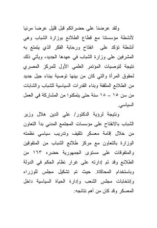 ‫ﻭﻟﻘﺩ ﻋﺭﻀﻨﺎ ﻋﻠﻰ ﺤﻀﺭﺍﺘﻜﻡ ﻗﺒل ﻗﻠﻴل ﻋﺭﻀﺎ ﻤﺭﺌﻴﺎ‬
‫ﹰ‬     ‫ﹰ‬
‫ﻷﻨﺸﻁﺔ ﻤﺅﺴﺴﺘﻨﺎ ﻤﻊ ﻗﻁﺎﻉ ﺍﻟﻁﻼﺌﻊ ﺒﻭﺯﺍﺭﺓ ﺍﻟﺸﺒﺎﺏ ﻭﻫﻲ‬
‫ﺍﻨﻔﺘﺎﺡ ﻭﺭﺤﺎﺒﺔ ﺍﻟﻔﻜﺭ ﺍﻟﺫﻱ ﻴﺘﻤﺘﻊ ﺒﻪ‬     ‫ﺃﻨﺸﻁﺔ ﺘﺅﻜﺩ ﻋﻠﻰ‬
‫ﺍﻟﻤﺸﺭﻓﻴﻥ ﻋﻠﻰ ﻭﺯﺍﺭﺓ ﺍﻟﺸﺒﺎﺏ ﻓﻲ ﻋﻬﺩﻫﺎ ﺍﻟﺠﺩﻴﺩ، ﻭﻴﺄﺘﻲ ﺫﻟﻙ‬
‫ﻨﺘﻴﺠﺔ ﻟﺘﻭﺼﻴﺎﺕ ﺍﻟﻤﺅﺘﻤﺭ ﺍﻟﻌﻠﻤﻲ ﺍﻷﻭل ﻟﻠﻤﺭﻜﺯ ﺍﻟﻤﺼﺭﻱ‬
‫ﻟﺤﻘﻭﻕ ﺍﻟﻤﺭﺃﺓ ﻭﺍﻟﺘﻲ ﻜﺎﻥ ﻤﻥ ﺒﻴﻨﻬﺎ ﺘﻭﺼﻴﺔ ﺒﺒﻨﺎﺀ ﺠﻴل ﺠﺩﻴﺩ‬
‫ﻤﻥ ﺍﻟﻁﻼﺌﻊ ﺍﻟﻤﺜﻘﻔﺔ ﻭﺒﻨﺎﺀ ﺍﻟﻘﺩﺭﺍﺕ ﺍﻟﺴﻴﺎﺴﻴﺔ ﻟﻠﺸﺒﺎﺏ ﻭﺍﻟﺸﺎﺒﺎﺕ‬
‫ﻤﻥ ﺴﻥ ٥١ – ٨١ ﺴﻨﺔ ﺤﺘﻰ ﻴﺘﻤﻜﻨﻭﺍ ﻤﻥ ﺍﻟﻤﺸﺎﺭﻜﺔ ﻓﻲ ﺍﻟﻌﻤل‬
                                               ‫ﺍﻟﺴﻴﺎﺴﻲ.‬
‫ﻭﻨﺘﻴﺠﺔ ﻟﺭﺅﻴﺔ ﺍﻟﺩﻜﺘﻭﺭ/ ﻋﻠﻲ ﺍﻟﺩﻴﻥ ﻫﻼل ﻭﺯﻴﺭ‬
‫ﺍﻟﺸﺒﺎﺏ ﺒﺎﻻﻨﻔﺘﺎﺡ ﻋﻠﻰ ﻤﺅﺴﺴﺎﺕ ﺍﻟﻤﺠﺘﻤﻊ ﺍﻟﻤﺩﻨﻲ ﺒﺩﺃ ﺍﻟﺘﻌﺎﻭﻥ‬
‫ﻤﻥ ﺨﻼل ﺇﻗﺎﻤﺔ ﻤﻌﺴﻜﺭ ﺘﺜﻘﻴﻑ ﻭﺘﺩﺭﻴﺏ ﺴﻴﺎﺴﻲ ﻨﻅﻤﺘﻪ‬
‫ﺍﻟﻭﺯﺍﺭﺓ ﺒﺎﻟﺘﻌﺎﻭﻥ ﻤﻊ ﻤﺭﻜﺯ ﻁﻼﺌﻊ ﺍﻟﺸﺒﺎﺏ ﻤﻥ ﺍﻟﻤﺘﻔﻭﻗﻴﻥ‬
‫ﻭﺍﻟﻤﺘﻔﻭﻗﺎﺕ ﻋﻠﻰ ﻤﺴﺘﻭﻯ ﺍﻟﺠﻤﻬﻭﺭﻴﺔ ﺤﻀﺭﻩ ٣٦١ ﻤﻥ‬
‫ﺍﻟﻁﻼﺌﻊ ﻭﻗﺩ ﺘﻡ ﺇﺩﺍﺭﺘﻪ ﻋﻠﻰ ﻏﺭﺍﺭ ﻨﻅﺎﻡ ﺍﻟﺤﻜﻡ ﻓﻲ ﺍﻟﺩﻭﻟﺔ‬
‫ﻭﺒﺎﺴﺘﺨﺩﺍﻡ ﺍﻟﻤﺤﺎﻜﺎﺓ. ﺤﻴﺙ ﺘﻡ ﺘﺸﻜﻴل ﻤﺠﻠﺱ ﻟﻠﻭﺯﺭﺍﺀ‬
‫ﻭﺇﻨﺘﺨﺎﺒﺎﺕ ﻤﺠﻠﺱ ﺍﻟﺸﻌﺏ ﻭﺇﺩﺍﺭﺓ ﺍﻟﺤﻴﺎﺓ ﺍﻟﺴﻴﺎﺴﻴﺔ ﺩﺍﺨل‬
                         ‫ﺍﻟﻤﻌﺴﻜﺭ ﻭﻗﺩ ﻜﺎﻥ ﻤﻥ ﺃﻫﻡ ﻨﺘﺎﺌﺠﻪ:‬
 