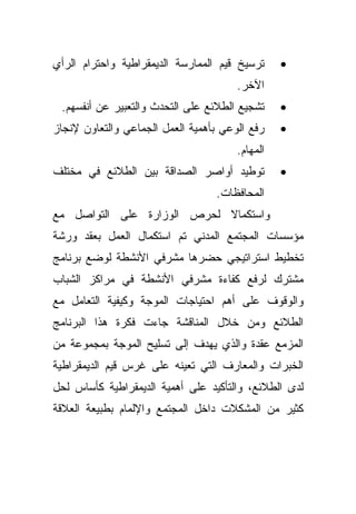 ‫ﺘﺭﺴﻴﺦ ﻗﻴﻡ ﺍﻟﻤﻤﺎﺭﺴﺔ ﺍﻟﺩﻴﻤﻘﺭﺍﻁﻴﺔ ﻭﺍﺤﺘﺭﺍﻡ ﺍﻟﺭﺃﻱ‬     ‫•‬
                                       ‫ﺍﻵﺨﺭ.‬
 ‫ﺘﺸﺠﻴﻊ ﺍﻟﻁﻼﺌﻊ ﻋﻠﻰ ﺍﻟﺘﺤﺩﺙ ﻭﺍﻟﺘﻌﺒﻴﺭ ﻋﻥ ﺃﻨﻔﺴﻬﻡ.‬     ‫•‬
‫ﺭﻓﻊ ﺍﻟﻭﻋﻲ ﺒﺄﻫﻤﻴﺔ ﺍﻟﻌﻤل ﺍﻟﺠﻤﺎﻋﻲ ﻭﺍﻟﺘﻌﺎﻭﻥ ﻹﻨﺠﺎﺯ‬    ‫•‬
                                       ‫ﺍﻟﻤﻬﺎﻡ.‬
‫ﺘﻭﻁﻴﺩ ﺃﻭﺍﺼﺭ ﺍﻟﺼﺩﺍﻗﺔ ﺒﻴﻥ ﺍﻟﻁﻼﺌﻊ ﻓﻲ ﻤﺨﺘﻠﻑ‬          ‫•‬
                                  ‫ﺍﻟﻤﺤﺎﻓﻅﺎﺕ.‬
‫ﻭﺍﺴﺘﻜﻤﺎﻻ ﻟﺤﺭﺹ ﺍﻟﻭﺯﺍﺭﺓ ﻋﻠﻰ ﺍﻟﺘﻭﺍﺼل ﻤﻊ‬
                            ‫ﹰ‬
‫ﻤﺅﺴﺴﺎﺕ ﺍﻟﻤﺠﺘﻤﻊ ﺍﻟﻤﺩﻨﻲ ﺘﻡ ﺍﺴﺘﻜﻤﺎل ﺍﻟﻌﻤل ﺒﻌﻘﺩ ﻭﺭﺸﺔ‬
‫ﺘﺨﻁﻴﻁ ﺍﺴﺘﺭﺍﺘﻴﺠﻲ ﺤﻀﺭﻫﺎ ﻤﺸﺭﻓﻲ ﺍﻷﻨﺸﻁﺔ ﻟﻭﻀﻊ ﺒﺭﻨﺎﻤﺞ‬
‫ﻤﺸﺘﺭﻙ ﻟﺭﻓﻊ ﻜﻔﺎﺀﺓ ﻤﺸﺭﻓﻲ ﺍﻷﻨﺸﻁﺔ ﻓﻲ ﻤﺭﺍﻜﺯ ﺍﻟﺸﺒﺎﺏ‬
‫ﻭﺍﻟﻭﻗﻭﻑ ﻋﻠﻰ ﺃﻫﻡ ﺍﺤﺘﻴﺎﺠﺎﺕ ﺍﻟﻤﻭﺠﺔ ﻭﻜﻴﻔﻴﺔ ﺍﻟﺘﻌﺎﻤل ﻤﻊ‬
‫ﺍﻟﻁﻼﺌﻊ ﻭﻤﻥ ﺨﻼل ﺍﻟﻤﻨﺎﻗﺸﺔ ﺠﺎﺀﺕ ﻓﻜﺭﺓ ﻫﺫﺍ ﺍﻟﺒﺭﻨﺎﻤﺞ‬
‫ﺍﻟﻤﺯﻤﻊ ﻋﻘﺩﺓ ﻭﺍﻟﺫﻱ ﻴﻬﺩﻑ ﺇﻟﻰ ﺘﺴﻠﻴﺢ ﺍﻟﻤﻭﺠﺔ ﺒﻤﺠﻤﻭﻋﺔ ﻤﻥ‬
‫ﺍﻟﺨﺒﺭﺍﺕ ﻭﺍﻟﻤﻌﺎﺭﻑ ﺍﻟﺘﻲ ﺘﻌﻴﻨﻪ ﻋﻠﻰ ﻏﺭﺱ ﻗﻴﻡ ﺍﻟﺩﻴﻤﻘﺭﺍﻁﻴﺔ‬
‫ﻟﺩﻯ ﺍﻟﻁﻼﺌﻊ، ﻭﺍﻟﺘﺄﻜﻴﺩ ﻋﻠﻰ ﺃﻫﻤﻴﺔ ﺍﻟﺩﻴﻤﻘﺭﺍﻁﻴﺔ ﻜﺄﺴﺎﺱ ﻟﺤل‬
‫ﻜﺜﻴﺭ ﻤﻥ ﺍﻟﻤﺸﻜﻼﺕ ﺩﺍﺨل ﺍﻟﻤﺠﺘﻤﻊ ﻭﺍﻹﻟﻤﺎﻡ ﺒﻁﺒﻴﻌﺔ ﺍﻟﻌﻼﻗﺔ‬
 