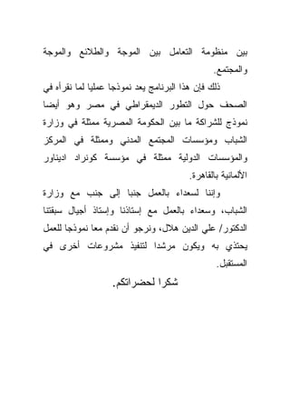 ‫ﺒﻴﻥ ﻤﻨﻅﻭﻤﺔ ﺍﻟﺘﻌﺎﻤل ﺒﻴﻥ ﺍﻟﻤﻭﺠﺔ ﻭﺍﻟﻁﻼﺌﻊ ﻭﺍﻟﻤﻭﺠﺔ‬
                                                ‫ﻭﺍﻟﻤﺠﺘﻤﻊ.‬
‫ﺫﻟﻙ ﻓﺈﻥ ﻫﺫﺍ ﺍﻟﺒﺭﻨﺎﻤﺞ ﻴﻌﺩ ﻨﻤﻭﺫﺠﺎ ﻋﻤﻠﻴﺎ ﻟﻤﺎ ﻨﻘﺭﺃﻩ ﻓﻲ‬
             ‫ﹰ‬     ‫ﹰ‬
‫ﺍﻟﺼﺤﻑ ﺤﻭل ﺍﻟﺘﻁﻭﺭ ﺍﻟﺩﻴﻤﻘﺭﺍﻁﻲ ﻓﻲ ﻤﺼﺭ ﻭﻫﻭ ﺃﻴﻀﺎ‬
‫ﹰ‬
‫ﻨﻤﻭﺫﺝ ﻟﻠﺸﺭﺍﻜﺔ ﻤﺎ ﺒﻴﻥ ﺍﻟﺤﻜﻭﻤﺔ ﺍﻟﻤﺼﺭﻴﺔ ﻤﻤﺜﻠﺔ ﻓﻲ ﻭﺯﺍﺭﺓ‬
‫ﺍﻟﺸﺒﺎﺏ ﻭﻤﺅﺴﺴﺎﺕ ﺍﻟﻤﺠﺘﻤﻊ ﺍﻟﻤﺩﻨﻲ ﻭﻤﻤﺜﻠﺔ ﻓﻲ ﺍﻟﻤﺭﻜﺯ‬
‫ﻭﺍﻟﻤﺅﺴﺴﺎﺕ ﺍﻟﺩﻭﻟﻴﺔ ﻤﻤﺜﻠﺔ ﻓﻲ ﻤﺅﺴﺴﺔ ﻜﻭﻨﺭﺍﺩ ﺍﺩﻴﻨﺎﻭﺭ‬
                                         ‫ﺍﻷﻟﻤﺎﻨﻴﺔ ﺒﺎﻟﻘﺎﻫﺭﺓ.‬
‫ﻭﺇﻨﻨﺎ ﻟﺴﻌﺩﺍﺀ ﺒﺎﻟﻌﻤل ﺠﻨﺒﺎ ﺇﻟﻰ ﺠﻨﺏ ﻤﻊ ﻭﺯﺍﺭﺓ‬
                 ‫ﹰ‬
‫ﺍﻟﺸﺒﺎﺏ، ﻭﺴﻌﺩﺍﺀ ﺒﺎﻟﻌﻤل ﻤﻊ ﺇﺴﺘﺎﺫﻨﺎ ﻭﺇﺴﺘﺎﺫ ﺃﺠﻴﺎل ﺴﺒﻘﺘﻨﺎ‬
‫ﺍﻟﺩﻜﺘﻭﺭ/ ﻋﻠﻲ ﺍﻟﺩﻴﻥ ﻫﻼل، ﻭﻨﺭﺠﻭ ﺃﻥ ﻨﻘﺩﻡ ﻤﻌﺎ ﻨﻤﻭﺫﺠﺎ ﻟﻠﻌﻤل‬
      ‫ﹰ‬      ‫ﹰ‬
‫ﻴﺤﺘﺫﻱ ﺒﻪ ﻭﻴﻜﻭﻥ ﻤﺭﺸﺩﺍ ﻟﺘﻨﻔﻴﺫ ﻤﺸﺭﻭﻋﺎﺕ ﺃﺨﺭﻯ ﻓﻲ‬
                       ‫ﹰ‬
                                                 ‫ﺍﻟﻤﺴﺘﻘﺒل.‬
                   ‫ﺸﻜﺭﺍ ﻟﺤﻀﺭﺍﺘﻜﻡ.‬
                             ‫ﹰ‬
 