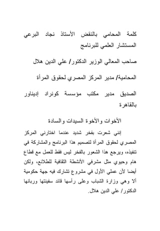 ‫ﻜﻠﻤﺔ ﺍﻟﻤﺤﺎﻤﻲ ﺒﺎﻟﻨﻘﺽ ﺍﻷﺴﺘﺎﺫ ﻨﺠﺎﺩ ﺍﻟﺒﺭﻋﻲ‬
                          ‫ﺍﻟﻤﺴﺘﺸﺎﺭ ﺍﻟﻌﻠﻤﻲ ﻟﻠﺒﺭﻨﺎﻤﺞ‬

    ‫ﺼﺎﺤﺏ ﺍﻟﻤﻌﺎﻟﻲ ﺍﻟﻭﺯﻴﺭ ﺍﻟﺩﻜﺘﻭﺭ/ ﻋﻠﻲ ﺍﻟﺩﻴﻥ ﻫﻼل‬

      ‫ﺍﻟﻤﺤﺎﻤﻴﺔ/ ﻤﺩﻴﺭ ﺍﻟﻤﺭﻜﺯ ﺍﻟﻤﺼﺭﻱ ﻟﺤﻘﻭﻕ ﺍﻟﻤﺭﺃﺓ‬

‫ﺍﻟﺼﺩﻴﻕ ﻤﺩﻴﺭ ﻤﻜﺘﺏ ﻤﺅﺴﺴﺔ ﻜﻭﻨﺭﺍﺩ ﺇﺩﻴﻨﺎﻭﺭ‬
                                             ‫ﺒﺎﻟﻘﺎﻫﺭﺓ‬

           ‫ﺍﻷﺨﻭﺍﺕ ﻭﺍﻷﺨﻭﺓ ﺍﻟﺴﻴﺩﺍﺕ ﻭﺍﻟﺴﺎﺩﺓ‬
‫ﺇﻨﻨﻲ ﺸﻌﺭﺕ ﺒﻔﺨﺭ ﺸﺩﻴﺩ ﻋﻨﺩﻤﺎ ﺍﺨﺘﺎﺭﻨﻲ ﺍﻟﻤﺭﻜﺯ‬
‫ﺍﻟﻤﺼﺭﻱ ﻟﺤﻘﻭﻕ ﺍﻟﻤﺭﺃﺓ ﻟﺘﺼﻤﻴﻡ ﻫﺫﺍ ﺍﻟﺒﺭﻨﺎﻤﺞ ﻭﺍﻟﻤﺸﺎﺭﻜﺔ ﻓﻲ‬
‫ﺘﻨﻔﻴﺫﻩ، ﻭﻴﺭﺠﻊ ﻫﺫﺍ ﺍﻟﺸﻌﻭﺭ ﺒﺎﻟﻔﺨﺭ ﻟﻴﺱ ﻓﻘﻁ ﻟﻠﻌﻤل ﻤﻊ ﻗﻁﺎﻉ‬
‫ﻫﺎﻡ ﻭﺤﻴﻭﻱ ﻤﺜل ﻤﺸﺭﻓﻲ ﺍﻷﻨﺸﻁﺔ ﺍﻟﺜﻘﺎﻓﻴﺔ ﻟﻠﻁﻼﺌﻊ، ﻭﻟﻜﻥ‬
‫ﺃﻴﻀﺎ ﻷﻥ ﻋﻤﻠﻲ ﺍﻷﻭل ﻓﻲ ﻤﺸﺭﻭﻉ ﺘﺸﺎﺭﻙ ﻓﻴﻪ ﺠﻬﺔ ﺤﻜﻭﻤﻴﺔ‬
                                           ‫ﹰ‬
‫ﺃﻻ ﻭﻫﻲ ﻭﺯﺍﺭﺓ ﺍﻟﺸﺒﺎﺏ ﻭﻋﻠﻰ ﺭﺃﺴﻬﺎ ﻗﺎﺌﺩ ﺴﻔﻴﻨﺘﻬﺎ ﻭﺭﺒﺎﻨﻬﺎ‬
                              ‫ﺍﻟﺩﻜﺘﻭﺭ/ ﻋﻠﻲ ﺍﻟﺩﻴﻥ ﻫﻼل.‬
 