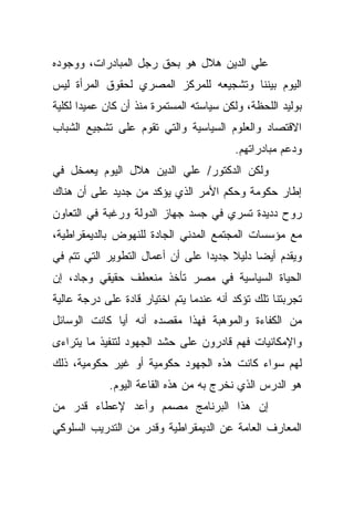 ‫ﻋﻠﻲ ﺍﻟﺩﻴﻥ ﻫﻼل ﻫﻭ ﺒﺤﻕ ﺭﺠل ﺍﻟﻤﺒﺎﺩﺭﺍﺕ، ﻭﻭﺠﻭﺩﻩ‬
‫ﺍﻟﻴﻭﻡ ﺒﻴﻨﻨﺎ ﻭﺘﺸﺠﻴﻌﻪ ﻟﻠﻤﺭﻜﺯ ﺍﻟﻤﺼﺭﻱ ﻟﺤﻘﻭﻕ ﺍﻟﻤﺭﺃﺓ ﻟﻴﺱ‬
‫ﺒﻭﻟﻴﺩ ﺍﻟﻠﺤﻅﺔ، ﻭﻟﻜﻥ ﺴﻴﺎﺴﺘﻪ ﺍﻟﻤﺴﺘﻤﺭﺓ ﻤﻨﺫ ﺃﻥ ﻜﺎﻥ ﻋﻤﻴﺩﺍ ﻟﻜﻠﻴﺔ‬
      ‫ﹰ‬
‫ﺍﻻﻗﺘﺼﺎﺩ ﻭﺍﻟﻌﻠﻭﻡ ﺍﻟﺴﻴﺎﺴﻴﺔ ﻭﺍﻟﺘﻲ ﺘﻘﻭﻡ ﻋﻠﻰ ﺘﺸﺠﻴﻊ ﺍﻟﺸﺒﺎﺏ‬
                                         ‫ﻭﺩﻋﻡ ﻤﺒﺎﺩﺭﺍﺘﻬﻡ.‬
‫ﻭﻟﻜﻥ ﺍﻟﺩﻜﺘﻭﺭ/ ﻋﻠﻲ ﺍﻟﺩﻴﻥ ﻫﻼل ﺍﻟﻴﻭﻡ ﻴﻌﻤﺨل ﻓﻲ‬
‫ﺇﻁﺎﺭ ﺤﻜﻭﻤﺔ ﻭﺤﻜﻡ ﺍﻷﻤﺭ ﺍﻟﺫﻱ ﻴﺅﻜﺩ ﻤﻥ ﺠﺩﻴﺩ ﻋﻠﻰ ﺃﻥ ﻫﻨﺎﻙ‬
‫ﺭﻭﺡ ﺩﺩﻴﺩﺓ ﺘﺴﺭﻱ ﻓﻲ ﺠﺴﺩ ﺠﻬﺎﺯ ﺍﻟﺩﻭﻟﺔ ﻭﺭﻏﺒﺔ ﻓﻲ ﺍﻟﺘﻌﺎﻭﻥ‬
‫ﻤﻊ ﻤﺅﺴﺴﺎﺕ ﺍﻟﻤﺠﺘﻤﻊ ﺍﻟﻤﺩﻨﻲ ﺍﻟﺠﺎﺩﺓ ﻟﻠﻨﻬﻭﺽ ﺒﺎﻟﺩﻴﻤﻘﺭﺍﻁﻴﺔ،‬
‫ﻭﻴﻘﺩﻡ ﺃﻴﻀﺎ ﺩﻟﻴﻼ ﺠﺩﻴﺩﺍ ﻋﻠﻰ ﺃﻥ ﺃﻋﻤﺎل ﺍﻟﺘﻁﻭﻴﺭ ﺍﻟﺘﻲ ﺘﺘﻡ ﻓﻲ‬
                                 ‫ﹰ‬     ‫ﹰ‬    ‫ﹰ‬
‫ﺍﻟﺤﻴﺎﺓ ﺍﻟﺴﻴﺎﺴﻴﺔ ﻓﻲ ﻤﺼﺭ ﺘﺄﺨﺫ ﻤﻨﻌﻁﻑ ﺤﻘﻴﻘﻲ ﻭﺠﺎﺩ، ﺇﻥ‬
‫ﺘﺠﺭﺒﺘﻨﺎ ﺘﻠﻙ ﺘﺅﻜﺩ ﺃﻨﻪ ﻋﻨﺩﻤﺎ ﻴﺘﻡ ﺍﺨﺘﻴﺎﺭ ﻗﺎﺩﺓ ﻋﻠﻰ ﺩﺭﺠﺔ ﻋﺎﻟﻴﺔ‬
‫ﻤﻥ ﺍﻟﻜﻔﺎﺀﺓ ﻭﺍﻟﻤﻭﻫﺒﺔ ﻓﻬﺫﺍ ﻤﻘﺼﺩﻩ ﺃﻨﻪ ﺃﻴﺎ ﻜﺎﻨﺕ ﺍﻟﻭﺴﺎﺌل‬
             ‫ﹰ‬
‫ﻭﺍﻹﻤﻜﺎﻨﻴﺎﺕ ﻓﻬﻡ ﻗﺎﺩﺭﻭﻥ ﻋﻠﻰ ﺤﺸﺩ ﺍﻟﺠﻬﻭﺩ ﻟﺘﻨﻔﻴﺫ ﻤﺎ ﻴﺘﺭﺍﺀﻯ‬
‫ﻟﻬﻡ ﺴﻭﺍﺀ ﻜﺎﻨﺕ ﻫﺫﻩ ﺍﻟﺠﻬﻭﺩ ﺤﻜﻭﻤﻴﺔ ﺃﻭ ﻏﻴﺭ ﺤﻜﻭﻤﻴﺔ، ﺫﻟﻙ‬
            ‫ﻫﻭ ﺍﻟﺩﺭﺱ ﺍﻟﺫﻱ ﻨﺨﺭﺝ ﺒﻪ ﻤﻥ ﻫﺫﻩ ﺍﻟﻘﺎﻋﺔ ﺍﻟﻴﻭﻡ.‬
‫ﺇﻥ ﻫﺫﺍ ﺍﻟﺒﺭﻨﺎﻤﺞ ﻤﺼﻤﻡ ﻭﺃﻋﺩ ﻹﻋﻁﺎﺀ ﻗﺩﺭ ﻤﻥ‬
‫ﺍﻟﻤﻌﺎﺭﻑ ﺍﻟﻌﺎﻤﺔ ﻋﻥ ﺍﻟﺩﻴﻤﻘﺭﺍﻁﻴﺔ ﻭﻗﺩﺭ ﻤﻥ ﺍﻟﺘﺩﺭﻴﺏ ﺍﻟﺴﻠﻭﻜﻲ‬
 