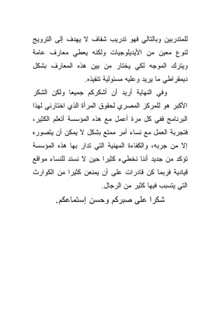 ‫ﻟﻠﻤﺘﺩﺭﺒﻴﻥ ﻭﺒﺎﻟﺘﺎﻟﻲ ﻓﻬﻭ ﺘﺩﺭﻴﺏ ﺸﻔﺎﻑ ﻻ ﻴﻬﺩﻑ ﺇﻟﻰ ﺍﻟﺘﺭﻭﻴﺞ‬
‫ﻟﻨﻭﻉ ﻤﻌﻴﻥ ﻤﻥ ﺍﻷﻴﺩﻴﻠﻭﺠﻴﺎﺕ ﻭﻟﻜﻨﻪ ﻴﻌﻁﻲ ﻤﻌﺎﺭﻑ ﻋﺎﻤﺔ‬
‫ﻭﻴﺘﺭﻙ ﺍﻟﻤﻭﺠﻪ ﻟﻜﻲ ﻴﺨﺘﺎﺭ ﻤﻥ ﺒﻴﻥ ﻫﺫﻩ ﺍﻟﻤﻌﺎﺭﻑ ﺒﺸﻜل‬
                  ‫ﺩﻴﻤﻘﺭﺍﻁﻲ ﻤﺎ ﻴﺭﻴﺩ ﻭﻋﻠﻴﻪ ﻤﺴﺌﻭﻟﻴﺔ ﺘﻨﻔﻴﺫﻩ.‬
‫ﻭﻓﻲ ﺍﻟﻨﻬﺎﻴﺔ ﺃﺭﻴﺩ ﺃﻥ ﺃﺸﻜﺭﻜﻡ ﺠﻤﻴﻌﺎ ﻭﻟﻜﻥ ﺍﻟﺸﻜﺭ‬
           ‫ﹰ‬
‫ﺍﻷﻜﺒﺭ ﻫﻭ ﻟﻠﻤﺭﻜﺯ ﺍﻟﻤﺼﺭﻱ ﻟﺤﻘﻭﻕ ﺍﻟﻤﺭﺃﺓ ﺍﻟﺫﻱ ﺍﺨﺘﺎﺭﻨﻲ ﻟﻬﺫﺍ‬
‫ﺍﻟﺒﺭﻨﺎﻤﺞ ﻓﻔﻲ ﻜل ﻤﺭﺓ ﺃﻋﻤل ﻤﻊ ﻫﺫﻩ ﺍﻟﻤﺅﺴﺴﺔ ﺃﺘﻌﻠﻡ ﺍﻟﻜﺜﻴﺭ،‬
‫ﻓﺘﺠﺭﺒﺔ ﺍﻟﻌﻤل ﻤﻊ ﻨﺴﺎﺀ ﺃﻤﺭ ﻤﻤﺘﻊ ﺒﺸﻜل ﻻ ﻴﻤﻜﻥ ﺃﻥ ﻴﺘﺼﻭﺭﻩ‬
‫ﺇﻻ ﻤﻥ ﺠﺭﺒﻪ، ﻭﺍﻟﻜﻔﺎﺀﺓ ﺍﻟﻤﻬﻨﻴﺔ ﺍﻟﺘﻲ ﺘﺩﺍﺭ ﺒﻬﺎ ﻫﺫﻩ ﺍﻟﻤﺅﺴﺴﺔ‬
‫ﺘﺅﻜﺩ ﻤﻥ ﺠﺩﻴﺩ ﺃﻨﻨﺎ ﻨﺨﻁﻲﺀ ﻜﺜﻴﺭﺍ ﺤﻴﻥ ﻻ ﻨﺴﻨﺩ ﻟﻠﻨﺴﺎﺀ ﻤﻭﺍﻗﻊ‬
                        ‫ﹰ‬
‫ﻗﻴﺎﺩﻴﺔ ﻓﺭﺒﻤﺎ ﻜﻥ ﻗﺎﺩﺭﺍﺕ ﻋﻠﻰ ﺃﻥ ﻴﻤﻨﻌﻥ ﻜﺜﻴﺭﺍ ﻤﻥ ﺍﻟﻜﻭﺍﺭﺙ‬
           ‫ﹰ‬
                        ‫ﺍﻟﺘﻲ ﻴﺘﺴﺒﺏ ﻓﻴﻬﺎ ﻜﺜﻴﺭ ﻤﻥ ﺍﻟﺭﺠﺎل.‬
       ‫ﺸﻜﺭﺍ ﻋﻠﻰ ﺼﺒﺭﻜﻡ ﻭﺤﺴﻥ ﺇﺴﺘﻤﺎﻋﻜﻡ.‬
                                ‫ﹰ‬
 