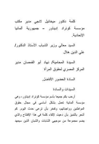 ‫ﻜﻠﻤﺔ ﺩﻜﺘﻭﺭ ﻤﻴﺨﺎﺌﻴل ﻻﻨﺠﻲ ﻤﺩﻴﺭ ﻤﻜﺘﺏ‬
‫ﻤﺅﺴﺴﺔ ﻜﻭﻨﺭﺍﺩ ﺇﺩﻴﻨﺎﻭﺭ – ﺠﻤﻬﻭﺭﻴﺔ ﺃﻟﻤﺎﻨﻴﺎ‬
                                           ‫ﺍﻹﺘﺤﺎﺩﻴﺔ.‬

‫ﺍﻟﺴﻴﺩ ﻤﻌﺎﻟﻲ ﻭﺯﻴﺭ ﺍﻟﺸﺒﺎﺏ ﺍﻷﺴﺘﺎﺫ ﺍﻟﺩﻜﺘﻭﺭ/‬
                                     ‫ﻋﻠﻲ ﺍﻟﺩﻴﻥ ﻫﻼل‬

‫ﺍﻟﺴﻴﺩﺓ ﺍﻟﻤﺤﺎﻤﻴﺔ/ ﻨﻬﺎﺩ ﺃﺒﻭ ﺍﻟﻘﻤﺼﺎﻥ ﻤﺩﻴﺭ‬
                      ‫ﺍﻟﻤﺭﻜﺯ ﺍﻟﻤﺼﺭﻱ ﻟﺤﻘﻭﻕ ﺍﻟﻤﺭﺃﺓ‬

                    ‫ﺍﻟﺴﺎﺩﺓ ﺍﻟﺤﻀﻭﺭ ﺍﻷﻓﺎﻀل.‬

                             ‫ﺍﻟﺴﻴﺩﺍﺕ ﻭﺍﻟﺴﺎﺩﺓ‬
‫ﺃﺭﺤﺏ ﺒﻜﻡ ﺠﻤﻴﻌﺎ ﺒﺄﺴﻡ ﻤﺅﺴﺴﺔ ﻜﻭﻨﺭﺍﺩ ﺇﺩﻴﻨﺎﻭﺭ، ﻭﻫﻲ‬
                               ‫ﹰ‬
‫ﻤﺅﺴﺴﺔ ﺃﻟﻤﺎﻨﻴﺔ ﺘﻌﻤل ﺒﺸﻜل ﺃﺴﺎﺴﻲ ﻓﻲ ﻤﺠﺎل ﺤﻘﻭﻕ‬
‫ﺍﻟﻤﻭﺍﻁﻨﻴﻥ ﻭﻭﺍﺠﺒﺎﺘﻬﻡ، ﻭﺘﻔﺨﺭ ﺒﺄﻥ ﺘﺭﻋﻰ ﺤﺩﺙ ﺍﻟﻴﻭﻡ. ﻜﻡ‬
‫ﺃﺸﻌﺭ ﺒﺎﻟﺘﻤﻴﺯ ﺒﺄﻥ ﺩﻋﻴﺕ ﻹﻟﻘﺎﺀ ﻜﻠﻤﺔ ﻓﻲ ﻫﺫﺍ ﺍﻹﻓﺘﺘﺎﺡ ﻭﺍﻟﺫﻱ‬
‫ﻴﻀﻡ ﻤﺠﻤﻭﻋﺔ ﻤﻥ ﻤﻭﺠﻬﻲ ﺍﻟﺸﺎﺒﺎﺕ ﻭﺍﻟﺸﺒﺎﻥ ﺍﻟﺫﻴﻥ ﺴﻴﻌﻬﺩ‬
 