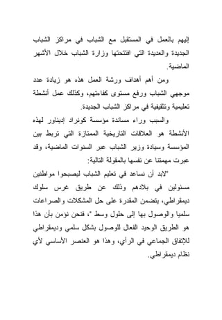 ‫ﺇﻟﻴﻬﻡ ﺒﺎﻟﻌﻤل ﻓﻲ ﺍﻟﻤﺴﺘﻘﺒل ﻤﻊ ﺍﻟﺸﺒﺎﺏ ﻓﻲ ﻤﺭﺍﻜﺯ ﺍﻟﺸﺒﺎﺏ‬
‫ﺍﻟﺠﺩﻴﺩﺓ ﻭﺍﻟﻌﺩﻴﺩﺓ ﺍﻟﺘﻲ ﺍﻓﺘﺘﺤﺘﻬﺎ ﻭﺯﺍﺭﺓ ﺍﻟﺸﺒﺎﺏ ﺨﻼل ﺍﻷﺸﻬﺭ‬
                                                ‫ﺍﻟﻤﺎﻀﻴﺔ.‬
‫ﻭﻤﻥ ﺃﻫﻡ ﺃﻫﺩﺍﻑ ﻭﺭﺸﺔ ﺍﻟﻌﻤل ﻫﺫﻩ ﻫﻭ ﺯﻴﺎﺩﺓ ﻋﺩﺩ‬
‫ﻤﻭﺠﻬﻲ ﺍﻟﺸﺒﺎﺏ ﻭﺭﻓﻊ ﻤﺴﺘﻭﻯ ﻜﻔﺎﺀﺘﻬﻡ، ﻭﻜﺫﻟﻙ ﻋﻤل ﺃﻨﺸﻁﺔ‬
                ‫ﺘﻌﻠﻴﻤﻴﺔ ﻭﺘﺜﻘﻴﻔﻴﺔ ﻓﻲ ﻤﺭﺍﻜﺯ ﺍﻟﺸﺒﺎﺏ ﺍﻟﺠﺩﻴﺩﺓ.‬
‫ﻭﺍﻟﺴﺒﺏ ﻭﺭﺍﺀ ﻤﺴﺎﻨﺩﺓ ﻤﺅﺴﺴﺔ ﻜﻭﻨﺭﺍﺩ ﺇﺩﻴﻨﺎﻭﺭ ﻟﻬﺫﻩ‬
‫ﺍﻷﻨﺸﻁﺔ ﻫﻭ ﺍﻟﻌﻼﻗﺎﺕ ﺍﻟﺘﺎﺭﻴﺨﻴﺔ ﺍﻟﻤﻤﺘﺎﺯﺓ ﺍﻟﺘﻲ ﺘﺭﺒﻁ ﺒﻴﻥ‬
‫ﺍﻟﻤﺅﺴﺴﺔ ﻭﺴﻴﺎﺩﺓ ﻭﺯﻴﺭ ﺍﻟﺸﺒﺎﺏ ﻋﺒﺭ ﺍﻟﺴﻨﻭﺍﺕ ﺍﻟﻤﺎﻀﻴﺔ، ﻭﻗﺩ‬
                  ‫ﻋﺒﺭﺕ ﻤﻬﻤﺘﻨﺎ ﻋﻥ ﻨﻔﺴﻬﺎ ﺒﺎﻟﻤﻘﻭﻟﺔ ﺍﻟﺘﺎﻟﻴﺔ:‬
‫"ﻻﺒﺩ ﺃﻥ ﻨﺴﺎﻋﺩ ﻓﻲ ﺘﻌﻠﻴﻡ ﺍﻟﺸﺒﺎﺏ ﻟﻴﺼﺒﺤﻭﺍ ﻤﻭﺍﻁﻨﻴﻥ‬
‫ﻤﺴﺌﻭﻟﻴﻥ ﻓﻲ ﺒﻼﺩﻫﻡ ﻭﺫﻟﻙ ﻋﻥ ﻁﺭﻴﻕ ﻏﺭﺱ ﺴﻠﻭﻙ‬
‫ﺩﻴﻤﻘﺭﺍﻁﻲ، ﻴﺘﻀﻤﻥ ﺍﻟﻤﻘﺩﺭﺓ ﻋﻠﻰ ﺤل ﺍﻟﻤﺸﻜﻼﺕ ﻭﺍﻟﺼﺭﺍﻋﺎﺕ‬
‫ﺴﻠﻤﻴﺎ ﻭﺍﻟﻭﺼﻭل ﺒﻬﺎ ﺇﻟﻰ ﺤﻠﻭل ﻭﺴﻁ "، ﻓﻨﺤﻥ ﻨﺅﻤﻥ ﺒﺄﻥ ﻫﺫﺍ‬
                                              ‫ﹰ‬
‫ﻫﻭ ﺍﻟﻁﺭﻴﻕ ﺍﻟﻭﺤﻴﺩ ﺍﻟﻔﻌﺎل ﻟﻠﻭﺼﻭل ﺒﺸﻜل ﺴﻠﻤﻲ ﻭﺩﻴﻤﻘﺭﺍﻁﻲ‬
‫ﻟﻺﺘﻔﺎﻕ ﺍﻟﺠﻤﺎﻋﻲ ﻓﻲ ﺍﻟﺭﺃﻱ، ﻭﻫﺫﺍ ﻫﻭ ﺍﻟﻌﻨﺼﺭ ﺍﻷﺴﺎﺴﻲ ﻷﻱ‬
                                         ‫ﻨﻅﺎﻡ ﺩﻴﻤﻘﺭﺍﻁﻲ.‬
 