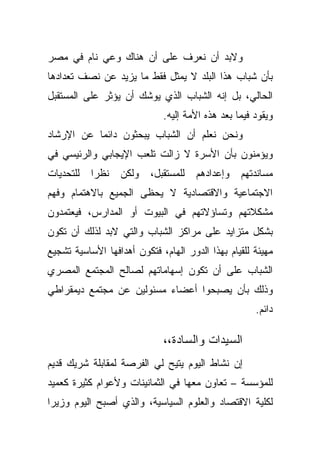 ‫ﻭﻻﺒﺩ ﺃﻥ ﻨﻌﺭﻑ ﻋﻠﻰ ﺃﻥ ﻫﻨﺎﻙ ﻭﻋﻲ ﻨﺎﻡ ﻓﻲ ﻤﺼﺭ‬
‫ﺒﺄﻥ ﺸﺒﺎﺏ ﻫﺫﺍ ﺍﻟﺒﻠﺩ ﻻ ﻴﻤﺜل ﻓﻘﻁ ﻤﺎ ﻴﺯﻴﺩ ﻋﻥ ﻨﺼﻑ ﺘﻌﺩﺍﺩﻫﺎ‬
‫ﺍﻟﺤﺎﻟﻲ، ﺒل ﺇﻨﻪ ﺍﻟﺸﺒﺎﺏ ﺍﻟﺫﻱ ﻴﻭﺸﻙ ﺃﻥ ﻴﺅﺜﺭ ﻋﻠﻰ ﺍﻟﻤﺴﺘﻘﺒل‬
                             ‫ﻭﻴﻘﻭﺩ ﻓﻴﻤﺎ ﺒﻌﺩ ﻫﺫﻩ ﺍﻷﻤﺔ ﺇﻟﻴﻪ.‬
‫ﻭﻨﺤﻥ ﻨﻌﻠﻡ ﺃﻥ ﺍﻟﺸﺒﺎﺏ ﻴﺒﺤﺜﻭﻥ ﺩﺍﺌﻤﺎ ﻋﻥ ﺍﻹﺭﺸﺎﺩ‬
          ‫ﹰ‬
‫ﻭﻴﺅﻤﻨﻭﻥ ﺒﺄﻥ ﺍﻷﺴﺭﺓ ﻻ ﺯﺍﻟﺕ ﺘﻠﻌﺏ ﺍﻹﻴﺠﺎﺒﻲ ﻭﺍﻟﺭﺌﻴﺴﻲ ﻓﻲ‬
‫ﻟﻠﺘﺤﺩﻴﺎﺕ‬   ‫ﻨﻅﺭﺍ‬
           ‫ﹰ‬      ‫ﻭﻟﻜﻥ‬    ‫ﻟﻠﻤﺴﺘﻘﺒل،‬   ‫ﻭﺇﻋﺩﺍﺩﻫﻡ‬   ‫ﻤﺴﺎﻨﺩﺘﻬﻡ‬
‫ﺍﻻﺠﺘﻤﺎﻋﻴﺔ ﻭﺍﻻﻗﺘﺼﺎﺩﻴﺔ ﻻ ﻴﺤﻅﻰ ﺍﻟﺠﻤﻴﻊ ﺒﺎﻻﻫﺘﻤﺎﻡ ﻭﻓﻬﻡ‬
‫ﻤﺸﻜﻼﺘﻬﻡ ﻭﺘﺴﺎﺅﻻﺘﻬﻡ ﻓﻲ ﺍﻟﺒﻴﻭﺕ ﺃﻭ ﺍﻟﻤﺩﺍﺭﺱ، ﻓﻴﻌﺘﻤﺩﻭﻥ‬
‫ﺒﺸﻜل ﻤﺘﺯﺍﻴﺩ ﻋﻠﻰ ﻤﺭﺍﻜﺯ ﺍﻟﺸﺒﺎﺏ ﻭﺍﻟﺘﻲ ﻻﺒﺩ ﻟﺫﻟﻙ ﺃﻥ ﺘﻜﻭﻥ‬
‫ﻤﻬﻴﺌﺔ ﻟﻠﻘﻴﺎﻡ ﺒﻬﺫﺍ ﺍﻟﺩﻭﺭ ﺍﻟﻬﺎﻡ، ﻓﺘﻜﻭﻥ ﺃﻫﺩﺍﻓﻬﺎ ﺍﻷﺴﺎﺴﻴﺔ ﺘﺸﺠﻴﻊ‬
‫ﺍﻟﺸﺒﺎﺏ ﻋﻠﻰ ﺃﻥ ﺘﻜﻭﻥ ﺇﺴﻬﺎﻤﺎﺘﻬﻡ ﻟﺼﺎﻟﺢ ﺍﻟﻤﺠﺘﻤﻊ ﺍﻟﻤﺼﺭﻱ‬
‫ﻭﺫﻟﻙ ﺒﺄﻥ ﻴﺼﺒﺤﻭﺍ ﺃﻋﻀﺎﺀ ﻤﺴﺌﻭﻟﻴﻥ ﻋﻥ ﻤﺠﺘﻤﻊ ﺩﻴﻤﻘﺭﺍﻁﻲ‬
                                                     ‫ﺩﺍﺌﻡ.‬

                             ‫ﺍﻟﺴﻴﺩﺍﺕ ﻭﺍﻟﺴﺎﺩﺓ،،‬
‫ﺇﻥ ﻨﺸﺎﻁ ﺍﻟﻴﻭﻡ ﻴﺘﻴﺢ ﻟﻲ ﺍﻟﻔﺭﺼﺔ ﻟﻤﻘﺎﺒﻠﺔ ﺸﺭﻴﻙ ﻗﺩﻴﻡ‬
‫ﻟﻠﻤﺅﺴﺴﺔ – ﺘﻌﺎﻭﻥ ﻤﻌﻬﺎ ﻓﻲ ﺍﻟﺜﻤﺎﻨﻴﻨﺎﺕ ﻭﻷﻋﻭﺍﻡ ﻜﺜﻴﺭﺓ ﻜﻌﻤﻴﺩ‬
‫ﻟﻜﻠﻴﺔ ﺍﻻﻗﺘﺼﺎﺩ ﻭﺍﻟﻌﻠﻭﻡ ﺍﻟﺴﻴﺎﺴﻴﺔ، ﻭﺍﻟﺫﻱ ﺃﺼﺒﺢ ﺍﻟﻴﻭﻡ ﻭﺯﻴﺭﺍ‬
‫ﹰ‬
 