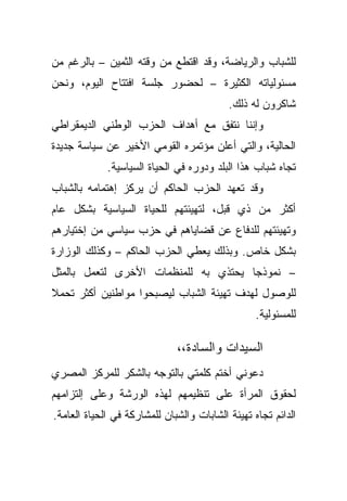 ‫ﻟﻠﺸﺒﺎﺏ ﻭﺍﻟﺭﻴﺎﻀﺔ، ﻭﻗﺩ ﺍﻗﺘﻁﻊ ﻤﻥ ﻭﻗﺘﻪ ﺍﻟﺜﻤﻴﻥ – ﺒﺎﻟﺭﻏﻡ ﻤﻥ‬
‫ﻤﺴﺌﻭﻟﻴﺎﺘﻪ ﺍﻟﻜﺜﻴﺭﺓ – ﻟﺤﻀﻭﺭ ﺠﻠﺴﺔ ﺍﻓﺘﺘﺎﺡ ﺍﻟﻴﻭﻡ، ﻭﻨﺤﻥ‬
                                           ‫ﺸﺎﻜﺭﻭﻥ ﻟﻪ ﺫﻟﻙ.‬
‫ﻭﺇﻨﻨﺎ ﻨﺘﻔﻕ ﻤﻊ ﺃﻫﺩﺍﻑ ﺍﻟﺤﺯﺏ ﺍﻟﻭﻁﻨﻲ ﺍﻟﺩﻴﻤﻘﺭﺍﻁﻲ‬
‫ﺍﻟﺤﺎﻟﻴﺔ، ﻭﺍﻟﺘﻲ ﺃﻋﻠﻥ ﻤﺅﺘﻤﺭﻩ ﺍﻟﻘﻭﻤﻲ ﺍﻷﺨﻴﺭ ﻋﻥ ﺴﻴﺎﺴﺔ ﺠﺩﻴﺩﺓ‬
             ‫ﺘﺠﺎﻩ ﺸﺒﺎﺏ ﻫﺫﺍ ﺍﻟﺒﻠﺩ ﻭﺩﻭﺭﻩ ﻓﻲ ﺍﻟﺤﻴﺎﺓ ﺍﻟﺴﻴﺎﺴﻴﺔ.‬
‫ﻭﻗﺩ ﺘﻌﻬﺩ ﺍﻟﺤﺯﺏ ﺍﻟﺤﺎﻜﻡ ﺃﻥ ﻴﺭﻜﺯ ﺇﻫﺘﻤﺎﻤﻪ ﺒﺎﻟﺸﺒﺎﺏ‬
‫ﺃﻜﺜﺭ ﻤﻥ ﺫﻱ ﻗﺒل، ﻟﺘﻬﻴﺌﺘﻬﻡ ﻟﻠﺤﻴﺎﺓ ﺍﻟﺴﻴﺎﺴﻴﺔ ﺒﺸﻜل ﻋﺎﻡ‬
‫ﻭﺘﻬﻴﺌﺘﻬﻡ ﻟﻠﺩﻓﺎﻉ ﻋﻥ ﻗﻀﺎﻴﺎﻫﻡ ﻓﻲ ﺤﺯﺏ ﺴﻴﺎﺴﻲ ﻤﻥ ﺇﺨﺘﻴﺎﺭﻫﻡ‬
‫ﺒﺸﻜل ﺨﺎﺹ. ﻭﺒﺫﻟﻙ ﻴﻌﻁﻲ ﺍﻟﺤﺯﺏ ﺍﻟﺤﺎﻜﻡ – ﻭﻜﺫﻟﻙ ﺍﻟﻭﺯﺍﺭﺓ‬
‫– ﻨﻤﻭﺫﺠﺎ ﻴﺤﺘﺫﻱ ﺒﻪ ﻟﻠﻤﻨﻅﻤﺎﺕ ﺍﻷﺨﺭﻯ ﻟﺘﻌﻤل ﺒﺎﻟﻤﺜل‬
                                     ‫ﹰ‬
‫ﻟﻠﻭﺼﻭل ﻟﻬﺩﻑ ﺘﻬﻴﺌﺔ ﺍﻟﺸﺒﺎﺏ ﻟﻴﺼﺒﺤﻭﺍ ﻤﻭﺍﻁﻨﻴﻥ ﺃﻜﺜﺭ ﺘﺤﻤﻼ‬
‫ﹰ‬
                                                  ‫ﻟﻠﻤﺴﺌﻭﻟﻴﺔ.‬

                              ‫ﺍﻟﺴﻴﺩﺍﺕ ﻭﺍﻟﺴﺎﺩﺓ،،‬
‫ﺩﻋﻭﻨﻲ ﺃﺨﺘﻡ ﻜﻠﻤﺘﻲ ﺒﺎﻟﺘﻭﺠﻪ ﺒﺎﻟﺸﻜﺭ ﻟﻠﻤﺭﻜﺯ ﺍﻟﻤﺼﺭﻱ‬
‫ﻟﺤﻘﻭﻕ ﺍﻟﻤﺭﺃﺓ ﻋﻠﻰ ﺘﻨﻅﻴﻤﻬﻡ ﻟﻬﺫﻩ ﺍﻟﻭﺭﺸﺔ ﻭﻋﻠﻰ ﺇﻟﺘﺯﺍﻤﻬﻡ‬
‫ﺍﻟﺩﺍﺌﻡ ﺘﺠﺎﻩ ﺘﻬﻴﺌﺔ ﺍﻟﺸﺎﺒﺎﺕ ﻭﺍﻟﺸﺒﺎﻥ ﻟﻠﻤﺸﺎﺭﻜﺔ ﻓﻲ ﺍﻟﺤﻴﺎﺓ ﺍﻟﻌﺎﻤﺔ.‬
 